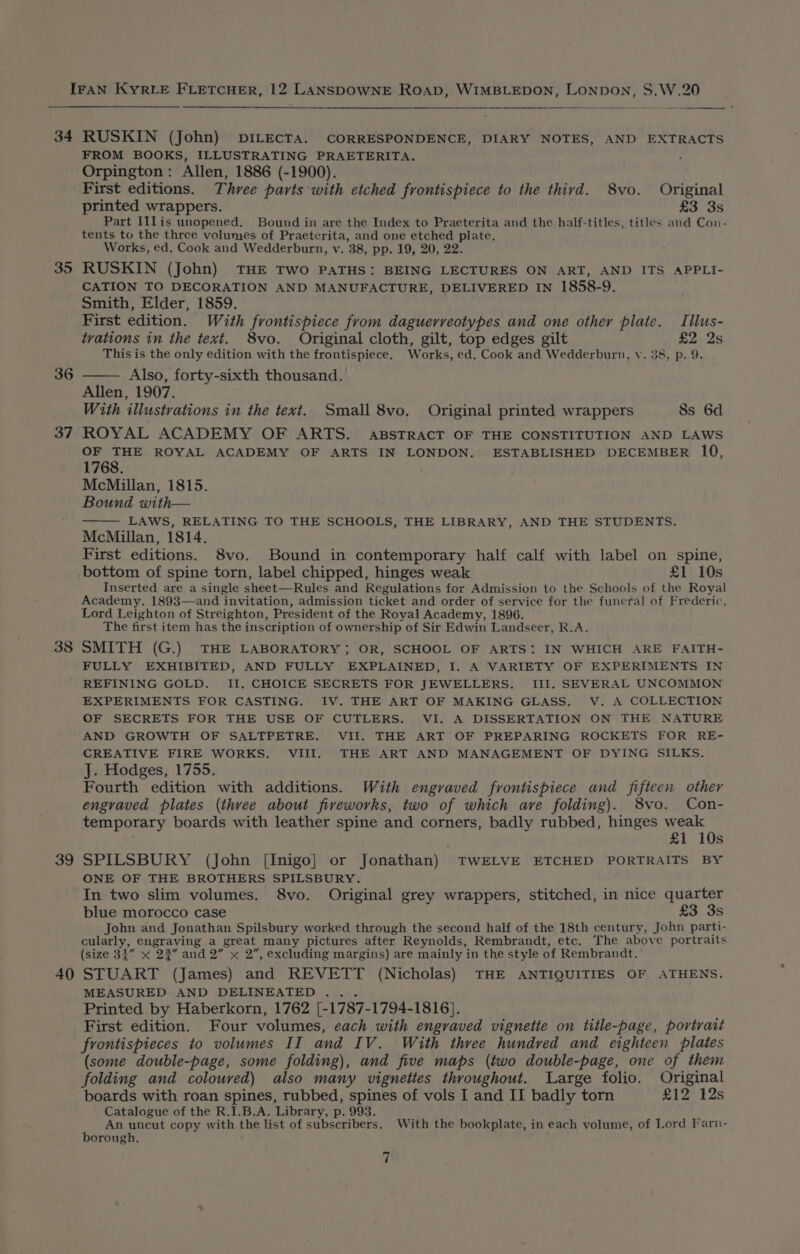 34 35 36 37 38 39 40 RUSKIN (John) DILECTA. CORRESPONDENCE, DIARY NOTES, AND EXTRACTS FROM BOOKS, ILLUSTRATING PRAETERITA. Orpington: Allen, 1886 (-1900). First editions. Three parts with etched frontispiece to the third. 8vo. Original printed wrappers. £3 3s Part IIlis unopened. Bound in are the Index to Praeterita and the half-titles, titles and Con- tents to the three volumes of Praeterita, and one etched plate. Works, ed, Cook and Wedderburn, v. 38, pp. 19, 20, 22. RUSKIN (John) THE Two PATHS: BEING LECTURES ON ART, AND ITS APPLI- CATION TO DECORATION AND MANUFACTURE, DELIVERED IN 1858-9. Smith, Elder, 1859. First edition. With frontispiece from daguerreotypes and one other plate. Illus- trations in the text. 8vo. Original cloth, gilt, top edges gilt £2 2s This is the only edition with the frontispiece. Works, ed. Cook and Wedderburn, v. 38, p. 9. Also, forty-sixth thousand. Allen, 1907. With illustrations in the text. Small 8vo. Original printed wrappers 8s 6d ROYAL ACADEMY OF ARTS. ABSTRACT OF THE CONSTITUTION AND LAWS OF THE ROYAL ACADEMY OF ARTS IN LONDON. ESTABLISHED DECEMBER 10, 1768. McMillan, 1815. Bound with— LAWS, RELATING TO THE SCHOOLS, THE LIBRARY, AND THE STUDENTS. McMillan, 1814. First editions. 8vo. Bound in contemporary half calf with label on spine, Inserted are a single sheet—Rules and Regulations for Admission to the Schools of the Royal Academy. 1893—and invitation, admission ticket and order of service for the funeral of Frederic, Lord Leighton of Streighton, President of the Royal Academy, 1896. The first item has the inscription of ownership of Sir Edwin Landseer, R.A. SMITH (G.) THE LABORATORY; OR, SCHOOL OF ARTS: IN WHICH ARE FAITH- FULLY EXHIBITED, AND FULLY EXPLAINED, I. A VARIETY OF EXPERIMENTS IN REFINING GOLD. II. CHOICE SECRETS FOR JEWELLERS. III, SEVERAL UNCOMMON EXPERIMENTS FOR CASTING. IV. THE ART OF MAKING GLASS. V. A COLLECTION OF SECRETS FOR THE USE OF CUTLERS. VI. A DISSERTATION ON THE NATURE AND GROWTH OF SALTPETRE. VII. THE ART OF PREPARING ROCKETS FOR RE- CREATIVE FIRE WORKS. VIII. THE ART AND MANAGEMENT OF DYING SILKS. J. Hodges, 1755. Fourth edition with additions. With engraved frontispiece and fifteen other engraved plates (three about fireworks, two of which ave folding). 8vo. Con- temporary boards with leather spine and corners, badly rubbed, hinges a £1 10s SPILSBURY (John [Inigo] or Jonathan) TWELVE ETCHED PORTRAITS BY ONE OF THE BROTHERS SPILSBURY. In two slim volumes. 8vo. Original grey wrappers, stitched, in nice quarter blue morocco case £3 3s John and Jonathan Spilsbury worked through the second half of the 18th century, John parti- cularly, engraving a great many pictures after Reynolds, Rembrandt, etc. The above portraits (size 34” x 23” and 2” x 2”, excluding margins) are mainly in the style of Rembrandt.’ STUART (James) and REVETT (Nicholas) THE ANTIQUITIES OF ATHENS. MEASURED AND DELINEATED .. . Printed by Haberkorn, 1762 [-1787-1794-1816}. First edition. Four volumes, each with engraved vignette on title-page, portrait frontispieces to volumes II and IV. With three hundred and eighteen plates (some double-page, some folding), and five maps (two double-page, one of them folding and coloured) also many vignettes throughout. Large folio. Original boards with roan spines, rubbed, spines of vols I and II badly torn £12 12s Catalogue of the R.I.B.A. Library, p. 993. An uncut copy with the list of subscribers. With the bookplate, in each volume, of Lord Farn- borough,