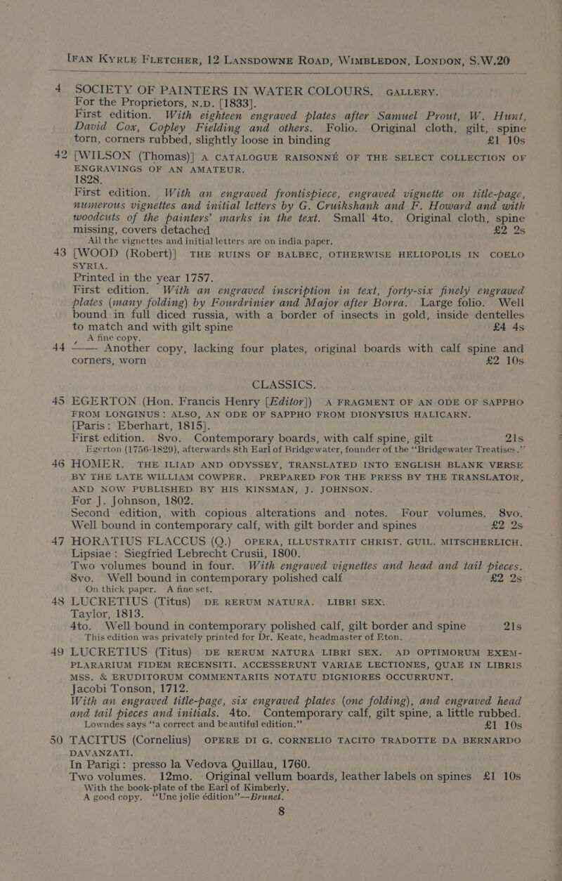 43 44 45 46 47 4¢ — 50 SOCIETY OF PAINTERS IN WATER COLOURS. GALLERY. For the Proprietors, n.p. [1833]. First edition. With eighteen engraved plates after Samuel Pyout, W. Hunt, David Cox, Copley Fielding and others. Folio. Original cloth, gilt, spine torn, corners rubbed, slightly loose in binding £1 10s [WILSON (Thomas)] A CATALOGUE RAISONNE OF THE SELECT COLLECTION OF ENGRAVINGS OF AN AMATEUR. 1828. First edition. With an engraved frontispiece, engraved vignette on title-page, numerous vignettes and initial letters by G. Cruikshank and F. Howard and with woodcuts of the painters’ marks in the text. Small 4to. Original cloth, spine missing, covers detached £2 2s All the vignettes and initial letters are on india paper. [WOOD (Robert)]} THE RUINS OF BALBEC, OTHERWISE HELIOPOLIS IN COELO SYRIA. Printed in the year 1757. First edition. With an engraved inscription in text, forty-six finely engraved plates (many folding) by Fourdrinier and Major after Borva. Large folio. Well bound in full diced russia, with a border of insects in gold, inside dentelles to match and with gilt spine £4 4s , A fine copy. : : —— Another copy, lacking four plates, original boards with calf spine and corners, worn £2 10s CLASSICS. EGERTON (Hon. Francis Henry [Fditor}) A FRAGMENT OF AN ODE OF SAPPHO FROM LONGINUS: ALSO, AN ODE OF SAPPHO FROM DIONYSIUS HALICARN. [Paris: Eberhart, 1815}. First edition. S8vo. Contemporary boards, with calf spine, gilt 21s Egerton (1756-1829), afterwards 8th Earl of Bridgewater, founder of the ‘‘Bridgewater Treatises.’” HOMER. THE ILIAD AND ODYSSEY, TRANSLATED INTO ENGLISH BLANK VERSE BY THE LATE WILLIAM COWPER. PREPARED FOR THE PRESS BY THE TRANSLATOR, AND NOW PUBLISHED BY HIS KINSMAN, J. JOHNSON. For J. Johnson, 1802. Second edition, with copious alterations and notes. Four volumes. 8vo. Well bound in contemporary calf, with gilt border and spines £2 2s HORATIUS FLACCUS (Q.) OPERA, ILLUSTRATIT CHRIST. GUIL. MITSCHERLICH. Lipsiae : Siegfried Lebrecht Crusii, 1800. Two volumes bound in four. With engraved vignettes and head and tail pieces. 8vo. Well bound in contemporary polished calf £2 2s On thick paper. A fine set. LUCRETIUS (Titus) DE RERUM NATURA. LIBRI SEX. Taylor, 1813. 4to. Well bound in contemporary polished calf, gilt border and spine 21s This edition was privately printed for Dr. Keate, headmaster of Eton. LUCRETIUS (Titus) . DE RERUM NATURA LIBRI SEX. AD OPTIMORUM EXEM- PLARARIUM FIDEM RECENSITI. ACCESSERUNT VARIAE LECTIONES, QUAE IN LIBRIS MSS. &amp; ERUDITORUM COMMENTARIIS NOTATU DIGNIORES OCCURRUNT. Jacobi Tonson, 1712. With an engraved title-page, six engraved plates (one folding), and engraved head and tail pieces and initials. 4to. Contemporary calf, gilt spine, a little rubbed. Lowndes says ‘‘a correct and beautiful edition.” £1 10s TACITUS (Cornelius) OPERE DI G, CORNELIO TACITO TRADOTTE DA BERNARDO DAVANZATI. In Parigi: presso la Vedova Quillau, 1760. Two volumes. 12mo. Original vellum boards, leather labels on spines £1 10s With the book-plate of the Earl of Kimberly. A good copy. ‘‘Une jolie édition’”’—Brunet.