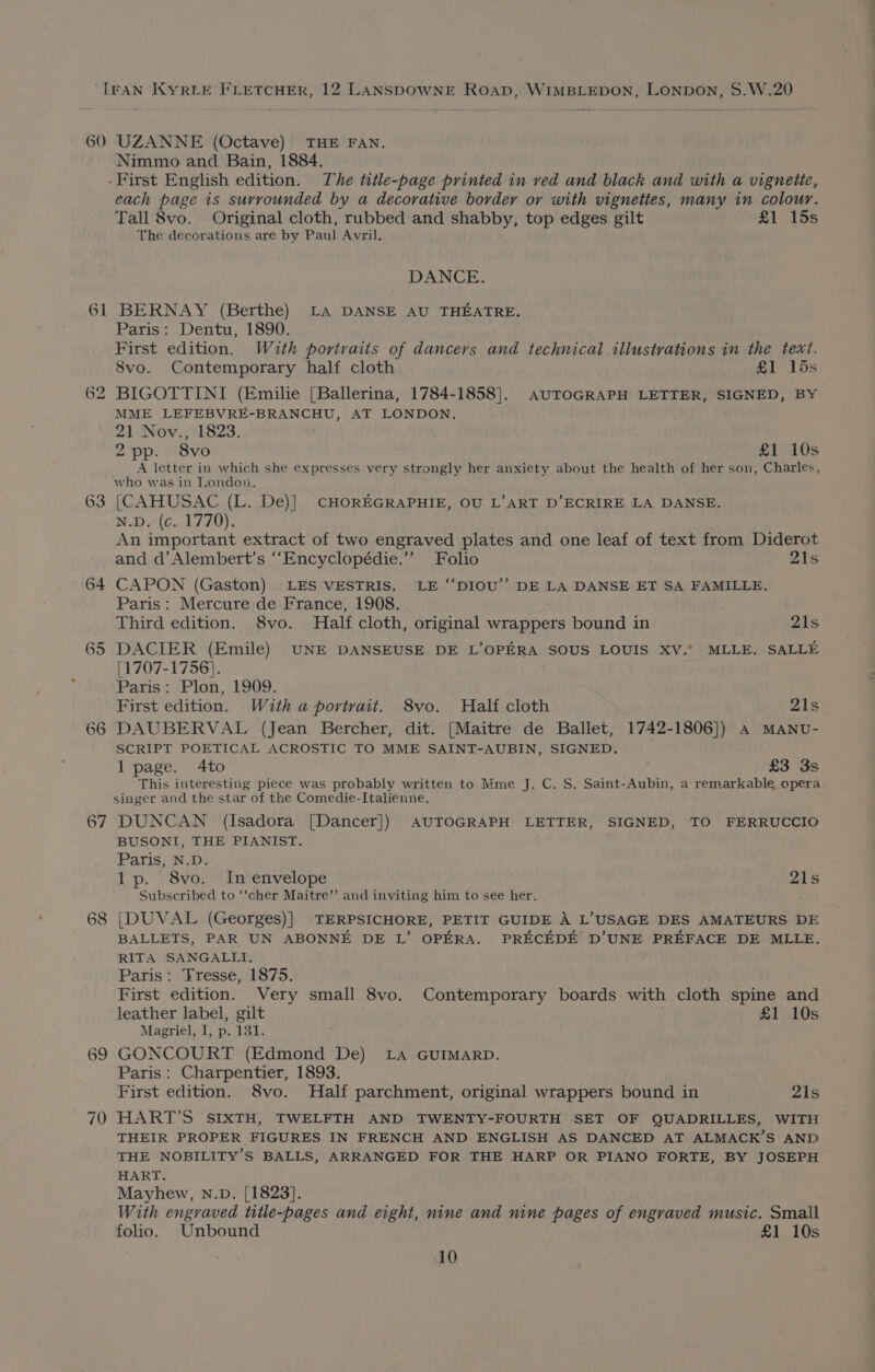 60 _— 6 —_— 67 68 69 UZANNE (Octave) THE FAN. Nimmo and Bain, 1884. each page is surrounded by a decorative border or with vignettes, many in colour. Tall 8vo. Original cloth, rubbed and shabby, top edges gilt £1 15s The decorations are by Paul Avril. DANCE. BERNAY (Berthe) LA DANSE AU THEATRE. Paris: Dentu, 1890. First edition. Wuth portraits of dancers and technical illustrations in the text. Svo. Contemporary half cloth £1 15s BIGOTTINI (Emilie [Ballerina, 1784-1858]. auTOGRAPH LETTER, SIGNED, BY MME LEFEBVRE-BRANCHU, AT LONDON. 21 Nov., 1823. 2pp. 8vo £1 10s A letter in which she expresses very strongly her anxiety about the health of her son, Charles, who was in Tondon. [CAHUSAC (L. De)] CHOREGRAPHIE, OU L’ART D’ECRIRE LA DANSE. N.D. (c. 1770). An important extract of two engraved plates and one leaf of text from Diderot and d’Alembert’s ‘“‘Encyclopédie.’”’ Folio 21s CAPON (Gaston) LES VESTRIS. LE “DIOU’’ DE LA DANSE ET SA FAMILLE. Paris: Mercure de France, 1908. Third edition. 8vo. Half cloth, original wrappers bound in 21s [1707-1756]. Paris: Plon, 1909. First edition. With a portrait. 8vo. Half cloth 21s DAUBERVAL (Jean Bercher, dit. [Maitre de Ballet, 1742-1806]) A MANU- SCRIPT POETICAL ACROSTIC TO MME SAINT-AUBIN, SIGNED. 1 page. 4to £3 3s This interesting piece was probably written to Mme J. C, S. Saint-Aubin, a remarkable opera singer and the star of the Comedie-Italienne. DUNCAN (Isadora [Dancer]) AUTOGRAPH LETTER, SIGNED, TO FERRUCCIO BUSONI, THE PIANIST. Paris, N.D. lp. 8vo. In envelope 21s Subscribed to ‘‘cher Maitre’”’ and inviting him to see her. |DUVAL (Georges)] TERPSICHORE, PETIT GUIDE A L’USAGE DES AMATEURS DE BALLETS, PAR UN ABONNE DE L’ OPERA. PRECEDE D’UNE PREFACE DE MLLE. RITA SANGALLI, Paris: Tresse, 1875. First edition. Very small 8vo. Contemporary boards with cloth spine and leather label, gilt £1 10s Magriel, I, p. 131. } GONCOURT (Edmond De) La GUIMARD. Paris : Charpentier, 1893. First edition. 8vo. Half parchment, original wrappers bound in 21s HART’S SIXTH, TWELFTH AND TWENTY-FOURTH SET OF QUADRILLES, WITH THEIR PROPER FIGURES IN FRENCH AND ENGLISH AS DANCED AT ALMACK’S AND THE NOBILITY’S BALLS, ARRANGED FOR THE HARP OR PIANO FORTE, BY JOSEPH HART. Mayhew, n.D. [1823]. With engraved title-pages and eight, nine and nine pages of engraved music. Small folio. Unbound £1 10s