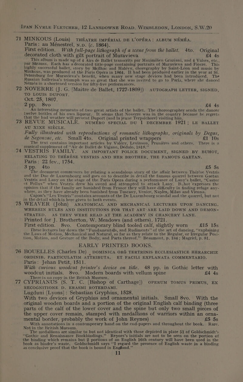 71 72 73 74 75 76 77 MINKOUS (Louis) THEATRE IMPERIAL DE L’OPERA: ALBUM NEMEA. Paris: au Ménestrel, N.p. (c. 1864). First edition. With full-page lithograph of a scene from thé ballet. 4to. Original decorated cloth with gilt portrait of Muravieva £4 4s This album is made np of 4 Airs de Ballet transcrits par Maximilien Graziani, and 4 Valses, etc., par Strauss. Each has a decorated title-page containing portraits of Muravieva and Fiocre. This highly successful ballet, story by Meilhac and Halévy, choregraphy by Saint-Léon and music by Minkous, was produced at the Paris Opéra in 1864. It had been produced earlier in the year at St. Petersburg for Muravieva’s benefit, when many new stage devices had been introduced. The Russian ballerina’s triumph was so great that she was invited to go to Paris, where she danced Néméa in a shortened version for fifty-five performances. NOVERRE (J. G. [Maitre de Ballet, 1727-1809]) AUTOGRAPH LETTER, SIGNED, TO LOUIS DUPORT. Oct. 25, 1807. 2pp. 8vo £4 4s An interesting memento of two great artists of the ballet. The choreographer sends the dancer twelve bottles of his own liqueur. It seems that Noverre was in the country because he regrets that the bad weather will prevent Duport (and la jeune Terpsichore) visiting him. REVUE MUSICALE. NuMERO SPECIAL DU | DECEMBRE 1921; LE BALLET AU XIXE SIECLE. } Fully illustrated with veproductions of romantic lithographs, oviginals by Degas, de Segonzac, etc. Small 4to. Original printed wrappers £1 10s The text contains important articles by Valéry, Levinson, Pruniéres and others. There is a musical supplement of ‘‘Air de Ballet de Vigano, Dedalo, 1818.” VESTRIS FAMILY. an IMPORTANT POLICE DOCUMENT, SIGNED BY BUHOT, RELATING TO THERESE VESTRIS AND HER BROTHER, THE FAMOUS GAETAN. Paris: 22 fev., 1754. 3 pp. 4to £5 5s The document commences by relating a scandalous story of the affair between Thérése Vestris and the Duc de Luxembourg and goes on to describe in detail the famous quarrel between Gaetan Vestris and Lany on the stage of the Paris Opera during a performance of Lany’s ballet, ‘‘Castor et Pollux” when Vestris drew his sword and attempted to attack Lany. Buhot expresses the opinion that if the family are banished from France they will have difficulty in finding refuge any- where, as they have already been banished from Tuscany, Venice, Naples, Milan and Vienna. _ Capon’s ‘‘Les Vestris’’ contains accounts of the De Luxembourg scandal and the quarrel, but not in the detail which is here given to both events. WEAVER (John) ANATOMICAL AND MECHANICAL LECTURES UPON DANCING. WHEREIN RULES AND INSTITUTIONS FOR THAT ART-ARE LAID DOWN AND DEMON- STRATED. AS THEY WERE READ AT THE ACADEMY IN CHANCERY LANE. Printed for J. Brotherton, W. Meadows (and others), 1721. First edition. 8vo. Contemporary blind tooled calf, slightly worn £15 15s These lectures lay down the ‘‘Fundamentals, and Rudiments” of the art of dancing, ‘‘explaining the Laws of Motion, Mechanical and Natural, so far as they relate to the Regular, or Irregular Posi- tion, Motion, and Gesture of the Body, and Parts thereof.’’ Beaumont, p. 184; Magriel, p. 81. EARLY PRINTED BOOKS. BOUELLES (Charles De) , DOMINICA OR6 TERTRINIS ECCLESIASTICE HERARCHIE ORDINIB. PARTICULATIM ATTRIBUTA. ET FACILI EXPLANATA COMMENTARIO. Paris: Jehan Petit, 1511. With curious woodcut printer’s device on title. 48 pp. in Gothic letter with woodcut initials. 8vo. Modern boards with vellum spine £4 4s There is no copy in the British Museum. CYPRIANUS (S. T. C. [Bishop of Carthage]) OPERUM TOMUS PRIMUS, EX RECOGNITIONE D. ERASMI ROTERDAMI. Lugduni [Lyons]: Sebastian Gryphius, 1528. } With two devices of Gryphius and ornamental initials. Small 8vo. With the original wooden boards and a portion of the original English calf binding (three parts of the calf of the lower cover and the spine but only two small pieces of the upper cover remain, stamped with medallions of warriors within an orna- mental border, probably the work of John Reynes) £5 5s With annotations in a contemporary hand on the end-papers and throughout the book. Rare. Not in the British Muesum. The medallions are similar to but not identical with those depicted in plate 51 of Goldschmidt’s “Gothic and Renaissance Bookbindings.’’ Reynes’s initials are not to be seen on the portion of the binding which remains but 2 portions of an English 16th century will have been used in the book as binder’s waste. Goldschmidt says ‘‘I regard the presence of English waste in a binding as conclusive proof that the book is bound in Engiand.”’