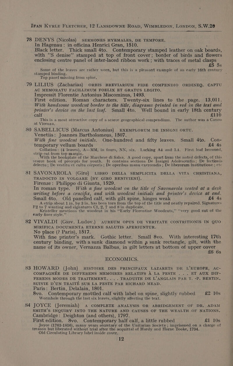 78 DENYS (Nicolas) SERMONES HYEMALES, DE TEMPORE. In Hagenau: in officina Henrici Gran, 1510. Black letter. Thick small 4to. Contemporary stamped leather on oak boards, wlth “‘S denise’? stamped at top of front cover; border of birds and flowers enclosing centre panel of inter-laced ribbon work ; with traces of metal clasps £5 5s Some of the leaves are rather worn, but this is a pleasant example of an early 16th century stamped binding. Top panel missing from spine. 79 LILIUS (Zacharias) ORBIS BREVIARIUM FIDE COMPENDIO ORDINEQ. CAPTU AC MEMORATU FACILLIMUM FOELIX ET GRATUS LEGITO. Impressit Florentie Antonius Miscominus, 1493. First edition. Roman characters. Twenty-six lines to the page. 13,011. With handsome woodcut border to the title, diagrams printed in ved in the text and printer’s device on the last leaf. Small 4to. Well bound in early 18th century calf £110 This is a most attractive copy of a scarce geographical compendium. ‘The author was a Canoui at Vicenza, 80 SABELLICUS (Marcus Antonius) EXEMPLORUM DE INSIGNI ORTU. Venetiis: Joannes Bartholomeus, 1507. With fine woodcut initials. One-hundred and fifty leaves. Small 4to. Con- temporary vellum boards £4 4s Collation: (4 leaves), A—MM, in fours, NN, six. Lacking A4 and L4. First leaf browned, ick cut from top margin. Vith the bookplate | of the Marchese di Salsa. A good copy, apart from the noted defects, of this scarce book of precepts for youth. It contains sections. De Insigni Adolescentia; De lectionis delectu ; De vestitu et cultu corporis ; De operibus manu exercendis ; De liberorum institutioue ; etc 81 SAVONAROLA (Giro) LIBRO DELLA SEMPLICITA DELLA VITA CHRISTIANA, TRADOCTO IN VOLGARE (BY GIRO BENIVIENI). Firenze: Philippo di Giunta, 1529. In roman type. With a fine woodcut on the title of Savonarola seated at a desk writing before a crucifix, and with woodcut initials and printer’s device at end. Small 4to. Old panelled calf, with gilt spine, hinges weak £4 4s A strip about lin. by 3 in. has been torn from the top of the title and neatly repaired. Signatures F2 to 7 wanting and signatures Cl, 2, 7 and &amp; in duplicate, Kristeller mentions the woodcut in his “Early Florentine Woodcuts,”’ ‘‘very good cut of the early finer style.”’ 82 VIVALDI (Giov. Ludov.) AUREUM OPUS DE VERITATE CONTRITIONIS IN QUO MIRIFICA DOCUMENTA ETERNE SALUTIS APERIUNTUR. No place (? Paris), 1517. With fine printer’s mark. Gothic letter. Small 8vo. With interesting 17th century binding, withasunk diamond within a sunk rectangle, gilt, with the name of its owner, Vernazza Balbus, in gilt letters at bottom of upper cover £6 6s ECONOMICS. 83 HOWARD (John) HISTOIRE DES PRINCIPAUX LAZARETS DE L’EUROPE, AC- COMPAGNEE DE DIFFERENS MEMOIRES RELATIFS A LA PESTE . . . ET AUX DIF- FERENS MODES DE TRAITEMENT... .TRADUITE DE L’ANGLAIS PAR T. -P. BERTIN. SUIVIE D’UN TRAITE SUR LA PESTE PAR RICHARD MEAD. Paris: Bertin, Delalain, 1801. 8vo. Contemporary mottled calf with label on spine, slightly rubbed £2 10s Wormhole through the last six leaves, slightly affecting the text. 84 JOYCE (Jeremiah) A COMPLETE ANALYSIS OR ABRIDGEMENT OF DR, ADAM SMITH’S INQUIRY INTO THE NATURE AND CAUSES OF THE WEALTH OF NATIONS. Cambridge: Deighton (and others), 1797. First edition. 8vo. Contemporary half calf, a little rubbed £1 10s Joyce (1763-1816), many years secretary of the Unitarian Society ; imprisoned on a charge of treason but liberated without trial after the acquittal of Hardy and Horne Tooke, 1794. Old Circulating Library label inside cover. 12
