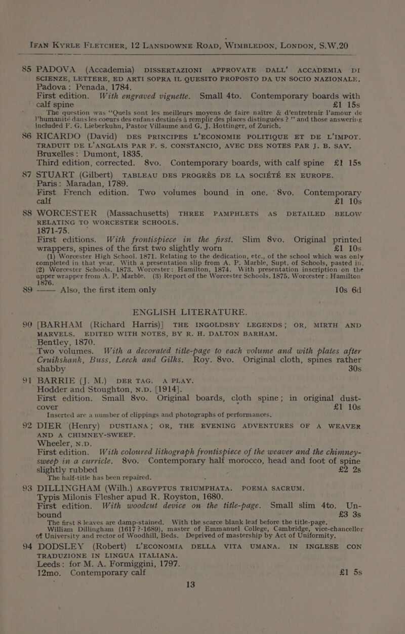 85 PADOVA (Accademia) DISSERTAZIONI APPROVATE DALL’ ACCADEMIA DI SCIENZE, LETTERE, ED ARTI SOPRA IL QUESITO PROPOSTO DA UN SOCIO NAZIONALE, Padova: Penada, 1784. First edition. With engraved vignette. Small 4to. Contemporary boards with calf spine £1 15s The question was ‘‘Quels sont les meilleurs moyens de faire naitre &amp; d’entretenir l’amour de Vhumanité dans les coeurs des enfans destinés 4 remplir des places distinguées ? ’’ and those answeriig included F. G. Lieberkuhn, Pastor Villaume and G. J. Hottinger, of Zurich. 86 RICARDO (David) DES PRINCIPES L’ECONOMIE POLITIQUE ET DE L’IMPOT. TRADUIT DE L’ANGLAIS PAR F. S. CONSTANCIO, AVEC DES NOTES PAR J. B. SAY. Bruxelles: Dumont, 1835. Third edition, corrected. 8vo. Contemporary boards, with calf spine £1 15s 87 STUART (Gilbert) TABLEAU DES PROGRES DE LA SOCIETE EN EUROPE. ‘Paris: Maradan, 1789. First French edition. Two volumes bound in one. ‘8vo. Contemporary calf £1 10s 88 WORCESTER (Massachusetts) THREE PAMPHLETS AS DETAILED BELOW RELATING TO WORCESTER SCHOOLS. 1871-75. : First editions. With frontispiece in the first. Slim 8vo. Original printed wrappers, spines of the first two slightly worn £1 10s (1) Worcester High School. 1871. Relating to the dedication, etc., of the school which was only completed in that year, With a presentation slip from A. P: Marble, Supt. of Schools, pasted in. (2) Worcester Schools. 1873. Worcester: Hamilton, 1874. With presentation inscription on the apper wrapper from A. P. Marble. (3) Report of the Worcester Schools. 1875. Worcester : Hamilton 1876. 89 ——— Also, the first item only 10s 6d ENGLISH LITERATURE. 90 [BARHAM (Richard Harris)| THE INGOLDSBY LEGENDS; OR, MIRTH AND MARVELS. EDITED WITH NOTES, BY R. H. DALTON BARHAM, Bentley, 1870. . Two volumes. With a decorated title-page to each volume and with plates after Cruikshank, Buss, Leech and Gilks. Roy. 8vo. Original cloth, spines rather shabby 30s 91 BARRIE (J. M.) DER TAG. A PLAY. ‘Hodder and Stoughton, n.p. [1914]. First edition. Small 8vo. Original boards, cloth spine; in original dust- cover ; £1 10s Inserted are a number of clippings and photographs of performances, DIER (Henry) DUSTIANA; OR, THE EVENING ADVENTURES OF A WEAVER AND A CHIMNEY-SWEEP. Wheeler, N.D. First edition. With coloured lithograph frontispiece of the weaver and the chimney- sweep in a curvicle, 8vo. Contemporary half morocco, head and foot of spine slightly rubbed : £2 2s The half-title has been repaired.  DILLINGHAM (Wilh.) AEGYPTUS TRIUMPHATA. POEMA SACRUM. Typis Milonis Flesher apud R. Royston, 1680. First edition. With woodcut device on the title-page. Small slim 4to. Un- bound £3 3s The first 8 leaves are damp-stained. With the scarce blank leaf before the title-page. William Dillingham (1617 ?-1689), master of Emmanuel College, Cambridge, vice-chancellor of University and rector of Woodhill, Beds. Deprived of mastership by Act of Uniformity. 94 DODSLEY (Robert) L’ECONOMIA DELLA VITA UMANA. IN INGLESE CON TRADUZIONE IN LINGUA ITALIANA. Leeds: for M. A. Formiggini, 1797. 12mo. Contemporary calf £1 5s 13 co bo j&lt;o) ie)