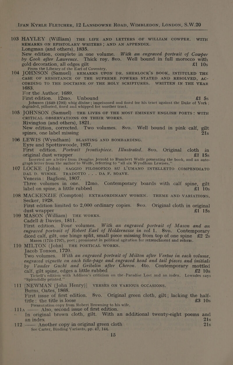 103 HAYLEY (William) THE LIFE AND LETTERS OF WILLIAM COWPER. WITH REMARKS ON EPISTOLARY WRITERS } AND AN APPENDIX. Longman (and others), 1835. New edition, complete in one volume. Wuth an engraved portrait of Cowper by Cook after Lawrence. Thick roy. 8vo. Well bound in full morocco with gold decoration, all edges gilt £1 10s From the Library of the Earl of Coventry. 104 JOHNSON (Samuel) REMARKS UPON DR. SHERLOCK’S BOOK, INTITULED THE CASE OF RESISTANCE OF THE SUPREME POWERS STATED AND RESOLVED, AC- CORDING TO THE DOCTRINE OF THE HOLY SCRIPTURES. WRITTEN IN THE YEAR 1683. For the Author, 1689. First edition. 12mo. Unbound £1 5s Johnson (1649-1703) whig divine ; imprisoned and fined for his tract against the Duke of York : degraded, pilloried, fined and whipped for another tract. 105 JOHNSON (Samuel) THE LIVES OF THE MOST EMINENT ENGLISH POETS: WITH CRITICAL OBSERVATIONS ON THEIR WORKS. Rivington (and others), 1821. New edition, corrected. Two volumes. 8vo. Well bound in pink calf, gilt spines, one label missing 2Is 106 LEWIS (Wyndham) BLASTING AND BOMBARDING. Eyre and Spottiswoode, 1937. First edition. Portrait frontispiece. Illusivated. 8vo. Original cloth in original dust wrapper £1 15s Inserted are aletter from Mouglas Jerrold to Humbert Wolfe presenting the book, and an auto- graph letter from the author to Wolfe, referring to ‘‘all six Wyndham Lewises.”’ 107 LOCKE (John) SAGGIO FILOSOFICO SU L’UMANO ‘INTELLETTO COMPENDIATO DAL D. WINNE. TRADOTTO... DA F. SOAVE. Venezia: Baglioni, 1807. Three volumes in one. 12mo. Contemporary boards with calf spine, gilt label on spine, a little rubbed £1 10s 108 MACKENZIE (Compton) EXTRAORDINARY WOMEN. THEME AND VARIATIONS. Secker, 1928. First edition limited to 2,000 ordinary copies. 8vo. Original cloth in original dust wrapper £1 15s 109 MASON (William) THE WORKS. Cadell &amp; Davies, 1811. First edition. Four volumes. With an engraved portrait of Mason and an engraved portrait of Robert Earl of Holdernesse in vol 1. 8vo. Contemporary diced calf, gilt, one hinge split, small piece missing from top of one spine £2 2s Mason (1724-1797), poet ; prominent in political agitation for retrenchment and reform. 110 MILTON (John) THE POETICAL WORKS. Jacob Tonson, 1720. Two volumes. With an engraved portrait of Milton after Vertue in each volume, engvaved vignette on each title-page and engraved head and tail pieces and initials by Vander Gucht and Gribelin after Cheron. 4to. Contemporary mottled calf, gilt spine, edges a little rubbed £2 10s Tickell’s edition with Addison’s criticism on the-Paradise Lost and an index. “Splendidly printed.”’ 111 [NEWMAN (John Henry)] VERSES ON VARIOUS OCCASIONS. - Burns, Oates, 1868. First issue of first edition. S8vo. Original green cloth, gilt; lacking the half- title ; the title is loose £3 10s Presentation copy from Robert Browning to his wife. Lowndes says Illa Also, second issue of first edition. ~ In original brown cloth, gilt. With an additional twenty-eight poems and an index 21s 112 —— Another copy in original green cloth 21s See Carter, Binding Variants, pp. 47, 144.