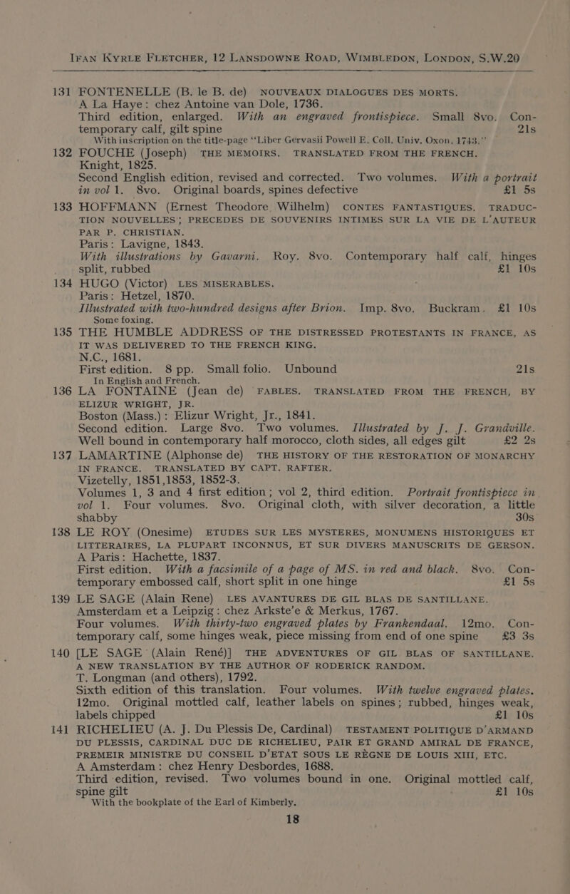 131 132 133 134 135 136 137 138 139 140 {41 FONTENELLE (B. le B. de) NOUVEAUX DIALOGUES DES MORTS. A La Haye: chez Antoine van Dole, 1736. Third edition, enlarged. With an engraved frontispiece. Small 8vo. Con- temporary calf, gilt spine 21s With inscription on the title-page ‘“‘Liber Gervasii Powell E. Coll. Univ. Oxon. 1743.” FOUCHE (Joseph) THE MEMOIRS. TRANSLATED FROM THE FRENCH. Knight, 1825. Second English edition, revised and corrected. Two volumes. With a portrait in vol 1. 8vo. Original boards, spines defective £1. 5s HOFFMANN (Ernest Theodore. Wilhelm) CONTES FANTASTIQUES. TRADUC- TION NOUVELLES’; PRECEDES DE SOUVENIRS INTIMES SUR LA VIE DE L’AUTEUR PAR P, CHRISTIAN. Paris: Lavigne, 1843. With illustrations by Gavarni. Roy. 8vo. Contemporary half calf, hinges split, rubbed £1 10s HUGO (Victor) LES MISERABLES. Paris: Hetzel, 1870. Illustrated with two-hundred designs after Brion. Imp. 8vo. Buckram. £1 10s Some foxing. THE HUMBLE ADDRESS OF THE DISTRESSED PROTESTANTS IN FRANCE, AS IT WAS DELIVERED TO THE FRENCH KING. N.C., 1681. First edition. 8 pp. Small folio. Unbound 21s In English and French. LA FONTAINE (Jean de) FABLES. TRANSLATED FROM THE FRENCH, BY ELIZUR WRIGHT, JR. Boston (Mass.): Elizur Wright, Jr., 1841. Second edition. Large 8vo. Two volumes. Tilustrvated by J. J. Grandville. Well bound in contemporary half morocco, cloth sides, all edges gilt £2 2s LAMARTINE (Alphonse de) THE HISTORY OF THE RESTORATION OF MONARCHY IN FRANCE. TRANSLATED BY CAPT. RAFTER. Vizetelly, 1851,1853, 1852-3. Volumes 1, 3 and 4 first edition ; vol 2, third edition. Portrait frontispiece in vol 1. Four volumes. 8vo. Original cloth, with silver decoration, a little shabby 30s LE ROY (Onesime) ETUDES SUR LES MYSTERES, MONUMENS HISTORIQUES ET LITTERAIRES, LA PLUPART INCONNUS, ET SUR DIVERS MANUSCRITS DE GERSON. A Paris: Hachette, 1837. First edition. With a facsimile of a page of MS. in ved and black. 8vo. Con- temporary embossed calf, short split in one hinge £1 5s LE SAGE (Alain Rene) LES AVANTURES DE GIL BLAS DE SANTILLANE. Amsterdam et a Leipzig: chez Arkste’e &amp; Merkus, 1767. Four volumes. With thirty-two engraved plates by Frankendaal. 12mo. Con- temporary calf, some hinges weak, piece missing from end of one spine £3 3s [LE SAGE (Alain René)] THE ADVENTURES OF GIL BLAS OF SANTILLANE. A NEW TRANSLATION BY THE AUTHOR OF RODERICK RANDOM. T. Longman (and others), 1792. Sixth edition of this translation. Four volumes. With twelve engraved plates. 12mo. Original mottled calf, leather labels on spines; rubbed, hinges weak, labels chipped £1 10s RICHELIEU (A. J. Du Plessis De, Cardinal) TESTAMENT POLITIQUE D’ARMAND DU PLESSIS, CARDINAL DUC DE RICHELIEU, PAIR ET GRAND AMIRAL DE FRANCE, PREMEIR MINISTRE DU CONSEIL D’ETAT SOUS LE REGNE DE LOUIS XIII, ETC. A Amsterdam: chez Henry Desbordes, 1688. Third edition, revised. Two volumes bound in one. Original mottled calf, spine gilt £1 10s With the bookplate of the Earl of Kimberly.