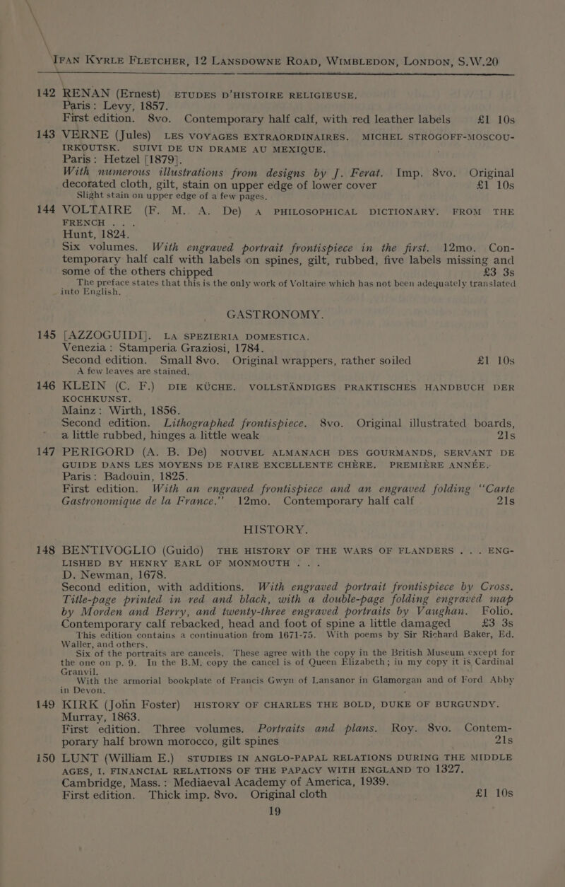 142 RENAN (Ernest) ETUDES D’HISTOIRE RELIGIEUSE. Paris: Levy, 1857. First edition. 8vo. Contemporary half calf, with red leather labels £1 10s 143 VERNE (Jules) LES voyAGES EXTRAORDINAIRES. MICHEL STROGOFF-MOSCOU- IRKOUTSK. SUIVI DE UN DRAME AU MEXIQUE. Paris: Hetzel [1879]. With numerous illustrations from designs by J. Ferat. Imp. 8vo. Original decorated cloth, gilt, stain on upper edge of lower cover £1 10s Slight stain on upper edge of a few pages. 144 VOLTAIRE (F. M.. A. De) A PHILOSOPHICAL DICTIONARY. FROM THE FRENCH ... Hunt, 1824. Six volumes. With engraved portrait frontispiece in the fivst. 12mo. Con- temporary half calf with labels on spines, gilt, rubbed, five labels missing and some of the others chipped £3 3s rf os so ee states that this is the only work of Voltaire which has not been adeyuately translated mto English, GASTRONOMY. 145 [AZZOGUIDI}. La SPEZIERIA DOMESTICA. Venezia : Stamperia Graziosi, 1784. Second edition. Small 8vo. Original wrappers, rather soiled £1 10s A few leaves are stained. 146 KLEIN (C. F.) DIE KUCHE. VOLLSTANDIGES PRAKTISCHES HANDBUCH DER KOCHKUNST. Mainz: Wirth, 1856. Second edition. Lithographed frontispiece. 8vo. Original illustrated boards, a little rubbed, hinges a little weak 21s 147 PERIGORD (A. B. De) NOUVEL ALMANACH DES GOURMANDS, SERVANT DE GUIDE DANS LES MOYENS DE FAIRE EXCELLENTE CHERE. PREMIERE ANNEE.- Paris: Badouin, 1825. First edition. With an engraved frontispiece and an engraved folding ‘Carte Gastronomique de la France.’ 12mo. Contemporary half calf 21s HISTORY: 148 BENTIVOGLIO (Guido) THE HISTORY OF THE WARS OF FLANDERS .. . ENG- LISHED BY HENRY EARL OF MONMOUTH . D. Newman, 1678. Second edition, with additions. With engraved portrait frontispiece by Cross. Title-page printed in ved and black, with a double-page folding engraved map by Morden and Berry, and twenty-three engraved portraits by Vaughan. Folio. Contemporary calf rebacked, head and foot of spine a little damaged £3 3s This edition contains a continuation from 1671-75. With poems by Sir Richard Baker, Ed. Waller, and others. Six of the portraits are cancels. These agree with the copy in the British Museum except for the one on p. 9. In the B.M. copy the cancel is of Queen Elizabeth; in my copy it is Cardinal Granvil. With the armorial bookplate of Francis Gwyn of Lansanor in Glamorgan and of Ford Abby in Devon. 149 KIRK (John Foster) HISTORY OF CHARLES THE BOLD, DUKE OF BURGUNDY. Murray, 1863. First edition. Three volumes. Portraits and plans. Roy. 8vo. Contem- porary half brown morocco, gilt spines 21s 150 LUNT (William E.) STUDIES IN ANGLO-PAPAL RELATIONS DURING THE MIDDLE AGES, I. FINANCIAL RELATIONS OF THE PAPACY WITH ENGLAND TO 1327. Cambridge, Mass. : Mediaeval Academy of America, 1939. First edition. Thick imp. 8vo. Original cloth £1 10s
