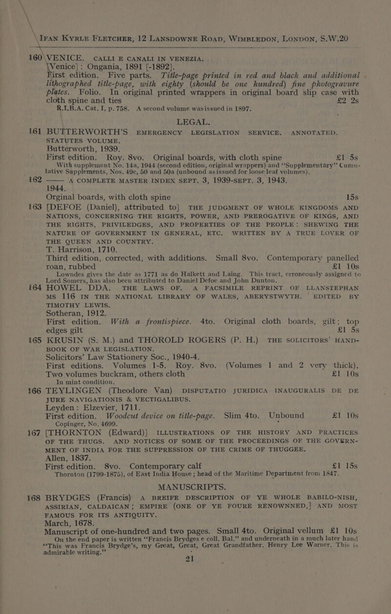\ \ - \ 161 162 163 164 165 166 167 168 Venice]: Ongania, 1891 [-1892]. irst edition. Five parts. Title-page printed in ved and black and additional | lithographed title-page, with eighty (should be one hundred) fine photogravure plates. Folio. In original printed wrappers in original board slip case with cloth spine and ties £2 2s R.1.B.A. Cat. I, p. 758. A second volume wasissued in 1897. LEGAL. BUTTERWORTH’S EMERGENCY LEGISLATION SERVICE. ANNOTATED. STATUTES VOLUME. Butterworth, 1939. First edition. Roy. 8vo. Original boards, with cloth spine £1 5s With supplement No. 14a, 1944 (second edition, original wrappers) and ‘‘Supplementary’’ Cumu- lative Supplements, Nos. 49c, 50 and 50a (unbound as issued for loose leaf volumes). A COMPLETE MASTER INDEX SEPT. 3, 1939-sEptT. 3, 1943. 1944. Orginal boards, with cloth spine 5 198 [DEFOE (Daniel), attributed to] THE JUDGMENT OF WHOLE KINGDOMS AND NATIONS, CONCERNING THE RIGHTS, POWER, AND PREROGATIVE OF KINGS, AND THE RIGHTS, PRIVILEDGES, AND PROPERTIES OF THE PEOPLE: SHEWING THE NATURE OF GOVERNMENT IN GENERAL, ETC. WRITTEN BY A TRUE LOVER OF THE QUEEN AND COUNTRY. T. Harrison, 1710. Third edition, corrected, with additions. Small 8vo. Contemporary panelled roan, rubbed £1 10s Lowndes gives the date as 1771 as do Halkett and Laing. This tract, erroneously assigned to Lord Somers, has also been attributed to Daniel Defoe and John Dunton. HOWEL DDA. THE LAWS OF. A FACSIMILE REPRINT OF LLANSTEPHAN Ms 116 IN THE NATIONAL LIBRARY OF WALES, ABERYSTWYTH. EDITED BY TIMOTHY LEWIS. Sotheran, 1912. First edition. With a frontispiece. 4to. Original cloth boards, gilt; top edges gilt £1 5s KRUSIN (S. M.) and THOROLD ROGERS (P. H.) THE SOLICITORS’ HAND- BOOK OF WAR LEGISLATION. Solicitors’ Law Stationery Soc., 1940-4. First editions. Volumes 1-5. Roy. 8vo. (Volumes 1 and 2 very thick), Two volumes buckram, others cloth £1 10s In mint condition. TEYLINGEN (Theodore Van) DISPUTATIO JURIDICA INAUGURALIS DE DE JURE NAVIGATIONIS &amp; VECTIGALIBUS. Leyden: Elzevier, 1711. First edition. Woodcut device on title-page. Slim 4to. Unbound £1 10s Copinger, No. 4699. r [THORNTON (Edward)] ILLUSTRATIONS OF THE HISTORY AND PRACTICES OF THE THUGS. AND NOTICES OF SOME OF THE PROCEEDINGS OF THE GOVERN- MENT OF INDIA FOR THE SUPPRESSION OF THE CRIME OF THUGGEE. Allen, 1837. First edition. 8vo. Contemporary calf £1 15s Thornton (1799-1875), of East India House ; head of the Maritime Department from 1847. MANUSCRIPTS. BRYDGES (Francis) A BREIFE DESCRIPTION OF YE WHOLE BABILO-NISH, ASSIRIAN, CALDAICAN; EMPIRE (ONE OF YE FOURE RENOWNNED,| AND MOST FAMOUS FOR ITS ANTIQUITY. ‘ March, 1678. Manuscript of one-hundred and two pages. Small 4to. Original vellum £1 10s On the end paper is written ‘‘Francis Brydges e coll. Bal.’’ and underneath in a much later hand “‘This was Francis Brydge’s, my Great, Great, Great Grandfather. Henry Lee Warner. This is admirable writing.”’ |
