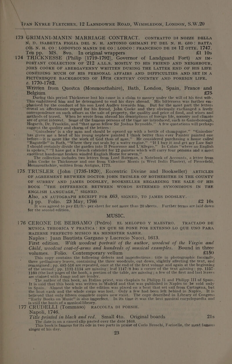 \ \ \ - N, D. ISABETTA FIGLIA DEL N. H. ANTONIO GRIMANI FU DEL N. H. GIO: BATTA COL N. H. CO: LODOVICO MANIN DE CO: LODCO : FRANCESCO DE DiI 12 oTTE. 1747. Ten pp. MS. 8vo. In original wrappers £1 10s PORTANT COLLECTION OF 212 A.LL.S. MOSTLY TO HIS FRIEND AND NEIGHBOUR, JOHN COOKE OF ABERGAVENNY WRITTEN DURING THE LATTER END OF HIS LIFE CONFIDING MUCH OF HIS PERSONAL AFFAIRS AND DIFFICULTIES AND SET IN A PICTURESQUE BACKGROUND OF 18TH CENTURY COUNTRY AND FOREIGN LIFE. c. 1770-1782. Written from Quoitca (Monmouthshire), Bath, London, Spain, France: and Belgium £75 During this period Thicknesse lost his cause in a claim to money under the will of his first wife. This embittered him and he determined to end his days abroad. His bitterness was further em- “reveal an affectionate regard for his friend, John Cooke and they obviously exchanged a lively correspondence on such affairs as the sale of property, the quality and price of food, and wines and methods of travel. When he wrote from abroad his descriptions of foreign life, scenery and climate are of great interest. Some of the famous persons of the time are introduced, such as Gainsborough, Hogarth, Dr. Franklin, and ‘‘that mean fellow Sir Joshua Reynolds.’”’ A few quotations will perhaps suggest the quality and charm of the letters : “‘Gainsboro’ is a shy man and should be opened up with a bottle of champagne.’’ ‘‘Gainsbro’ has given me a head of his young nephew painted I think better than ever Painter painted one before—it is more like the work of God than of man.’’ He considered purchasing a house called “Bagatelle” in Bath, ‘‘Where they cut seals by a water engine.” “If I buy it and get my Law Suit I should certainly divide the garden into Il Penseroso and L’Allegro.”’ In Calais ‘‘where no English is spoken,”’ ‘“‘I have got a French cabriolet for 12 guineas which will carry four persons and a most excellent handsome broken winded English Horse for seven,”’ The collection includes two letters from Lord Bateman, a Notebook of Accounts, a letter from John Cooke to Thicknesse and one from Valentine Morris (a West India Planter), of Piercefield, Monmouthshire, written from Antigua, 1773. OF AGREEMENT BETWEEN DOCTOR JOHN TRUSLER OF ROTHERITHE IN THE COUNTY OF SURREY AND JAMES DODSLEY, BOOKSELLER REGARDING THE SALE OF HIS BOOK ‘THE DIFFERENCE BETWEEN WORDS ESTEEMED SYNONIMOUS IN THE ENGLISH LANGUAGE,” SIGNED. Also, AN AUTOGRAPH RECEIPT FOR £63, SIGNED, TO JAMES DODSLEY. 13 pp. Folio. 23 May, 1766 £2 10s It was agreed to pay £3/3/- per sheet for not more than 20 sheets. Further terms are laid down for the second edition. MUSIC. MUSICA THEORICA Y PRATICA: EN QUE SE PONE POR EXTENSO LO QUE UNO PARA HAZERSE PERFECTO MUSICO HA MENESTER SABER. Naples: Juan Bautista Gargano y Lucrecio Nucci, 1613. First edition. With woodcut portrait of the author, woodcut of the Virgin and Child, woodcut coat-of-arms and hundreds of musical examples. Bound in three volumes. Folio. Contemporary vellum £150 This copy contains the following defects and imperfections: title in photographic facsimile, three preliminary leaves, containing the three woodcuts, cut down, slightly affecting the text, and remargined ; pp. 483-516 are repeated, once at the end of the first volume and again at the beginning of the second; pp. 1131-1134 are missing; leaf 1147/8 has a corner of the text missing; pp. 1157- 1160 (the last pages of the book, a portion of the table, are missing ; a few of the first and last leaves are stained with damp and are tender. The author of this book, an Italian priest, was chaplain to Philipp II and Philipp III of Spain. It is said that this book was written in Madrid and that was published in Naples to be sold only in Spain. Almost the whole of the edition was placed on a boat that set sail from Cartagena, but the boat sank and the whole cargo was lost. Only a few had been left behind in Naples. It is believed that only fifteen complete copies now exist. The copy described in Library of Congress ‘‘Early Books on Music’’ is also imperfect. In its time it was the best musical encyclopaedia and is still the basis of a musical library. Napoli, 1746. Title printed in black and ved. Small 4to. Original boards 21s The date is on a cancel slip pasted over the date 1646. This book is famous for its ode in two parts in praise of Carlo Broschi, Farinello, the most famous singer of his day.