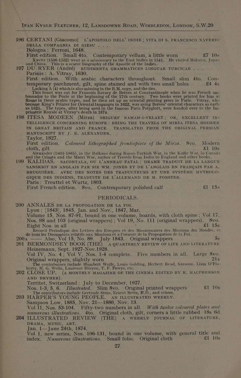 196 197 CERTANI (Giacomo) L’APOSTOLO DELL’ INDIE; VITA DI S. FRANCESCO XAVERIO DELLA COMPAGNIA DI GIESU . Bologna: Ferroni, 1648. First edition. Small 4to. Contemporary vellum, a little worn £7 10s Xavier (1506-1552) went as a missionary to the Fast Indiesin 1541. He visited Malacca, Japan and China. Thisis a scarce biography of the Apostle of the Indies. DU RYER (André) RUDIMENTA GRAMMATICES LINGUAE TURCICAE . . Parisiis: A. Vitray, 1630. First edition. With arabic characters throughout. Small slim 4to. Con- temporary parchment, gilt, spine stained and with two small holes £4 4s Lacking A (4) whichis also missingin the B.M. copy, and the ties. This fount was cut for Francois Savary de Bréves at Constantinople when he was French am- Rome in these arabic types, and he then set up an oriental printing press in Paris. Vitray, who 198 199 200 as 1625. The types, after being used in the famous Paris Polyglott, were handed over to the Im- primerie Royale at Vitray’s death in 1674. ITESA MODEEN (Mirza) SHIGURF NAMAH-I-VELAET; OR, EXCELLENT IN- TELLIGENCE CONCERNING EUROPE: BEING THE TRAVELS OF MIRZA ITESA MODEEN IN GREAT BRITAIN AND FRANCE. TRANSLATED FROM THE ORIGINAL PERSIAN MANUSCRIPT BY J. E. ALEXANDER. Taylor, 1827. First edition. Coloured lithographed frontispiece of the Mirza. 8vo. Modern cloth, gilt ' £1 10s Alexander (1803-1885), in the Balkans during Russo-Turkish War, in the Kaffir War, in Canada and the Crimea and the Maori War, author of Travels from India to England and other books. KALIDAS. SACONTALA, OU L’ANNEAU FATAL } DRAME TRADUIT DE LA LANGUE SANSKRIT EN ANGLAIS PAR SIR WM. JONES ET DE L’ANGLAIS EN FRANCAIS PAR A. BRUGUIERE. AVEC DES NOTES DES TRADUCTEURS ET UNE SYSTEME MYTHOLO- GIQUE DES INDIENS, TRADUITE DE L’ALLEMAND DE M. FORSTER. Paris: Treuttel et Wurtz, 1803. First French edition. 8vo. Contemporary polished calf ub, Lee PERIODICALS. ANNALES DE La PROPOGATION DE LA FOI. Lyon: [1843], 1845, Jan. and Nov., 1847, Mar. Volume 15, Nos. 87-91, bound in one volume, boards, with cloth spine ; Vol 17, Nos. 98 and 103 (original wrappers) ; Vol 19, No. 111 (original wrappers). 8vo. Eight Nos. in all ; £1 15s Recueil Periodique des Lettres des Eveqnes et des Missionnaires des Missions des Mondes, et de tous les Documents relatifs aux Missions et a l’oeuvre de la Propogation de la Foi. 201 202 203 204 BERMONDSEY BOOK (THE) 4 QUARTERLY REVIEW OF LIFE AND LITERATURE Heinemann, Sept. 1927-Nov.1928. Vol IV, No. 4; Vol V, Nos. 1-4 complete. Five numbers in all. Large 8vo. Original wrappers, slightly worn 21s The contributors include Humbert Wolfe, Louis Golding, Herbert Read, Sassoon, Liam O’Fla- herty, H. G. Wells, Laurence Binyon, T. F. Powys, etc. CLOSE UP. (A MONTHLY MAGAZINE OF THE CINEMA EDITED BY K. MACPHERSON AND BRYHER). Territet, Switzerland: July to December, 1927. Nos. 1-3, 5, 6. Jilustvated. Slim 8vo. Original printed wrappers £1 10s The contributors include Gertrude Stein, Ernest Betts, H.D., and others. HARPER’S YOUNG PEOPLE. AN ILLUSTRATED WEEKLY. Sampson Low, 1885, Nov. 21—1886, Nov. 13. Vol II, Nos. 53-104, Fifty-two numbers in all. With twelve coloured plates and numerous illustrations. 4to. Original cloth, gilt, corners a little rubbed 18s 6d ILLUSTRATED REVIEW (THE) A WEEKLY JOURNAL OF LITERATURE, DRAMA, MUSIC, ART. Jan. 1—June 24th, 1874. Vol 1, new series, Nos. 106-131, bound in one volume, with general title and index. Numerous illustvations. Small folio. Original cloth £1 10s