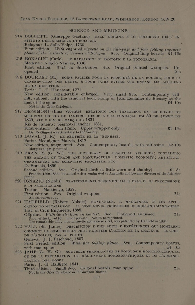 ee ay IrAN KyRLE FLETCHER, 12 LANSDOWNE Roap, WIMBLEDON, Lonpon, S.W.20 —— SCIENCE AND MEDICINE. 214 BOLLETTI (Giuseppe Gaetano) DELL’ ORIGINE E DE PROGRESSI DELL’ IN- STITUTO DELLE SCIENZE DI BOLOGNA. Bologna: L. dalla Volpe, 1769. First edition. With engraved vignette on the title-page and four folding engraved plates of the Institute of Science at Bologna. 8vo. Original limp boards £1 10s 215 BONACINI (Carlo) LE RADIAZIONI DI RONTGEN E LA FOTOGRAFIA. Modena: Angelo Namias, 1896. First edition. With an illustration. 4to. Original printed wrappers. Un- opened ais 216 BOURDET (M.) SoINS FACILES POUR LA PROPRETE DE LA BOUCHE, POUR LA CONSERVATION DES DENTS, &amp; POUR FAIRE EVITER AUX ENFANS LES ACCIDENS DE LA DENTITION ... Paris: J. -T. Herissant, 1771. New edition, considerably enlarged. Very small 8vo. Contemporary calf, gilt, rubbed, with the armorial book-stamp of Jean Lemulier de Bressey at the foot of the spine £4 10s Not in the Osler Catalogue. 217 DE-SIMONI (Luiz Vicente) RELATORIO DOS TRABALHOS DA SOCIEDADE DE MEDICINA DO RIO DE JANEIRO, DESDE A SUA FUNDACAO EM 30 DE JUNHO DE 1829, aTE O FIM DE MARCO DE 1831. Rio de Janeiro: Seignot-Plancher, 1831. First edition. Slim 12mo. Upper wrapper only £1 15s ' Dr. De-Simoni was Secretary to the Society. 218 DUVAL (J. R.) LE DENTISTE DE LA JEUNESSE. Paris: Mequignon-Marvis, 1817. New edition, augmented. 8vo. Contemporary boards, with calf spine £2 10s Margins slightly stained. 219 FRANCIS (G. W.) THE DICTIONARY OF PRACTICAL RECEIPTS; CONTAINING THE ARCANA OF TRADE AND MANUFACTURE ; DOMESTIC ECONOMY; ARTISTICAL, ORNAMENTAL AND SCIENTIFIC PROCESSES, ETC. D. Francis, 1850. Second edition. S8vo. Original cloth (a little worn and shabby) £1 5s Francis (1800- 1865), botanical writer, emigrated to Australia and became director of the Adelaide garden, 220 IGNAZIO (Nicolis) TRATTENIMENTI SPERIMENTALI E PRATICI DI PERCUSSIONE E DI ASCOLTAZIONE. Torino: Martiengo, 1857. First edition. 8vo. Original wrappers : 21s An unopened copy. 221 HADFIELD (Robert Abbott) MANGANESE. I. MANGANESE IN ITS APPLI- CATION TO METALLURGY. II. SOME NOVEL PROPERTIES OF IRON AND MANGANESE. Inst. of Civil Engineers, 1888. Offprint. With illustrations in the text. 8vo. Unbound, as issued 21s Proc. of Inst., vol 93. Proof private. Not to be reprinted. The remarkable alloy, non-magnetic manganese steel, was patented by Hadfield in 1883. 222 HALL (Sir James) DESCRIPTION D’UNE SUITE D EXPERIENCES QUI MONTRENT COMMENT LA COMPRESSION PEUT MODIFIER L‘ACTION DE LA CHALEUR. TRADUIT DE L’ANGLOIS, PAR A. PICTET. Geneva: J. J. Paschoud, 1807. First French edition. With five folding plates. 8vo. RODS R OAR y boards, with roan spine ¢ £1 10s JAHR (G. -H. -G.) NOUVELLE PHARMACOPEE ET POSOLOGIE HOMOEOPATHIQUES, OU DE LA PREPARATION DES MEDICAMENS HOMOEOPATHIQUES ET DE L’ADMINIS- TRATION DES DOSES. Paris: J.-B. Bailliere, 1841. Third edition. Small 8vo. Original boards, roan spine 21s Not in the Osler Catalogue or in Garrison Morton. bo i) Oo ’
