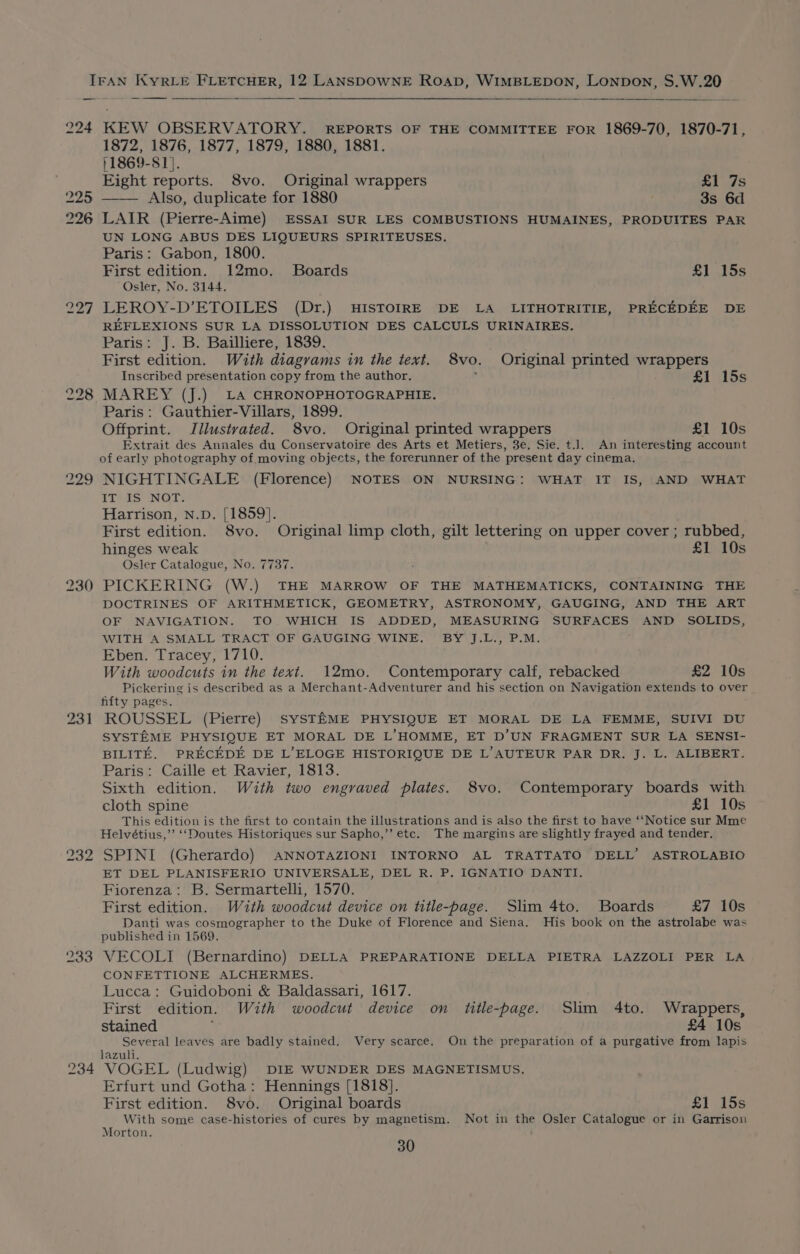 224 225 226 227 228 229 230 232 233 234 KEW OBSERVATORY. REPORTS OF THE COMMITTEE FOR 1869-70, 1870-71, 1872, 1876, 1877, 1879, 1880, 1881. }1869-S1}. Eight reports. 8vo. Original wrappers £1 7s Also, duplicate for 1880 3s 6d LAIR (Pierre-Aime) ESSAI SUR LES COMBUSTIONS HUMAINES, PRODUITES PAR UN LONG ABUS DES LIQUEURS SPIRITEUSES. Paris: Gabon, 1800. First edition. 12mo. Boards £1 15s Osler, No. 3144. LEROY-D’ETOILES (Dr.) HISTOIRE DE LA LITHOTRITIE, PRECEDEE DE REFLEXIONS SUR LA DISSOLUTION DES CALCULS URINAIRES. Paris: J. B. Bailliere, 1839. First edition. With diagrams in the text. 8vo. Original printed wrappers Inscribed presentation copy from the author, £1 15s MAREY (J.) LA CHRONOPHOTOGRAPHIE. Paris: Gauthier-Villars, 1899. Offprint. Jilustvated. 8vo. Original printed wrappers £1 10s Extrait des Annales du Conservatoire des Arts et Metiers, 3e. Sie. t.]. An interesting account of early photography of moving objects, the forerunner of the present day cinema. NIGHTINGALE (Florence) NOTES ON NURSING: WHAT IT IS, AND WHAT IT IS NOT. Harrison, N.D. [1859]. First edition. 8vo. Original limp cloth, gilt lettering on upper cover ; rubbed, hinges weak £1 10s Osler Catalogue, No. 7737. PICKERING (W.) THE MARROW OF THE MATHEMATICKS, CONTAINING THE DOCTRINES OF ARITHMETICK, GEOMETRY, ASTRONOMY, GAUGING, AND THE ART OF NAVIGATION. TO WHICH IS ADDED, MEASURING SURFACES AND SOLIDS, WITH A SMALL TRACT OF GAUGING WINE. BY J.L., P.M. Eben. Tracey, 1710. With woodcuts in the text. 12mo. Contemporary calf, rebacked £2 10s Pickering is described as a Merchant-Adventurer and his section on Navigation extends to over hfty pages. ROUSSEL (Pierre) SYSTEME PHYSIQUE ET MORAL DE LA FEMME, SUIVI DU SYSTEME PHYSIQUE ET MORAL DE L’HOMME, ET D’UN FRAGMENT SUR LA SENSI- BILITE. PRECEDE DE L’ELOGE HISTORIQUE DE L’AUTEUR PAR DR. J. L. ALIBERT. Paris: Caille et Ravier, 1813. Sixth edition. With two engraved plates. 8vo. Contemporary boards with cloth spine £1 10s This edition is the first to contain the illustrations and is also the first to have ‘‘Notice sur Mme Helvétius,’’ ‘‘Doutes Historiques sur Sapho,’’ etc. The margins are slightly frayed and tender. SPINI (Gherardo) ANNOTAZIONI INTORNO AL TRATTATO DELL’ ASTROLABIO ET DEL PLANISFERIO UNIVERSALE, DEL R. P. IGNATIO DANTI. Fiorenza: B. Sermartelli, 1570. First edition. Wath woodcut device on title-page. Slim 4to. Boards £7 10s Danti was cosmographer to the Duke of Florence and Siena. His book on the astrolabe was published in 1569. VECOLI (Bernardino) DELLA PREPARATIONE DELLA PIETRA LAZZOLI PER LA CONFETTIONE ALCHERMES. Lucca: Guidoboni &amp; Baldassari, 1617. First edition. With woodcut device on title-page. Slim 4to. Wrappers, stained £4 10s Several leaves are badly stained. Very scarce. On the preparation of a purgative from lapis lazuli. VOGEL (Ludwig) DIE WUNDER DES MAGNETISMUS., Erfurt und Gotha: Hennings [1818]. First edition. 8vo. Original boards £1 15s With some case-histories of cures by magnetism. Not in the Osler Catalogue or in Garrison Morton.