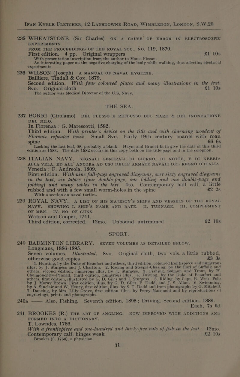 a 235 236 238 239 240 WHEATSTONE (Sir Charles) ON A CAUSE OF ERROR IN ELECTROSCOPIC EXPERIMENTS. FROM THE PROCEEDINGS OF THE ROYAL Soc., NO. 119, 1870. First edition. 4 pp. Original wrappers £1 10s With presentation inscription from the author to Mons. Fizeau. An interesting paper on the negative charging of the body while walking, thus affecting electrical experiments. WILSON (Joseph) A MANUAL OF NAVAL HYGIENE. Bailliere, Tindall &amp; Cox, 1879. Second edition. With four coloured plates and many illustrations in the text. 8vo. Original cloth £1 10s The author was Medical Director of the U.S, Navy. THE SEA. BORRI (Girolamo) DEL FLUSSO E REFLUSSO DEL MARE &amp; DEL INONDATIONE DEL NILO, In Fiorenza: G. Marescotti, 1582. Third edition. With printer’s device on the title and with charming woodcut of Florence vepeated twice. Small 8vo. Early 19th century boards with roan spine £6 6s Lacking the last leaf, 08, probably a blank. Haym and Brunet both give the date of this third edition as 1583. The date 1582 occurs in this copy both on the title-page and in the colophon. ITALIAN NAVY. SEGNALI GENERALI DI GIORNO, DI NOTTE, E DI NEBBIA ALLA VELA, ED ALL’ ANCORA AD USO DELLE ARMATE NAVALI DEL REGNO D'ITALIA. Venezia: F. Andreola, 1809. First edition. With nine full-page engraved diagrams, over sixty engraved diagrams in the text, six tables (four double-page, one folding and one double-page and folding) and many tables in the text. 4to. Contemporary half calf, a little rubbed and with a few small worm-holes in the spine £2 2s With a section on naval tactics. ROYAL NAVY. A LIST OF HIS MAJESTY’S SHIPS AND VESSELS OF THE ROYAL NAVY. SHOWING I. SHIP’S NAME AND RATE. II. TUNNAGE. III, COMPLEMENT OF MEN. IV. NO. OF GUNS. Watson and Cooper, 1741. Third edition, corrected. 12mo. Unbound, untrimmed £2. IOs SPORT. BADMINTON LIBRARY. SEVEN VOLUMES AS DETAILED BELOW. Longmans, 1886-1895. Seven volumes. Illustrated. 8vo. Original cloth, two vols. a little rubbed, otherwise good copies £3 3s 1. Hunting, by the Duke of Beaufort and others, third edition, coloured frontispiece and numerous illus. by J. Sturgess and J. Charlton. 2. Racing and Steeple-Chasing, by the Earl of Suffolk and others, second edition, numerous illus. by J. Sturgess. 3. Fishing. Salmon and Trout, by H. Cholmondeley-Pennell, third edition, numerous illus. 4. Driving, by the Duke of Beaufort and others, first edition, illustrated by G. D. Giles and J. Sturgess. 5. Riding, by Capt. R. Weir. Polo by J. Moray Brown. First edition, illus. by G. D. Giles, F. Dadd, and J. S. Allan. 6. Swimming, by A. Sinclair and W. Henry, first edition, illus. by S. T. Dadd and from photographs by G. Mitchell. 7. Dancing, by Mts. Lilly Grove, first edition, illus. by Percy Macquoid and by reproductions of engravings, prints and photographs. 240a —— Also, Fishing. Seventh edition. 1895; Driving. Second edition. 1889. Each, 7s 6d 241 BROOKES (R.) THE ART OF ANGLING. NOW IMPROVED WITH ADDITIONS AND FORMED INTO A DICTIONARY. T. Lowndes, 1766. With a frontispiece and one-hundred and thirty-five cuts of fish in the text. 12mo. Contemporary calf, hinges weak £2 10s Brookes (il. 1750), a physician,