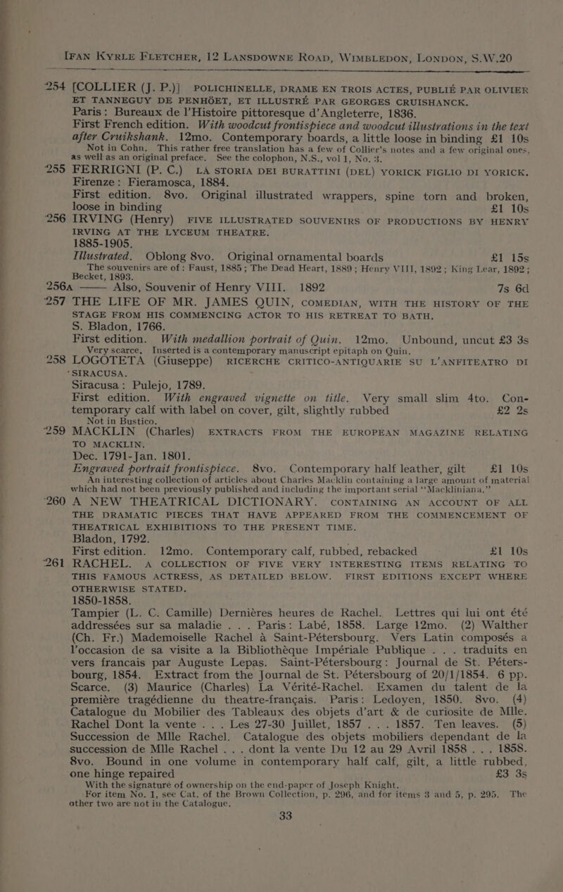 EE ——— a ee 254 257 259 ‘260 I LLL LC rn nS EE — (COLLIER (J. P.)| POLICHINELLE, DRAME EN TROIS ACTES, PUBLIE PAR OLIVIER ET TANNEGUY DE PENHOET, ET ILLUSTRE PAR GEORGES CRUISHANCK. Paris: Bureaux de |’Histoire pittoresque d’ Angleterre, 1836. First French edition. With woodcut frontispiece and woodcut illustrations in the text after Cruikshank. 12mo. Contemporary boards, a little loose in binding £1 10s Not in Cohn, This rather free translation has a few of Collier’s notes and a few original ones, as well as an original preface. See the colophon, N.S., vol 1, No. 3. FERRIGNI (P. C.) LA STORIA DEI BURATTINI (DEL) YORICK FIGLIO DI YORICK. Firenze: Fieramosca, 1884. First edition. 8vo. Original illustrated wrappers, spine torn and broken, loose in binding £1 10s IRVING (Henry) FIVE ILLUSTRATED SOUVENIRS OF PRODUCTIONS BY HENRY IRVING AT THE LYCEUM THEATRE. 1885-1905. Iilustvated. Oblong 8vo. Original ornamental boards £1 15s The souvenirs are of : Faust, 1885; The Dead Heart, 1889; Henry VIII, 1892; King Lear, 1892; Becket, 1893. Also, Souvenir of Henry VIII. 1892 7s 6d THE LIFE OF MR. JAMES QUIN, comeEpIAN, WITH THE HISTORY OF THE STAGE FROM HIS COMMENCING ACTOR TO HIS RETREAT TO BATH. S. Bladon, 1766. First edition. With medallion portrait of Quin. 12mo. Unbound, uncut £3 3s Very scarce. Inserted is a contemporary manuscript epitaph on Quin. LOGOTETA (Giuseppe) RICERCHE CRITICO-ANTIQUARIE SU L’ANFITEATRO DI Siracusa: Pulejo, 1789. First edition. With engraved vignette on title. Very small slim 4to. Con- temporary calf with label on cover, gilt, slightly rubbed £2 2s Not in Bustico. MACKLIN (Charles) EXTRACTS FROM THE EUROPEAN MAGAZINE RELATING TO MACKLIN. Dec. 1791-Jan. 1801. Engraved portrait frontispiece. 8vo. Contemporary half leather, gilt £1 10s An interesting collection of articles about Charles Macklin containing a large amount of material which had not been previously published and including the important serial ‘‘Mackliniana.” A NEW THEATRICAL DICTIONARY. CONTAINING AN ACCOUNT OF ALL THE DRAMATIC PIECES THAT HAVE APPEARED FROM THE COMMENCEMENT OF THEATRICAL EXHIBITIONS TO THE PRESENT TIME. Bladon, 1792. First edition. 12mo. Contemporary calf, rubbed, rebacked £1 10s RACHEL. A COLLECTION OF FIVE VERY INTERESTING ITEMS RELATING TO THIS FAMOUS ACTRESS, AS DETAILED BELOW. FIRST EDITIONS EXCEPT WHERE OTHERWISE STATED. 1850-1858. Tampier (L. C. Camille) Derniéres heures de Rachel. Lettres qui lui ont été addressées sur sa maladie . . . Paris: Labé, 1858. Large 12mo. (2) Walther (Ch. Fr.) Mademoiselle Rachel a Saint-Pétersbourg. Vers Latin composés a VYoccasion de sa visite a la Bibliothéque Impériale Publique . . . traduits en vets francais par Auguste Lepas. Saint-Pétersbourg: Journal de St. Péters- bourg, 1854. Extract from the Journal de St. Pétersbourg of 20/1/1854. 6 pp. Scarce. (3) Maurice (Charles) La Vérité-Rachel. Examen du talent de la premiére tragédienne du theatre-francais. Paris: Ledoyen, 1850. 8vo. (4) Catalogue du Mobilier des Tableaux des objets d’art &amp; de curiosite de Mlle. Rachel Dont la vente . . . Les 27-30 Juillet, 1857 . . . 1857. Ten leaves. (5) Succession de Mlle Rachel. Catalogue des objets mobiliers dependant de la succession de Mlle Rachel . . . dont la vente Du 12 au 29 Avril 1858 . . . 1858. 8vo. Bound in one volume in contemporary half calf, gilt, a little rubbed, one hinge repaired £3 3s With the signaturé of ownership on the end-paper of Joseph Knight. For item No. 1, see Cat. of the Brown Collection, p. 296, and for items 3 and 5, p. 295. The other two are not in the Catalogue.