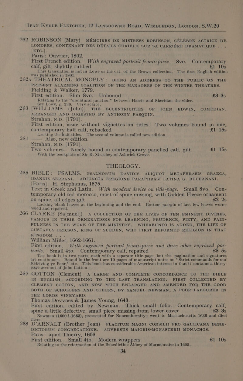 ae ROBINSON (Mary) MEMOIRES DE MISTRESS ROBINSON, CELEBRE ACTRICE DE LONDRES, CONTENANT DES DETAILS CURIEUX SUR SA CARRIERE DRAMATIQUE... Pere. Paris: Ouvrier, 1802. First French edition. With engraved portrait frontispiece. 8vo. Contemporary calf, gilt, sightly rubbed £1 10s This translation is not in Lowe or the cat. of the Brown collection. The first English edition was published in 1801. 263 264 265 266 267 268 PRESENT ALARMING COALITION OF THE MANAGERS OF THE WINTER THEATRES. Fielding &amp; Walker, 1779. First edition. Shm 8vo. Unbound £3 3s Relating to the ‘“‘unnatural junction”? between Harris and Sheridan the elder. See Lowe, p. 336. Very scarce. (WILLIAMS (John)| THE ECCENTRICITIES OF JOHN EDWIN, COMEDIAN. ARRANGED AND DIGESTED BY ANTHONY PASQUIN. Strahan, n.pD. [1791]. First edition, issue without vignettes on titles. Two volumes bound in one, contemporary half calf, rebacked £1 15s Lacking the half-titles. The second volume is called new edition, - Also, new edition. Strahan, n.p. [1791]. Two volumes.. Nicely bound in contemporary panelled calf, gilt £1 15s With the bookplate of Sir R. Strachey of Ashwick Grove. THEOLOGY. BIBLE: PSALMS. PSALMORUM DAVIDIS ALIQUOT METAPHRASIS GRAECA, IOANNIS SERRANI. ADIUNCTA EREGIONE PARAPHRASI LATINA G. BUCHANANI. |Paris}: H. Stephanus, 1575. Text in Greek and Latin. . With woodcut device on title-page. Small 8vo, Con- temporary old red morocco, most of spine missing, with Golden Fleece ornament on spine, all edges gilt £2 2s Lacking blank leaves at the beginning and the end. Bottom margin of last few leaves worm- holed and repaired. CLARKE (Sa[muel]) A COLLECTION OF THE LIVES OF TEN EMINENT DIVINES, FAMOUS IN THEIR GENERATIONS FOR LEARNING, PRUDENCE, PIETY, AND PAIN- FULNESS IN THE WORK OF THE MINISTRY. WHEREUNTO IS ADDED, THE LIFE OF GUSTAVUS ERICSON, KING OF SUEDEN, WHO FIRST REFORMED RELIGION IN THAT KINGDOM .. . William Miller, 1662-1661. First edition. With engraved portrait frontispiece and three other engraved por- tvaits. Small 4to. Contemporary calf, repaired £5 5s The book is in two parts, each with a separate title-page, but the pagination and signatures are continuous. Bound in the front are 10 pages of manuscript notes on ‘‘Strict commands for our Relieving ye Poor,’’ etc. This book has considerable American interest in that it contains a thirty- page account of John Cotton. COTTON (Clement) A LARGE AND COMPLETE CONCORDANCE TO THE BIBLE IN ENGLISH, ACCORDING TO THE LAST TRANSLATION. FIRST COLLECTED BY CLEMENT COTTON, AND NOW MUCH ENLARGED AND AMENDED FOR THE GOOD BOTH OF SCHOLLERS AND OTHERS, BY SAMUEL NEWMAN, A POOR LABOURER IN THE LORDS VINEYARD. Thomas Dovvnes &amp; James Young, 1643. First edition, edited by Newman. Thick small folio. Contemporary calf, spine a little defective, small piece missing from lower cover £3 3s Newman (1600 ?-1663), prosecuted for Nonconformity; went to Massachusetts 1636 and died there. D’ARNALT (Brother Jean). PLACITUM MAGNI CONSILII PRO GALLICANA BENE- DICTORUM CONGREGATIONE. ADVERSUS MAIORIS-MONASTERII MONACHOS. Paris: apud Thierry, 1606. First edition. Small 4to. Modern wrappers £1 10s Relating to the reformation of the Benedictine Abbey of Marmonstier in 1605.