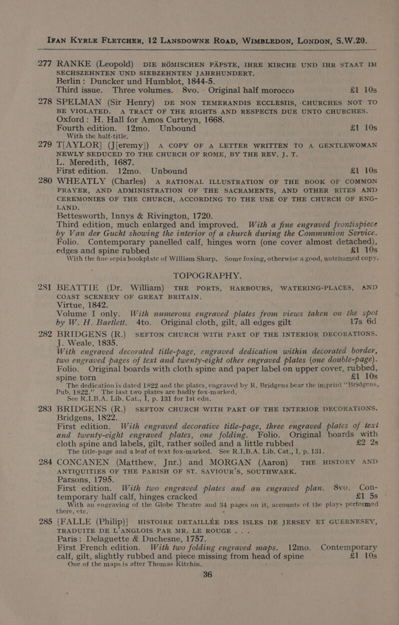 277 RANKE (Leopold) DIE ROMISCHEN PAPSTE, IHRE KIRCHE UND IHR STAAT IM SECHSZEHNTEN UND SIEBZEHNTEN JAHRHUNDERT. Berlin: Duncker und Humblot, 1844-5. Third issue. Three volumes. 8vo. - Original half morocco £1 10s 278 SPELMAN (Sir Henry) DE NON TEMERANDIS ECCLESIIS, CHURCHES NOT TO BE VIOLATED. A TRACT OF THE RIGHTS AND RESPECTS DUE UNTO CHURCHES. Oxford: H. Hall for Amos Curteyn, 1668. Fourth edition. 12mo. Unbound £1 10s With the half-title. , 279 TLAYLOR] (J[eremy]) A copy OF A LETTER WRITTEN TO A GENTLEWOMAN NEWLY SEDUCED TO THE CHURCH OF ROME, BY THE REV. J. T. L. Meredith, 1687. , First edition. 12mo. Unbound £1 10s 280 WHEATLY (Charles) A RATIONAL ILLUSTRATION OF THE BOOK OF COMMON PRAYER, AND ADMINISTRATION OF THE SACRAMENTS, AND OTHER RITES AND CEREMONIES OF THE CHURCH, ACCORDING TO THE USE OF THE CHURCH OF ENG- LAND. Bettesworth, Innys &amp; Rivington, 1720. : Third edition, much enlarged and improved. With a fine engraved frontispiece by Van der Gucht showing the interior of a church during the Communion Service. Folio. Contemporary panelled calf, hinges worn (one cover almost detached), edges and spine rubbed £1 10s With the fine sepia bookplate of William Sharp. Some foxing, otherwise a good, untrimmed copy. TOPOGRAPHY. 281 BEATTIE (Dr. William) THE PORTS, HARBOURS, WATERING-PLACES, AND COAST SCENERY OF GREAT BRITAIN. Virtue, 1842. Volume I only. With numerous engraved plates from views taken on the spot by W. H. Bartlett. 4to. Original cloth, gilt, all edges gilt l7s 6d 282 BRIDGENS (R.) SEFTON CHURCH WITH PART OF THE INTERIOR DECORATIONS. J. Weale, 1835. | With engraved decorated title-page, engraved dedication within decorated border, two engraved pages of text and twenty-eight other engraved plates (one double-page). Folio. Original boards with cloth spine and paper label on upper cover, rubbed, spine torn £1 10s The dedication is dated 1822 and the plates, engraved by R. Bridgens bear the imprint ““Bridgens, Pub. 1822.’ The last two plates are badly fox-marked, See R.I.B.A. Lib. Cat., I, p. 131 for 1st edn. 283 BRIDGENS (R.) SEFTON CHURCH WITH PART OF THE INTERIOR DECORATIONS. Bridgens, 1822. First edition. With engraved decorative title-page, three engraved plates of text and twenty-eight engvaved plates, one folding. Folio. Original boards with cloth spine and labels, gilt, rather soiled and a little rubbed £2 2s The title-page and a leaf of text fox-marked. See R.I.B.A. Lib. Cat., I, p. 151. 284 CONCANEN (Matthew, Jnr.) and MORGAN (Aaron) THE HISTORY AND ANTIQUITIES OF THE PARISH OF ST. SAVIOUR’S, SOUTHWARK. Parsons, 1795. First edition. With two engraved plates and an engraved plan. 8vo, Con- temporary half calf, hinges cracked £1 5s With an engraving of the Globe Theatre and 34 pages on it, accounts of the plays performed there, etc. 285 [FALLE (Philip)] HISTOIRE DETAILLEE DES ISLES DE JERSEY ET GUERNESEY, TRADUITE DE L’ANGLOIS PAR MR. LE ROUGE . Paris: Delaguette &amp; Duchesne, 1757. First French edition. With two folding engraved maps. 12mo. Contemporary calf, gilt, slightly rubbed and piece missing from head of spine £t 10s One of the maps is after Thomas Kitchin.