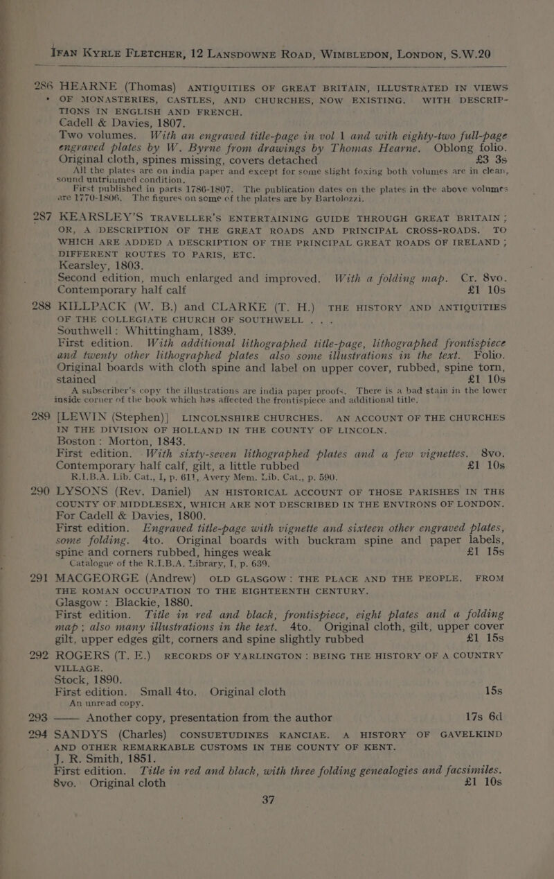 —— ee 287 288 290 291 piss 4 293 294 OF MONASTERIES, CASTLES, AND CHURCHES, NOW EXISTING. WITH DESCRIP- TIONS IN ENGLISH AND FRENCH. Cadell &amp; Davies, 1807. Two volumes. With an engraved title-page in vol 1 and with eighty-two full-page engraved plates by W. Byrne from drawings by Thomas Hearne. Oblong folio. Original cloth, spines missing, covers detached £3 3s All the plates are on india paper and except for some slight foxing both volumes are in clean, sound untrisimed condition. First published in parts 1786-1807. The publication dates on the plates in the above volumes are 1770-1806. The figures on some cf the plates are by Bartolozzi. KEARSLEY’S TRAVELLER’S ENTERTAINING GUIDE THROUGH GREAT BRITAIN ; OR, A DESCRIPTION OF THE GREAT ROADS AND PRINCIPAL CROSS-ROADS., TO WHICH ARE ADDED A DESCRIPTION OF THE PRINCIPAL GREAT ROADS OF IRELAND ; DIFFERENT ROUTES TO PARIS, ETC. Kearsley, 1803. Second edition, much enlarged and improved. With a folding map. Cr. 8vo. Contemporary half calf £1 10s KILLPACK (W. B.) and CLARKE (T. H.) THE HISTORY AND ANTIQUITIES OF THE COLLEGIATE CHURCH OF SOUTHWELL . Southwell: Whittingham, 1839. First edition. With additional lithographed title-page, lithographed frontispiece and twenty other lithographed plates also some illustrations in the text. Folio. Original boards with cloth spine and label on upper cover, rubbed, spine torn, stained £1 10s A subscriber’s copy the illustrations are india paper proofs. There is a bad stain in the lower inside corner of the book which has affected the frontispiece and additional title. [LEWIN (Stephen)}| LINCOLNSHIRE CHURCHES. AN ACCOUNT OF THE CHURCHES IN THE DIVISION OF HOLLAND IN THE COUNTY OF LINCOLN. Boston: Morton, 1843. First edition. -With sixty-seven lithographed plates and a few vignettes. 8vo. Contemporary half calf, gilt, a little rubbed £1 10s R.I.B.A. Lib. Cat., I, p. 611, Avery Mem. Lib. Cat., p. 590. LYSONS (Rev. Daniel) AN HISTORICAL ACCOUNT OF THOSE PARISHES IN THE COUNTY OF MIDDLESEX, WHICH ARE NOT DESCRIBED IN THE ENVIRONS OF LONDON. For Cadell &amp; Davies, 1800. First edition. Engraved title-page with vignette and sixteen other engraved plates, some folding. 4to. Original boards with buckram spine and paper labels, spine and corners rubbed, hinges weak £1 15s Catalogue of the R.1.B.A. Library, I, p. 639. MACGEORGE (Andrew) OLD GLASGOW: THE PLACE AND THE PEOPLE. FROM THE ROMAN OCCUPATION TO THE EIGHTEENTH CENTURY. Glasgow : Blackie, 1880. First edition. Title in ved and black, frontispiece, eight plates and a folding map ; also many illustrations in the text. 4to. Original cloth, gilt, upper cover gilt, upper edges gilt, corners and spine slightly rubbed £1 15s ROGERS (T. E.) RECORDS OF YARLINGTON : BEING THE HISTORY OF A COUNTRY VILLAGE. Stock, 1890. First edition. Small 4to. Original cloth 15s An unread copy. Another copy, presentation from the author 17s 6d SANDYS (Charles) CONSUETUDINES KANCIAE. A HISTORY OF GAVELKIND J. R. Smith, 1851. ty, First edition. Title in ved and black, with three folding genealogies and facsimiles. 8vo. Original cloth £1 10s