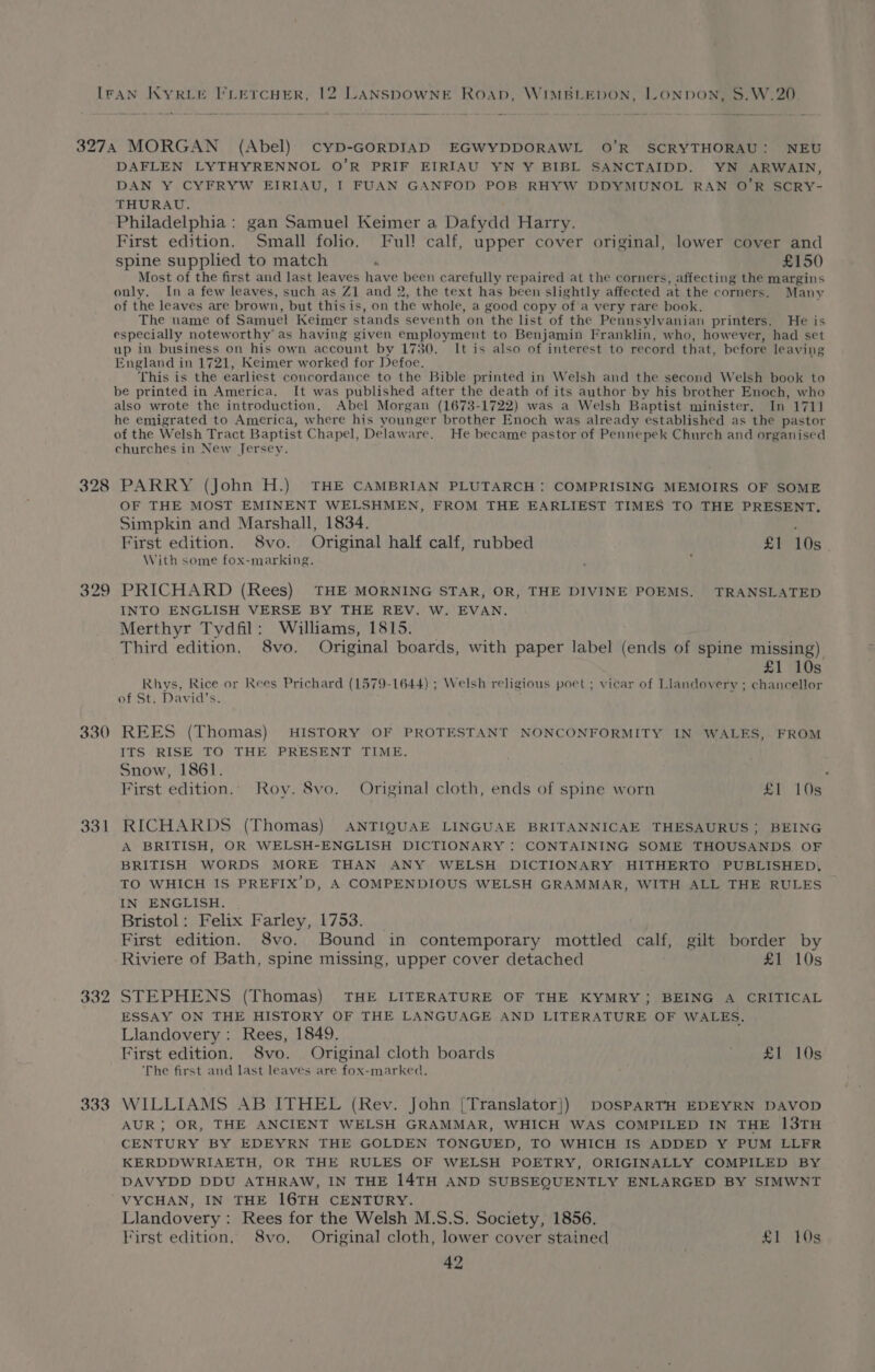 328 oO to co 331 332 333 DAFLEN LYTHYRENNOL O’R PRIF EIRIAU YN Y BIBL SANCTAIDD. YN ARWAIN, DAN Y CYFRYW EIRIAU, I FUAN GANFOD POB RHYW DDYMUNOL RAN O’R SCRY- THURAU. Philadelphia: gan Samuel Keimer a Dafydd Harry. First edition. Small folio. Ful! calf, upper cover original, lower cover and spine supplied to match “ £150 Most of the first and last leaves have been carefully repaired at the corners, affecting the margins only. In a few leaves, such as Z1 and 2, the text has been slightly affected at the corners. Many of the leaves are brown, but this is, on the whole, a good copy of a very rare book. The name of Samuel Keimer stands seventh on the list of the Pennsylvanian printers. He is especially noteworthy as having given employment to Benjamin Franklin, who, however, had set up in business on his own account by 1730. It is also of interest to record that, before leaving England in 1721, Keimer worked for Defoe. This is the earliest concordance to the Bible printed in Welsh and the second Welsh book to be printed in America. It was published after the death of its author by his brother Enoch, who also wrote the introduction, Abel Morgan (1673-1722) was a Welsh Baptist minister. In 1711 he emigrated to America, where his younger brother Enoch was already established as the pastor of the Welsh Tract Baptist Chapel, Delaware, He became pastor of Pennepek Church and organised churches in New Jersey. PARRY (John H.) THE CAMBRIAN PLUTARCH: COMPRISING MEMOIRS OF SOME OF THE MOST EMINENT WELSHMEN, FROM THE EARLIEST TIMES TO THE PRESENT, Simpkin and Marshall, 1834. ; First edition. 8vo. Original half calf, rubbed £Y 10s With some fox-marking. PRICHARD (Rees) THE MORNING STAR, OR, THE DIVINE POEMS. TRANSLATED INTO ENGLISH VERSE BY THE REV. W. EVAN. Merthyr Tydfil: Williams, 1815. Third edition, 8vo. Original boards, with paper label (ends of spine missing) £1 10s Rhys, Rice or Rees Prichard (1579-1644) ; Welsh religious poet ; vicar of Llandovery ; chancellor of St. David’s. REES (Thomas) HISTORY OF PROTESTANT NONCONFORMITY IN WALES, FROM ITS RISE TO THE PRESENT TIME. Snow, 1861. . First edition. Roy. 8vo. Original cloth, ends of spine worn £1 10s RICHARDS (Thomas) ANTIQUAE LINGUAE BRITANNICAE THESAURUS; BEING A BRITISH, OR WELSH-ENGLISH DICTIONARY : CONTAINING SOME THOUSANDS OF BRITISH WORDS MORE THAN ANY WELSH DICTIONARY HITHERTO PUBLISHED, TO WHICH IS PREFIX’D, A COMPENDIOUS WELSH GRAMMAR, WITH ALL THE RULES IN ENGLISH. Bristol: Felix Farley, 1753. First edition. S8vo. Bound in contemporary mottled calf, gilt border by Riviere of Bath, spine missing, upper cover detached £1 10s STEPHENS (Thomas) THE LITERATURE OF THE KYMRY;} BEING A CRITICAL ESSAY ON THE HISTORY OF THE LANGUAGE AND LITERATURE OF WALES. Llandovery: Rees, 1849. First edition. 8vo. Original cloth boards daieuae ty, AOS ‘The first and last leaves are fox-marked., WILLIAMS AB ITHEL (Rev. John [Translator}) DOSPARTH EDEYRN DAVOD AUR; OR, THE ANCIENT WELSH GRAMMAR, WHICH WAS COMPILED IN THE 13TH CENTURY BY EDEYRN THE GOLDEN TONGUED, TO WHICH IS ADDED Y PUM LLFR KERDDWRIAETH, OR THE RULES OF WELSH POETRY, ORIGINALLY COMPILED BY DAVYDD DDU ATHRAW, IN THE 14TH AND SUBSEQUENTLY ENLARGED BY SIMWNT VYCHAN, IN THE I6TH CENTURY. Llandovery : Rees for the Welsh M.S.S. Society, 1856. First edition, 8vo, Original cloth, lower cover stained £1 10s