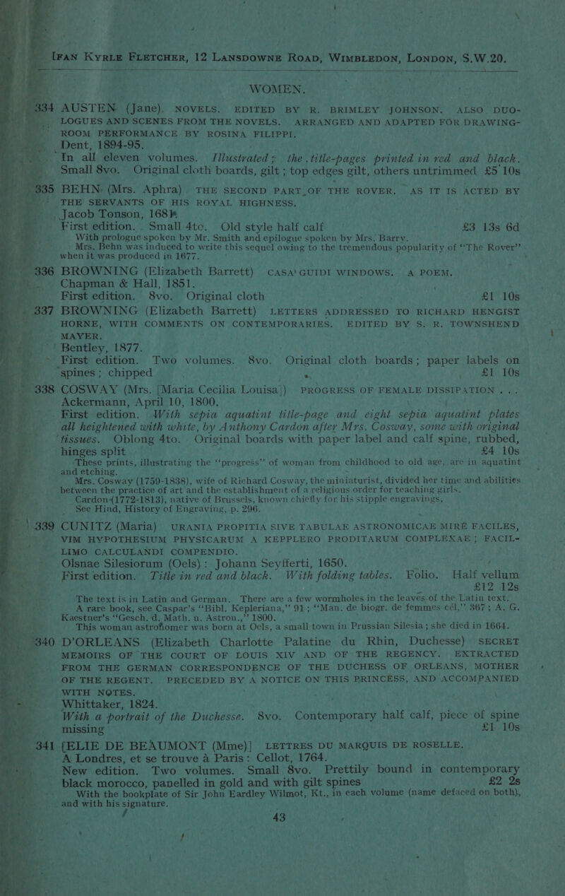 CS eee eee ee ee ae eee ‘ ee WOMEN. 4 AUSTEN (Jane), NOVELS. EDITED BY R. BRIMLEY JOHNSON. ALSO DUO- LOGUES AND SCENES FROM THE NOVELS. ARRANGED AND ADAPTED FOR DRAWING- ROOM PERFORMANCE BY ROSINA FILIPPI. _ Dent, 1894-95. “In all eleven volumes. Illustrated + the .title-pages printed in ved and black. Small 8vo. Original cloth boards, gilt ; top edges g gilt, others untrimmed £5 10s. 335 BEHN, (Mrs. Aphra) THE SECOND PART_OF THE ROVER. AS IT IS ACTED BY _! THE SERVANTS OF HIS ROYAL HIGHNESS. __. Jacob Tonson, 168k First edition. . Small 4tc. Old style half calf £3 13s 6d With prologue spoken by Mr. Smith and epilogue spoken by Mrs. Barry. Mrs, Behn was induced to write this sequel owing to the tremendous popularity of ‘The Rover’ - when it was produced in 1677. 336 BROWNING (Elizabeth Barrett) casa'GUIDI WINDOWS.- A POEM. 5 es Chapman &amp; Hall, 1851. ; First edition. 8vo. Original cloth . £1 10s _ 337 BROWNING (Elizabeth Barrett) LETTERS ADDRESSED TO RICHARD HENGIST HORNE, WITH COMMENTS ON CONTEMPORARIES. EDITED BY S. R. TOWNSHEND - MAYER. '' Bentley, 1877. &gt; First edition. Two volumes. 8vo. Original cloth boards; paper labels on “spines ; chipped , re ee LO 338 COSWAY (Mrs. [Maria Cecilia Louisa]) PROGRESS OF FEMALE DISSIPATION . Ackermann, April 10, 1800. - First edition. With sepia aquatint title-page and eight sepia aquatint plates all heightened with white, by Anthony Cardon after Mrs. Cosway, some with original ‘fissues. Oblong 4to. Original boards with paper label and calf spine, rubbed, hinges split £4 10s ‘These prints, illustrating the ‘‘progress”’ of woman from childhood to old age, are in aquatint and etching. ~ Mrs. Cosway (1759- -1838), wife of Richard Cosway, the miniaturist, divided her time and abilities between the practice of art and the establishment of a religious order for teaching girls. Cardon(1772-1813), native of Brussels, known chiefly for his stipple engravings. See Hind, History of Engraving, p. 296. * &amp; 2 | 339 CUNITZ (Maria) URANIA PROPITIA SIVE TABULAE ASTRONOMICAE MIRE FACILES, Bete VIM HYPOTHESIUM PHYSICARUM A KEPPLERO PRODITARUM COMPLEXAE}; FACIL- LIMO CALCULANDI COMPENDIO. Olsnae Silesiorum (Oels): Johann ee 1650. d aa First edition. Title in red and black. With folding tables. Folio. Half vellum © £12 12s The text is in Latin and German, There are a few wormholes in the leaves_of the Latin text. A rare book, see Caspar’s ‘‘Bibl. Kepleriana,” 91; ‘“‘Man. de biogr. de femmes cél,’’ 367; A. G. Kaestner’s ‘‘Gesch. ‘d. Math. u. Astron.,’’ 1800. This woman astrofiomer was born at Oels, a small-town in Prussian Sitésta ; she died in 1664. 340 D’ORLEANS (Elizabeth Charlotte Palatine du Rbin, Duchesse) SECRET _ MEMOIRS OF THE COURT OF LOUIS XIV AND OF THE REGENCY. EXTRACTED FROM THE GERMAN CORRESPONDENCE OF THE DUCHESS OF ORLEANS, MOTHER QF THE REGENT. PRECEDED BY A NOTICE ON THIS PRINCESS, AND ACCOMPANIED WITH NOTES. Whittaker, 1824. j ; With a portrait of the Duchesse. 8vo, Contemporary half calf, piece of spine i missing £1 10s . 341 {ELIE DE BEAUMONT (Mme)} LETTRES DU MARQUIS DE ROSELLE. _ A Londres, et se trouve a Paris: Cellot, 1764. New edition. Two volumes. Small 8vo. Prettily bound in contemporary a SS black morocco, panelled in gold and with gilt spines £2 2s ay With the bookplate of Sir John Eardley Wilmot, Kt., in each volume (name defaced on both), and with his signature. ‘ 43 ' i