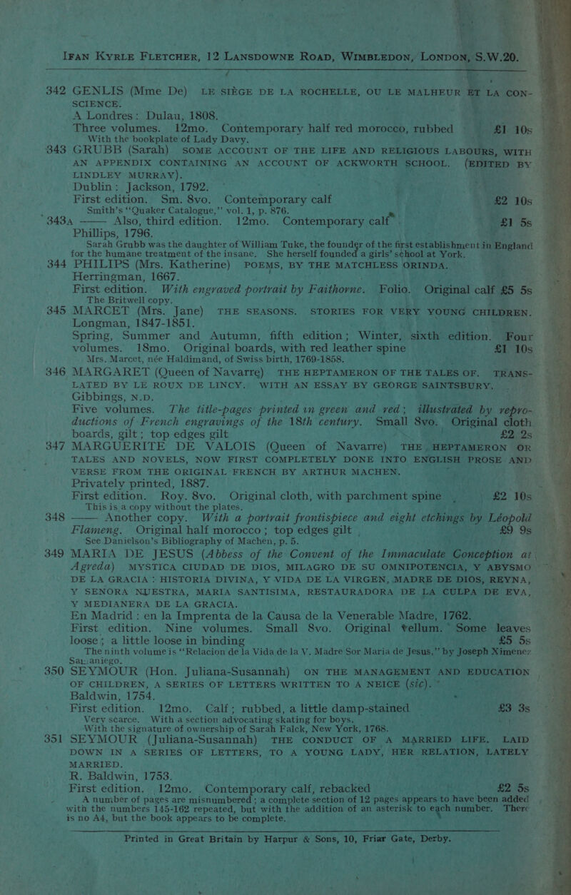 ee a :) aa U ‘tae yf} 342 343 344 345 346 347 348 349 350 351 GENLIS (Mme De) LE SIEGE DE LA ROCHELLE, OU LE MALHEUR er 1 LA CON- SCIENCE. A Londres: Dulau, 1808. Three volumes. 12mo. Contemporary half red morocco, rubbed — 81:10 With the bookplate of Lady Davy. ia GRUBB (Sarah) SOME ACCOUNT OF THE LIFE AND RELIGIOUS LABOURS, WITH AN APPENDIX CONTAINING AN ACCOUNT OF ACKWORTH SCHOOL. (EDITED BY LINDLEY MURRAY). Dublin: Jackson, 1792. First edition. Sm. 8vo. Contemporary calf SPs ‘£2 10s ; Smith’s ‘‘Quaker Catalogue,’’ vol. 1, p. 876. 343.4 Also, third edition. 12mo. Contemporary calf” 4 5s Phillips, 1796. Sarah Grubb was the daughter of William Tuke, the found gr of the first eWitaiehinen de in Bngland for the humane treatment of the insane. She herself founded a girls’ school at York. PHILIPS (Mrs. Katherine) POEMS, BY THE MATCHLESS ORINDA. Herringman, 1667. | ie Be First edition. With engraved portrait by Faithorne. Folio. Original calf £5 5s The Britwell copy. MARCET (Mrs. Jane) THE SEASONS. STORIES FOR VERY beh oh CHILDREN. Longman, 1847-1851. Spring, Summer and Autumn, fifth edition ; “Winter | sixth eAiHon. Four volumes. 18mo. Original boards, with red leather ‘spine £1 10s Mrs. Marcet, née Haldimand, of Swiss birth, 1769-1858. * MARGARET (Queen of Navarre) THE HEPTAMERON OF THE TALES OF. TRANS- LATED BY LE ROUX DE LINCY.’ WITH AN ESSAY BY GEORGE SAINTSBURY. Gibbings, N.D. ; Five volumes. The title-pages printed in green and ved; illustrated by vepro- ductions of French engravings of the 18th century. Small a Pa wai ae cloth boards, gilt; top edges gilt aes £2 2s MARGUERITE DE VALOIS (Queen of Navarre) THE | HEPTAMERON OR TALES AND NOVELS, NOW FIRST COMPLETELY DONE INTO ENGLISH PROSE AND VERSE FROM THE ORIGINAL FRENCH BY ARTHUR MACHEN. Privately printed, 1887. sdk First edition. Roy. 8vo. Original cen, with parchment spine ‘ | £2 10s This is a copy without the plates. Another copy. With a portrait frontispiece and eight etchings by Léopold — Flameng. Original half morocco; top edges gilt . oo Sears ‘See Danielson’s Bibliography of Machen, p..d. us MARIA DE JESUS (Abbess of the Convent of the Immaculate Conception at Agreda) MYSTICA CIUDAD DE DIOS, MILAGRO DE SU OMNIPOTENCIA, Y ABYSMO — DE LA GRACIA : HISTORIA DIVINA, Y VIDA DE LA VIRGEN, MADRE DE DIOS, REYNA, Y SENORA NUESTRA, MARIA SANTISIMA, RESTAURADORA DE LA ‘CULPA DE Eva, Y MEDIANERA DE LA GRACIA. En Madrid : en la Imprenta de la Causa de la Venerable Madre, 1762. First edition. Nine volumes. Small S8vo. Original vellum. ” Some leaves loose ; a little loose in binding ree £5 5s : The ninth volume is ‘‘Relacion de la Vida de la V. Madre Sor Maria de Jesus, e by Joseph Ximenez aL: aniego. SEYMOUR (Hon. Juliana- Susannah) ON THE MANAGEMENT AND EDUCATION | OF CHILDREN, A SERIES OF LETTERS WRITTEN TO A ‘NEIGH (S66) Othe eee Baldwin, 1754. PR First edition. 12mo. Calf ; rubbed, a little aden: “stained - 92.1) £3 3s Very scarce. With a section advocating skating for boys. With the signature of ownership of Sarah Falck, New Var 1768. SEYMOUR (Juliana-Susannah) THE CONDUCT OF A MARRIED LIFE. LAID DOWN IN A SERIES OF LETTERS, TO A YOUNG LADY, HER RELATION, LATELY MARRIED. eke R. Baldwin, 1753. 2 First edition. 12mo. Contemporary calf, rebacked rebate ad £2 5s A number of pages are misnumbered ; a complete section of 12 pages appears to have been added is no A4, but the book appears to be complete. Printed in Great Britain by Harpur &amp; Sons, 10, Friar Gate, Derby.
