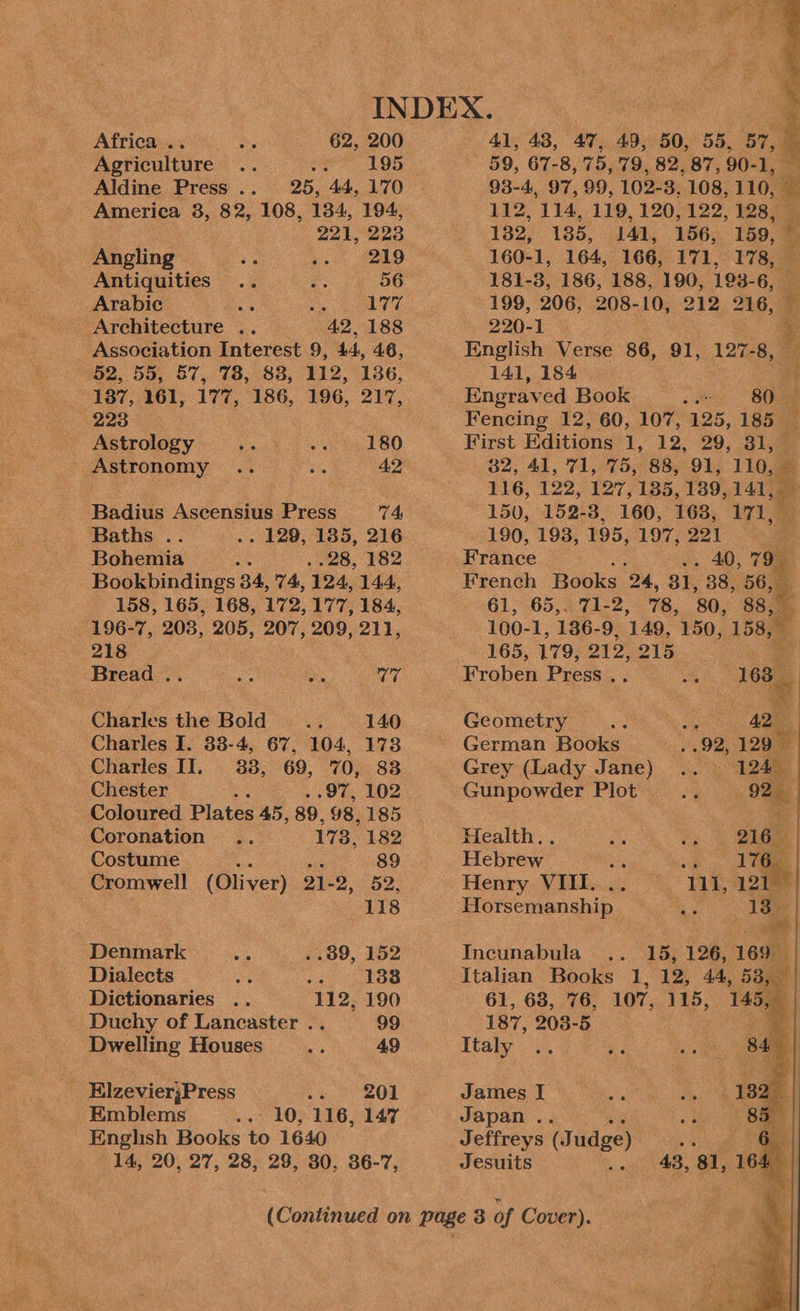 Africa... 62, 200 41, 48, 47, 49, 50, 55, 57, a Agriculture .. : 195 59, 67-8, 75, 79, 82, 87, 90- 1, a Aldine Press .. 25, 44, 170 America 3, 82, 108, 134, 194, 221, 223 Angling i ci: 229 Antiquities .. 2: 56 Arabic a uae Architecture .. “42, 188 Association Interest 9, 44, 46, 52, 55, 57, 78, 88, 112, 136, 187, 161, 177, 186, 196, 217, 223 ABSEPOlOGY =. 5d 180 Astronomy .. oo 42 Badius Ascensius Press 74, Baths .. . 129, 1385, 216 Bohemia oe ..28, 182 Bookbindings 34, 74, 124, 144, 158, 165, 168, 172, 177, 184, 196-7, 208, 205, 207, 209, 211, 218 Bread .. es be Ag Charles the Bold se 140 Charles I. 33-4, 67, 104, 1738 Charles II. 38, 69, 70, 83 Chester ; .97, 102 Coloured Plates 45, 89, 98, 185 Coronation 178, 182 Costume 89 Cromwell (Oliver) 21- 2, ube 118 Denmark _.... «89, 152 Dialects A a8 133 Dictionaries .. 112, 190 Duchy of Lancaster .. 99 Dwelling Houses a, 49 _ ElzevierjPress es SOR -_ Emblems .. 10, 116, 147 English Books to 1640 14, 20, 27, 28, 28, 30, 36-7, 93-4, 97, 99, 102-3, 108, 110 - 112, 114, 119, 120, 122, 128, 182, 185, 0144, 156.159, 160-1, 164, 166, 171, 178, — 181-3, 186, 188, 190, 193-6, — 199, 206, 208-10, 212 216, 220-1 %. English Verse 86, 91, 127-8, — 141, 184 a Engraved Book .—_- 80. — Fencing 12, 60, 107, 125, 185 B First Editions T1230) os te $9.41, 71, 75. 8829%s 116: # 116, 122, 127, 1385, 139, me 150, 152-3, 160, 163, 171, 190, 193, 195, 197, 221 o France . 40, 79 French Books 24, 31, 38, 56, 61, 65,. 71-2, 78, 80, 88, 100-1, 186-9, 149, 150, 158, 165, 179, ee 215  Froben Press . ace De yee Geometry German Books Gunpowder Plot Health.. Hebrew Pe oe Henry. VITL.... °° VLE 20 Horsemanship ae me Incunabula i 15, 126, o a 61, 68, 76, 107, 115, 187, 208-5 Italy .. oe James I Japan .. Jeffreys (J udge) Jesuits