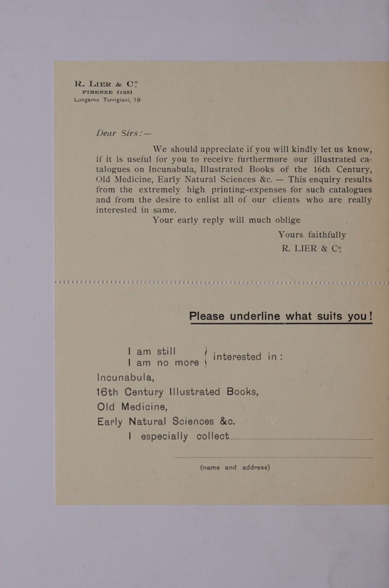 R. LIER &amp; C°? FIRENZE (125) Lungarno Torrigiani, 19 Lear Sixrsi— We should appreciate if you will kindly let us know, if it is useful for you to receive furthermore our illustrated ca- talogues on Incunabula, Illustrated Books of the 16th Century, Old Medicine, Early Natural Sciences &amp;c. — This enquiry results from the extremely high printing-expenses for such catalogues and from the desire to enlist all of our clients who are really interested in same. Your early reply will much oblige Yours faithfully RK. LIER Ce See Ge Cae ge eaeggee ec Cae gee see eee tethe ween hewoveaevaga 8h Gagead. GOCE RC ae REAR eR EHKEERC HE KHER BE Please underline what suits you! | am still / | am no more \ interested in: Incunabula, 16th Century Illustrated Books, Old Medicine, Early Natural Sciences &amp;c. | especially collect... (name and address)