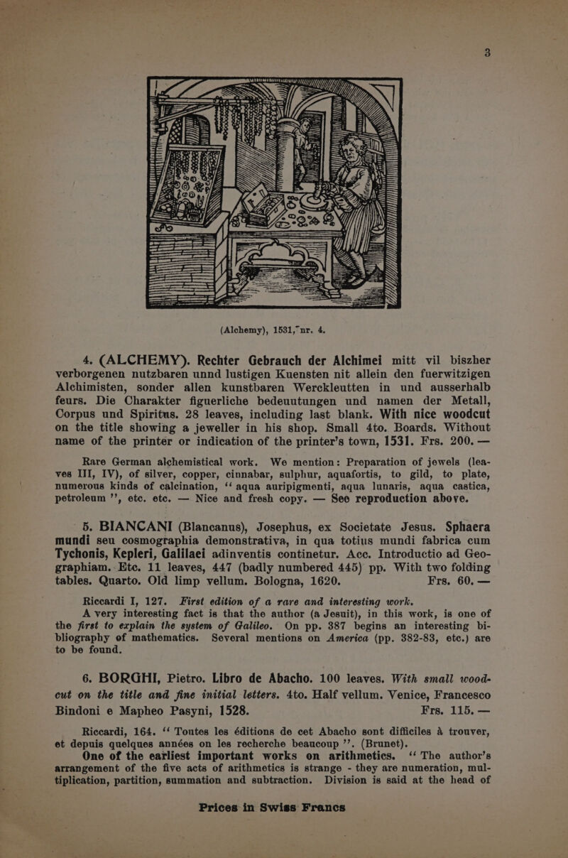 \ mOAd esa 940? Wis | ih i OUT = x (all ; pe iN et) Mb U US ‘ l TT | oO y S i st caer v fc) i aa \ oO illitin ~ (Ss eh LAMAN | lil ll MUU li | : i ~ ——=—— (Alchemy), 1531,°nr, 4. 4, (ALCHEMY). Rechter Gebrauch der Alchimei mitt vil biszher verborgenen nutzbaren unnd lustigen Kuensten nit allein den fuerwitzigen Alchimisten, sonder allen kunstbaren Werckleutten in und ausserhalb feurs. Die Charakter figuerliche bedeuutungen und namen der Metall, Corpus und Spiritus. 28 leaves, including last blank. With nice woodcut on the title showing a jeweller in his shop. Small 4to. Boards. Without name of the printer or indication of the printer’s town, 1531. Frs. 200. — Rare German alchemistical work. We mention: Preparation of jewels (lea- ves III, IV), of silver, copper, cinnabar, sulphur, aquafortis, to gild, to plate, numerous kinds of calcination, ‘‘ aqua auripigmenti, aqua lunaris, aqua castica, petroleum ’’, etc. etc. — Nice and fresh copy. — See reproduction above. 5. BIANCANI (Blancanus), Josephus, ex Societate Jesus. Sphaera mundi seu cosmographia demonstrativa, in qua totius mundi fabrica cum Tychonis, Kepleri, Galilaei adinventis continetur. Acc. Introductio ad Geo- graphiam.- Etc. 11 leaves, 447 (badly numbered 445) pp. With two folding tables. Quarto. Old limp vellum. Bologna, 1620. Frs. 60. — Riccardi I, 127. First edition of a rare and interesting work. A very interesting fact is that the author (a Jesuit), in this work, is one of the first to explain the system of Galileo. On pp. 387 begins an interesting bi- bliography of mathematics. Several mentions on America (pp. 382-83, etc.) are to be found. 6. BORGHI, Pietro. Libro de Abacho. 100 leaves. With small wood- cut on the title and fine initial letters. 4to. Half vellum. Venice, Francesco Bindoni e Mapheo Pasyni, 1528. Frs. 115, — Riccardi, 164. ‘‘ Toutes les éditions de cet Abacho sont difficiles 4 trouver, et depuis quelques années on les recherche beaucoup ’’. (Brunet). One of the earliest important works on arithmetics. ‘‘ The author’s arrangement of the five acts of arithmetics is strange - they are numeration, mul- tiplication, partition, summation and subtraction. Division is said at the head of