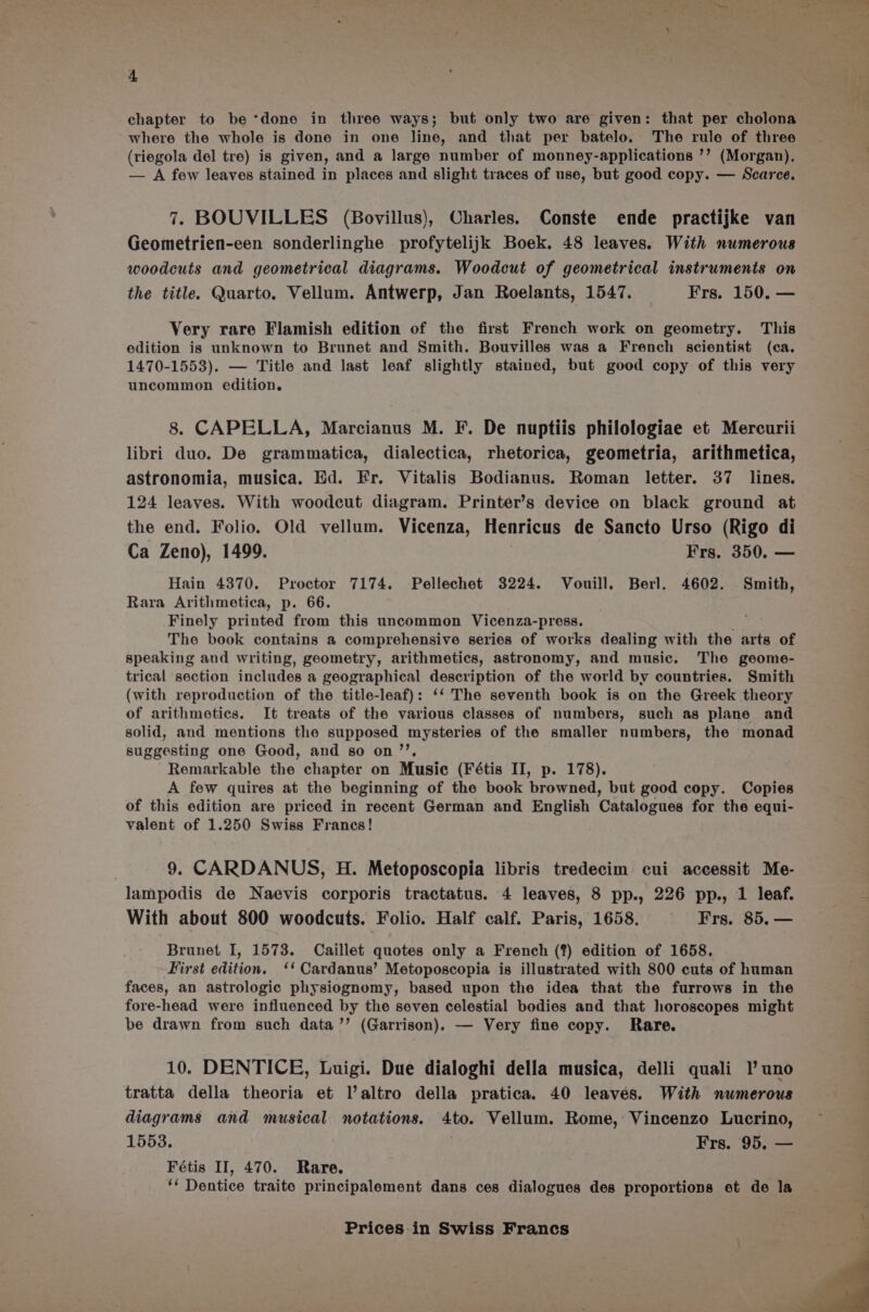 chapter to be *done in three ways; but only two are given: that per cholona where the whole is done in one line, and that per batelo. The rule of three (riegola del tre) is given, and a large number of monney-applications ’’ (Morgan). — A few leaves stained in places and slight traces of use, but good copy. — Scarce. 7. BOUVILLES (Bovillus), Charles. Conste ende practijke van Geometrien-een sonderlinghe profytelijk Boek. 48 leaves. With numerous woodcuts and geometrical diagrams. Woodcut of geometrical instruments on the title. Quarto. Vellum. Antwerp, Jan Roelants, 1547. Frs. 150. — Very rare Flamish edition of the first French work on geometry. This edition is unknown to Brunet and Smith. Bouvilles was a French scientist (ca. 1470-1553). — Title and last leaf slightly stained, but good copy of this very uncommon edition. 8. CAPELLA, Marcianus M. F. De nuptiis philologiae et Mercurii libri duo. De grammatica, dialectica, rhetorica, geometria, arithmetica, astronomia, musica. Ed. Fr. Vitalis Bodianus. Roman letter. 37 lines. 124 leaves. With woodcut diagram. Printer’s device on black ground at the end. Folio. Old vellum. Vicenza, Henricus de Sancto Urso (Rigo di Ca Zeno), 1499. Frs. 350. — Hain 4370. Proctor 7174. Pellechet 3224. Vouill, Berl. 4602. Smith, Rara Arithmetica, p. 66. Finely printed from this uncommon Vicenza-press. The book contains a comprehensive series of works dealing with the arts of speaking and writing, geometry, arithmetics, astronomy, and music. The geome- trical section includes a geographical description of the world by countries. Smith (with reproduction of the title-leaf): ‘‘ The seventh book is on the Greek theory of arithmetics. It treats of the various classes of numbers, such as plane and solid, and mentions the supposed mysteries of the smaller numbers, the monad suggesting one Good, and so on’’, Remarkable the chapter on Music (Fétis II, p. 178). A few quires at the beginning of the book browned, but good copy. Copies of this edition are priced in recent German and English Catalogues for the equi- valent of 1.250 Swiss Francs! 9. CARDANUS, H. Metoposcopia libris tredecim cui accessit Me- lampodis de Naevis corporis tractatus. 4 leaves, 8 pp., 226 pp., 1 leaf. With about 800 woodcuts. Folio. Half calf. Paris, 1658. Frs. 85. — Brunet I, 1573. Caillet quotes only a French (?) edition of 1658. First edition. ‘‘ Cardanus’ Metoposcopia is illustrated with 800 cuts of human faces, an astrologic physiognomy, based upon the idea that the furrows in the fore-head were influenced by the seven celestial bodies and that horoscopes might be drawn from such data ’’ (Garrison). — Very fine copy. Rare. 10. DENTICE, Luigi. Due dialoghi della musica, delli quali 1)’ uno tratta della theoria et l’altro della pratica. 40 leaves. With numerous diagrams and musical notations. ato. Vellum. Rome, Vincenzo Lucrino, 1553. Frs. 95. — Fétis II, 470. Rare. ‘‘ Dentice traite principalement dans ces dialogues des proportions et de la
