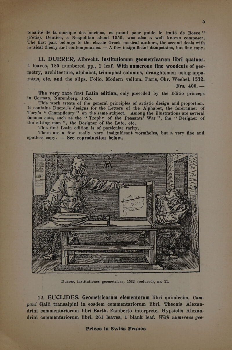 tonalité de la musique des anciens, et prend pour guide le traité de Boece (Fétis). Dentice, a Neapolitan about 1550, was also a well known composer, The first part belongs to the classic Greek musical authors, the second deals with musical theory and contemporaries. — A few insignificant dampstains, but fine copy. 11. DUERER, Albrecht. Institutionum geometricarum libri quatuor. 4 leaves, 185 numbered pp., 1 leaf. With numerous fine woodcuts of geo- metry, architecture, alphabet, triumphal columns, draughtsmen using appa- ratus, etc. and the slips. Folio. Modern vellum. Paris, Chr. Wechel, 1532. Frs, 400, — The very rare first Latin edition, only preceded by the Editio princeps in German, Nuremberg, 1525. | This work treats of the general principles of artistic design and proportion. It contains Duerer’s designs for the Letters of the Alphabet, the forerunner of Tory’s ‘‘ Champfleury ’’ on the same subject. Among the illustrations are several famous cuts, such as the ‘‘ Trophy of the Peasants’ War ’’, the ‘‘ Designer of the sitting man ’’, the Designer of the Lute, etc. This first Latin edition is of particular rarity. There are a few really very insignificant wormholes, but a very fine and spotless copy. — See reproduction below. sh bhatt Lath) ee ee et Fer an. Che Fea ES eine se pee = WN i< $3 CFL a t emearraan les Duerer, institutiones geometricae, 1532 (reduced), nr, 11. 12. EUCLIDES. Geometricorum elementorum libri quindecim. Cam- pant Galli transalpini in eosdem commentariorum libri. Theonis Alexan- drini commentariorum libri Barth. Zamberto interprete. Hypsiclis Alexan- drini commentariorum libri. 261 leaves, 1 blank leaf. With numerous geo-