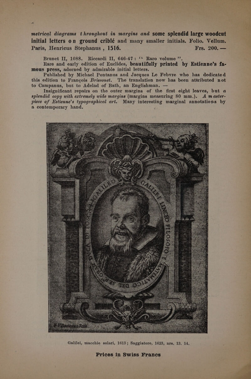 metrical diagrams throughout in margins and some splendid large woodcut initial letters on ground criblé and many smaller initials. Folio. Vellum. Paris, Henricus Stephanus , 1516. Frs. 200. — Brunet II, 1088. Riccardi II, 646-47: ‘* Raro volume ’’. Rare and early edition of Euclides, beautifully printed by Estienne’s fa- mous press, adorned by admirable initial letters. Published by Michael Pontanus and Jacques Le Febvre who has dedicated this edition to Francois Brissonet. The translation now has been attributed not to Campanus, but to Adelad of Bath, an Englishman. — Insignificant repairs on the outer margins of the first eight leaves, but a splendid copy with extremely wide margins (margins measuring 80 mm.). A master- piece of Estienne’s typographical art. Many interesting marginal annotations by a contemporary hand. vane ees Galilei, macchie solari, 1613; Saggiatore, 1623, nrs. 13. 14.