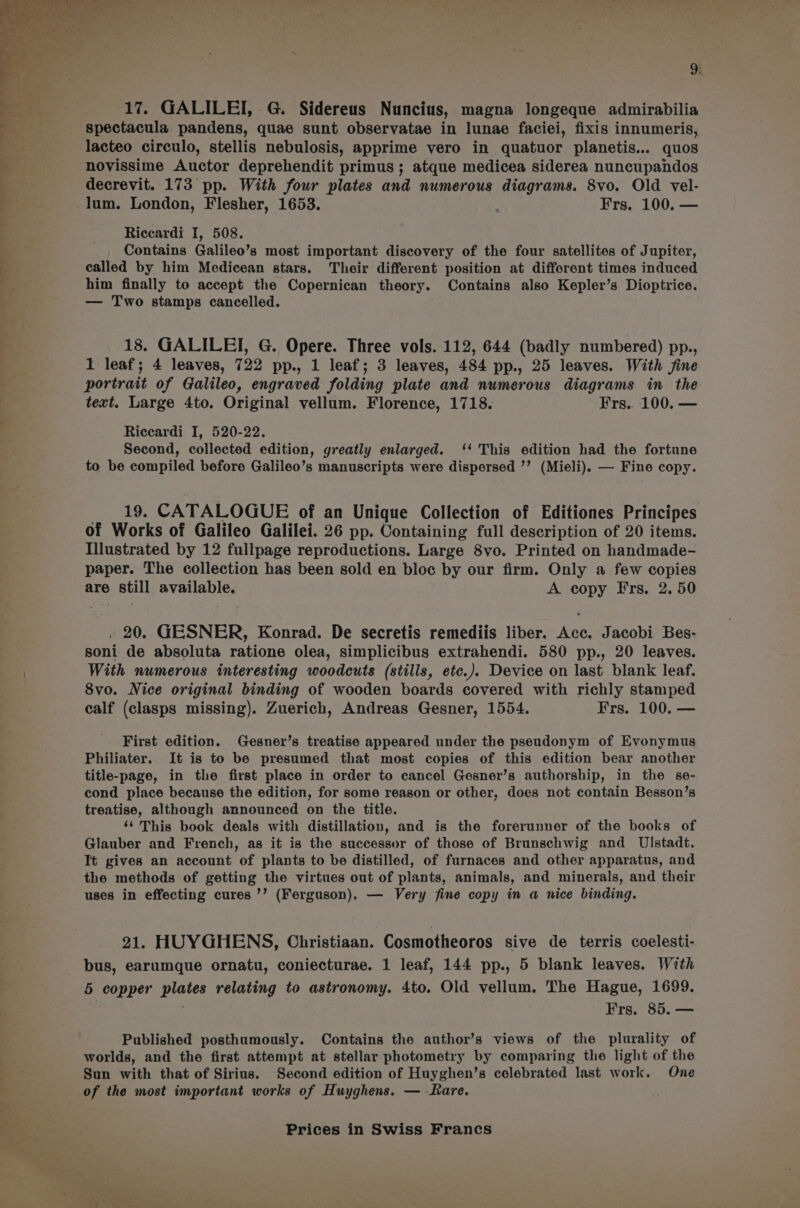 9: (17. GALILEI, G. Sidereus Nuncius, magna longeque admirabilia spectacula. pandens, quae sunt observatae in lunae faciei, fixis innumeris, lacteo circulo, stellis nebulosis, apprime vero in quatuor planetis... quos novissime Auctor deprehendit primus ; atque medicea siderea nuncupandos decrevit. 173 pp. With four plates and numerous diagrams. 8vo. Old vel- lum. London, Flesher, 1653. Frs. 100. — Riccardi I, 508. Contains Galileo’s most important discovery of the four satellites of Jupiter, called by him Medicean stars. Their different position at different times induced him finally to accept the Copernican theory. Contains also Kepler’s Dioptrice. — Two stamps cancelled. 18. GALILEI, G. Opere. Three vols. 112, 644 (badly numbered) pp., 1 leaf; 4 leaves, 722 pp., 1 leaf; 3 leaves, 484 pp., 25 leaves. With fine portrait of Galileo, engraved folding plate and numerous diagrams in the text. Large 4to. Original vellum. Florence, 1718. Frs.. 100. — Riccardi I, 520-22. Second, collected edition, greatly enlarged. ‘‘ This edition had the fortune to be compiled before Galileo’s manuscripts were dispersed ’’ (Mieli). — Fine copy. 19. CATALOGUE of an Unique Collection of Editiones Principes of Works of Galileo Galilei. 26 pp. Containing full description of 20 items. Illustrated by 12 fullpage reproductions. Large 8vo. Printed on handmade- paper. The collection has been sold en bloc by our firm. Only a few copies are still available. A copy Frs. 2. 50 , 20. GESNER, Konrad. De secretis remediis liber. Acc. Jacobi Bes- soni de absoluta ratione olea, simplicibus extrahendi. 580 pp., 20 leaves. With numerous interesting woodcuts (stills, etc.). Device on last blank leaf. 8vo. Nice original binding of wooden boards covered with richly stamped calf (clasps missing). Zuerich, Andreas Gesner, 1554. Frs. 100. — First edition. Gesner’s treatise appeared under the pseudonym of Evonymus Philiater. It is to be presumed that most copies of this edition bear another title-page, in the first place in order to cancel Gesner’s authorship, in the se- cond place because the edition, for some reason or other, does not contain Besson’s treatise, although announced on the title. ‘¢ This book deals with distillation, and is the forerunner of the books of Glauber and French, as it is the successor of those of Brunschwig and Ulstadt. It gives an account of plants to be distilled, of furnaces and other apparatus, and the methods of getting the virtues out of plants, animals, and minerals, and their uses in effecting cures ’’ (Ferguson). — Very fine copy in a nice binding. 21. HUYGHENS, Christiaan. Cosmotheoros sive de terris coelesti- bus, earumque ornatu, coniecturae. 1 leaf, 144 pp., 5 blank leaves. With 5 copper meet relating to astronomy. 4to. Old vellum. The Hague, 1699. Frs. 85. — Published posthumously. Contains the author’s views of the plurality of worlds, and the first attempt at stellar photometry by comparing the light of the Sun with that of Sirius. Second edition of Huyghen’s celebrated last work. One of the most important works of Huyghens. — Rare. Prices in Swiss Francs ~~
