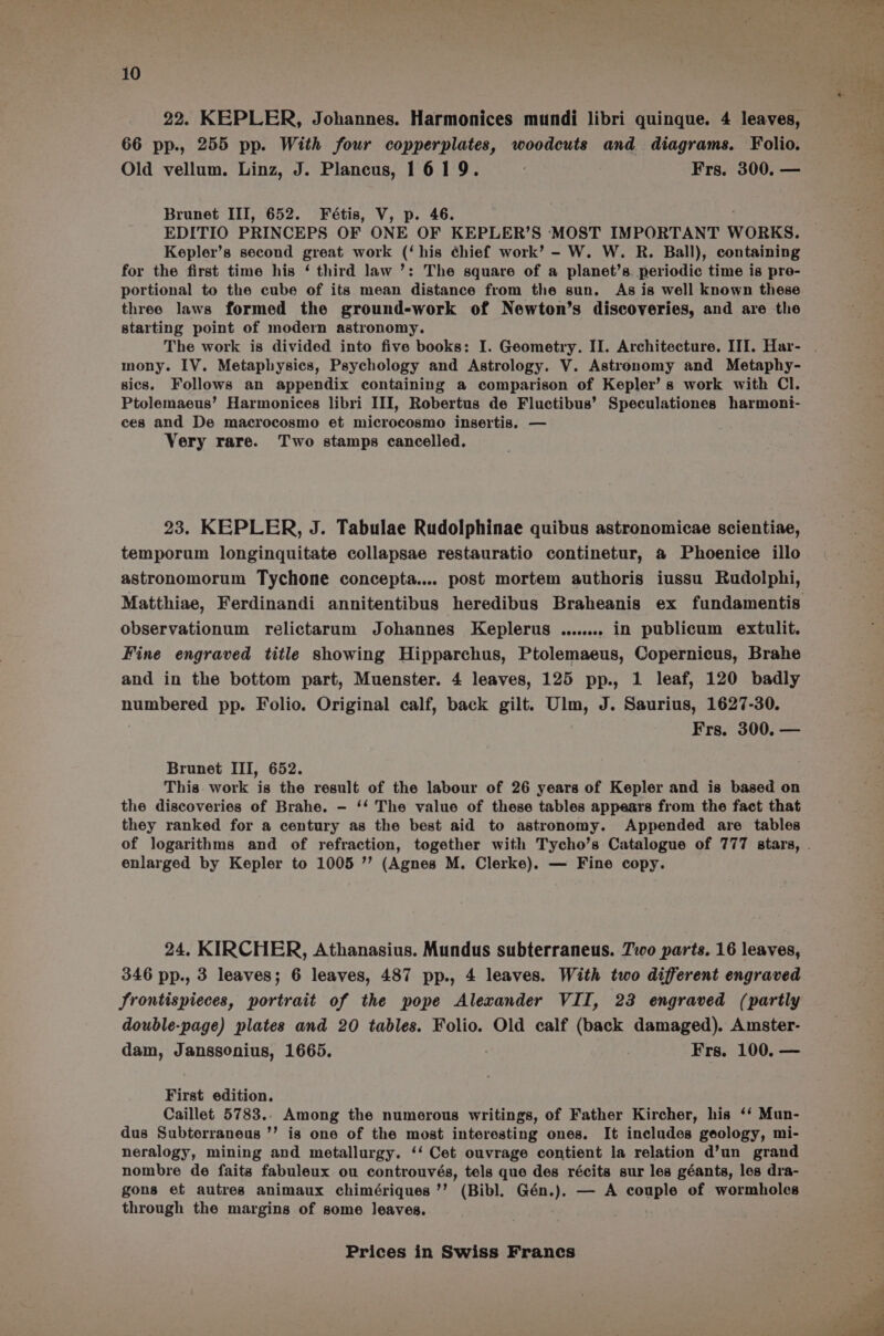 66 pp., 255 pp. With four copperplates, woodcuts and diagrams. Folio. Old vellum. Linz, J. Plancus, 1619. : Frs. 300. — Brunet III, 652. Fétis, V, p. 46. EDITIO PRINCEPS OF ONE OF KEPLER’S MOST IMPORTANT WORKS. Kepler’s second great work (‘his ¢hief work’ - W. W. R. Ball), containing for the first time his ‘ third law ’: The square of a planet’s periodic time is pro- portional to the cube of its mean distance from the sun. As is well known these three laws formed the ground-work of Newton’s discoveries, and are the starting point of modern astronomy. mony. IV. Metaphysics, Psychology and Astrology. V. Astronomy and Metaphy- sics. Follows an appendix containing a comparison of Kepler’ s work with Cl. Ptolemaeus’ Harmonices libri III, Robertus de Fluctibus’ Speculationes harmoni- ces and De macrocosmo et microcosmo insertis, — Very rare. Two stamps cancelled. 23. KEPLER, J. Tabulae Rudolphinae quibus astronomicae scientiae, temporum longinquitate collapsae restauratio continetur, &amp; Phoenice illo astronomorum Tychone concepta.... post mortem authoris iussu Rudolphi, Matthiae, Ferdinandi annitentibus heredibus Braheanis ex fundamentis observationum relictarum Johannes Keplerus ........ in publicum extulit. Fine engraved title showing Hipparchus, Ptolemaeus, Copernicus, Brahe and in the bottom part, Muenster. 4 leaves, 125 pp., 1 leaf, 120 badly numbered pp. Folio. Original calf, back gilt. Ulm, J. Saurius, 1627-30. Frs. 300. — Brunet III, 652. This work is the result of the labour of 26 years of Kepler and is based on the discoveries of Brahe. - ‘‘ The value of these tables appears from the fact that they ranked for a century as the best aid to astronomy. Appended are tables enlarged by Kepler to 1005 ’’ (Agnes M. Clerke). — Fine copy. 24. KIRCHER, Athanasius. Mundus subterraneus. 7.0 parts. 16 leaves, 346 pp., 3 leaves; 6 leaves, 487 pp., 4 leaves. With two different engraved Srontispieces, portrait of the pope Alexander VII, 23 engraved (partly double-page) plates and 20 tables. Folio. Old calf (back damaged). Amster- dam, Janssonius, 1665. ? | Frs. 100. — First edition. Caillet 5783.. Among the numerous writings, of Father Kircher, his ‘‘ Mun- dus Subterraneus ’’ is one of the most interesting ones. It includes geology, mi- neralogy, mining and metallurgy. ‘‘ Cet ouvrage contient la relation d’un grand nombre de faits fabuleux ou controuvés, tels que des récits sur les géants, les dra- gons et autres animaux chimériques’’ (Bibl. Gén.). — A couple of wormholes through the margins of some leaves.