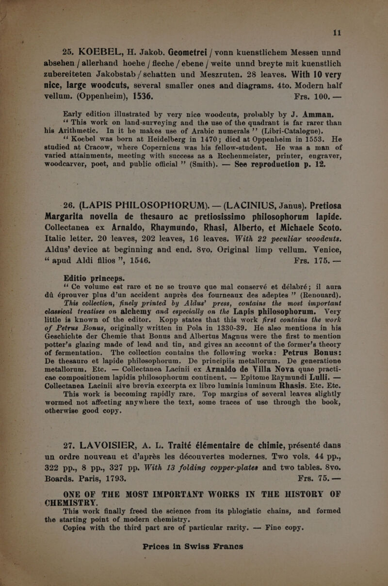 25. KOEBEL, H. Jakob. Geometrei / vonn kuenstlichem Messen unnd absehen /allerhand hoehe / fleche / ebene / weite unnd breyte mit kuenstlich zubereiteten Jakobstab / schatten und Meszruten. 28 leaves. With 10 very vellum, (Oppenheim), 1536. Frs. 100. — Early edition illustrated by very nice woodcuts, probably by J. Amman. _ ‘* This work on land-surveying and the use of the quadrant is far rarer than his Arithmetic. In it he makes use of Arabic numerals ’’ (Libri-Catalogue). ‘* Koebel was born at Heidelberg in 1470; died at Oppenheim in 1553. He studied at Cracow, where Copernicus was his fellow-student. He was a man of varied attainments, meeting with success as a Rechenmeister, printer, engraver, woodcarver, poet, and public official ’’ (Smith). — See reproduction p. 12. -26. (LAPIS PHILOSOPHORUM). — (LACINIUS, Janus). Pretiosa Margarita novella de thesauro ac pretiosissimo philosophorum lapide. Collectanea ex Arnaldo, Rhaymundo, Rhasi, Alberto, et Michaele Scoto. Italic letter. 20 leaves, 202 leaves, 16 leaves. With 22 peculiar woodcuts. Aldus’ device at beginning and end. 8vo. Original limp vellum. Venice, ‘‘apud Aldi filios ”, 1546. Frs. 175. — Editio princeps. ‘Ce volume est rare et ne se trouve que mal conservé et délabré; il aura da éprouver plus d’un accident auprés des fourneaux des adeptes ” (Renouard), This collection, finely printed by Aldus’ press, contains the most important classical treatises on alchemy and especially on the Lapis philosophorum. Very little is known of the editor. Kopp states that this work first contains the work of Petrus Bonus, originally written in Pola in 1330-39. He also mentions in his Geschichte der Chemie that Bonus and Albertus Magnus were the first to mention potter’s glazing made of lead and tin, and gives an account of the former’s theory of fermentation. The collection contains the following works: Petrus Bonus: De thesauro et lapide philosophorum. De principiis metallorum. De generatione metallorum. Etc. — Collectanea Lacinii ex Arnaldo de Villa Nova quae practi- cae compositionem lapidis philosophorum continent. — Epitome Raymundi Lulli. — Collectanea Lacinii sive brevia excerpta ex libro luminis luminum Rhasis. Etc. Etc. This work is becoming rapidly rare. Top margins of several leaves slightly wormed not affecting anywhere the text, some traces of use through the book, otherwise good copy. 27. LAVOISIER, A. L. Traité élémentaire de chimie, présenté dans un ordre nouveau et d’aprés les découvertes modernes. Two vols. 44 pp., 322 pp., 8 pp., 327 pp. With 13 folding copper-plates and two tables. 8vo. Boards. Paris, 1793. | Frs. 75.— ONE OF THE MOST IMPORTANT WORKS IN THE HISTORY OF _ CHEMISTRY. This work finally freed the science from its phlogistic chains, and formed the starting point of modern chemistry. j Copies with the third part are of particular rarity. — Fine copy.