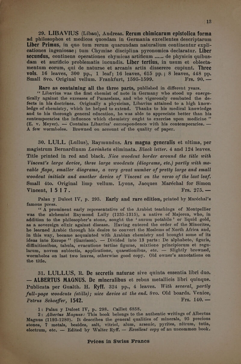 18 29. LIBAVIUS (Libau), Andreas. Rerum chimicarum epistolica forma ad philosophos et medicos quosdam in Germania excellentes descriptarum Liber Primus, in quo tum rerum quarundam naturalium continentur expli- cationes ingeniosae; tum Chymiae disciplina pyronomica declaratur. Liber secundus, continens operationes chymicas artificum ...... de physicis quibus- mentum eorum, qui de naturae et arcanis artis disserere cupiunt. Three vols. 16 leaves, 300 pp., 1 leaf; 16 leaves, 615 pp.; 8 leaves, 448 pp. Small 8vo. Original vellum. Frankfurt, 1595-1599. Frs. 90. — Rare as containing all the three parts, published in different years. ‘¢ Libavius was the first chemist of note in Germany who stood up energe- tically against the excesses of Paracelsus, and who vigorously combated the de- fects in his doctrines. Originally a physician, Libavius attained to a high know- ledge of chemistry, which he helped to extend. Thanks to his medical knowledge and to his thorough general education, he was able to appreciate better than his contemporaries the influence which chemistry ought to exercise upon medicine ”’ (E. v. Meyer). — Contains Libavius’ correspondence with his contemporaries. — A few wormholes. Browned on account of the quality of paper. 30. LULL (Lullus), Raymundus. Ars magna generalis et ultima, per magistrum Bernardinum Lavinheta eliminata. Black letter. 4 and 124 leaves. Title printed in red and black. Nice woodcut border around the title with Vincent’s large device, three large woodcuts (diagrams, etc.) partly with mo- vable flaps, smaller diagrams, a very great number of pretty large and small woodcut initials and another device of Vincent on the verso of the last leaf. Small 4to. Original limp vellum. Lyons, Jacques Maréchal for Simon Vincent, 1517. : Frs. 275. — Palau y Dulcet IV, p. 293. Early and rare edition, printed by Maréchal’s famous press. ‘¢ A prominent early representative of the Arabist teachings of Montpellier was the alchemist Raymond Lully (1235-1315), a native of Majorca, who, in addition to the philosopher’s stone, sought the ‘aurum potabile’ or liquid .gold, as a sovereign elixir against disease. Having entered the order of the Minorites, he learned Arabic through his desire to convert the Moslems of North Africa and, in this way, became acquainted with Arabian chemistry and brought some of its ideas into Europe ’’ (Garrison). — Divided into 13 parts: De alphabeto, figuris, diffinitionibus, tabula, evacutione tertiae figurae, mixtione principiorum et regu- larum, novem subiectis, applicatione, quaestionibus, ete. — Slightly browned, wormholes on last two leaves, otherwise good copy. Old owner’s annotations on the title. | 31. LULLUS, R. De secretis naturae sive quinta essentia libri duo, — ALBERTUS MAGNUS. De mineralibus et rebus metallicis libri quinque. Publicata per Gualth. H. Ryff. 324 pp., 4 leaves. With several, partly full-page woodcuts (stills); nice device at the end. 8vo. Old boards. Venice, Petrus Schoeffer, 1542. ' ¥Frs. 140. — -1: Palau y Dulcet IV, p. 298. Caillet 6858. 2 2: Albertus Magnus: This book belongs to the authentic writings of Albertus Magnus (1193-1280). It describes the general qualities of minerals, 95 precious stones, 7 metals, besides, salt, vitriol, alum, arsenic, pyrites, nitrum, tutia, electrum, etc. — Edited by Walter Ryff. — Excellent copy of an uncommon book.