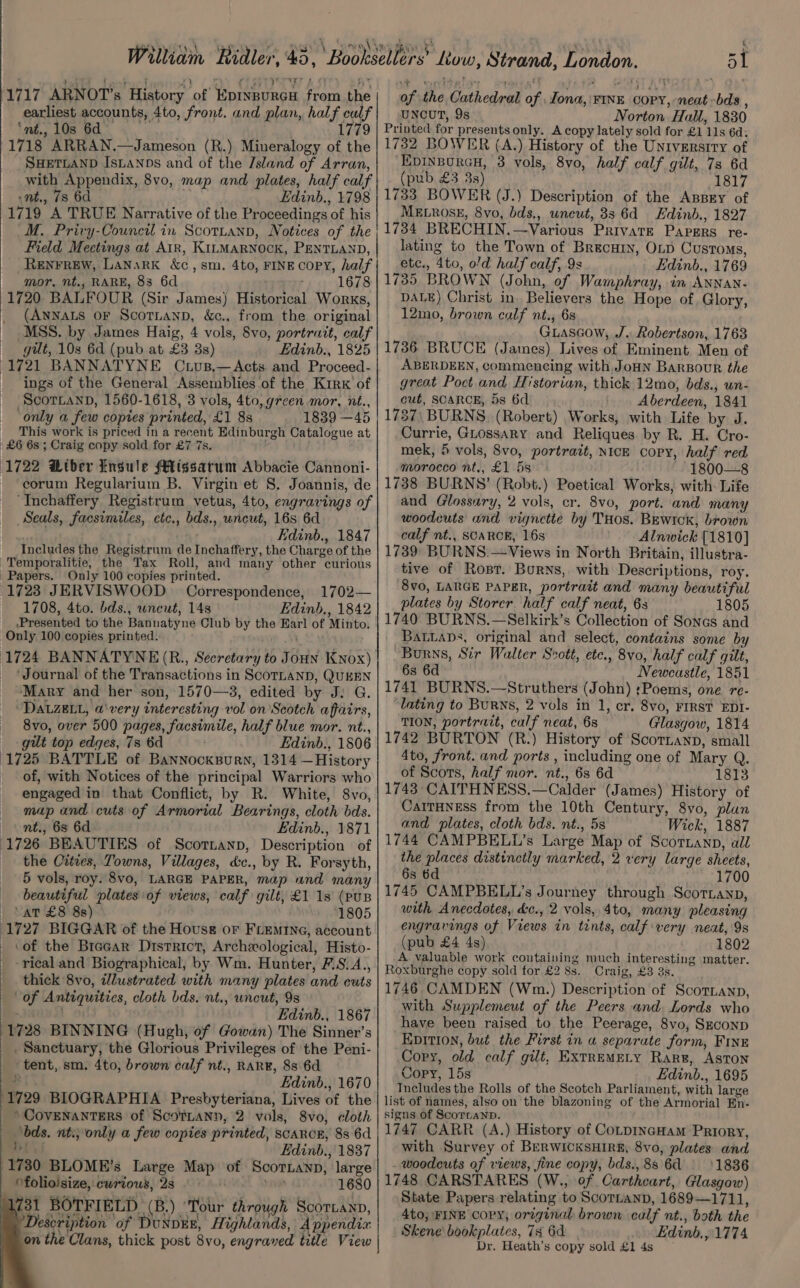 7 9) earliest accounts, 4to, front. and plan, half calf ‘nt. 10s 64 1779 1718 ARRAN.—Jameson (R.) Mineralogy of the SHETLAND IsLaNDs and of the /sland of Arran, with Appendix, 8vo, map and plates, half calf nt., 7s 6d Edinb., 1798 1719 A TRUE Narrative of the Proceedings of his M. Privy-Council in Scottanp, Notices of the Field Meetings at Air, KILMARNOCK, PENTLAND, RENFREW, LaNaRK &amp;c, sm. 4to, FINE COPY, half mor, nt., RARE, 8s 6d / ' 1678 1720 BALFOUR (Sir James) Historical Works, (ANNALS OF ScoTLanD, &amp;c., from the original MSS. by James Haig, 4 vols, 8vo, portratt, calf gilt, 10s 6d (pub at £3 8s) Edinb., 1825 1721 BANNATYNE Ctus.—Acts and Proceed- ings of the General Assemblies of the Kirk of ScorLaNnD, 1560-1618, 3 vols, 4to, green mor, nt., ‘only a few copies printed, £1 8s 1839 —45 This work is priced in a recent Edinburgh Catalogue at £6 6s ; Craig copy sold for £7 7s. ' (1722 Liber Insule Missarum Abbacie Cannoni- ~ corum Regularium B. Virgin et 8. Joannis, de _ Inchaffery Registrum vetus, 4to, engravings of Seals, facsimiles, ctc., bds., uncut, 16s 6d ale ) Edinb., 1847 Includes the Registrum de Inchaffery, the Charge of the Temporalitie, the Tax Roll, and many other curious Papers. Only 100 copies printed. 1723 JERVISWOOD = Correspondence, 1702— 1708, 4to. bds., wneut, 14s Edinb., 1842 Presented to the Bannatyne Club by the Earl of Minto. Only 100 copies printed. ' (1724 BANNATYNE (R., Secretary to Joun Knox) ‘Journal of the Transactions in ScoTLanp, QUEEN ‘Mary and her son, 1570—3, edited by J: G. DALZELL, avery interesting vol on Scotch affairs, 8vo, over 500 pages, facsimile, half blue mor. nt., gilt top edges, 7s 6d Edinb., 1806 1725 BATTLE of Bannocksurn, 1314 —History of, with Notices of the principal Warriors who engaged in that Conflict, by R. White, 8vo, map and cuts of Armorial Bearings, cloth bds. nt., 6s 6d Edinb., 1871 1726 BEAUTIES of Scortanp, Description of the Cities, Towns, Villages, d&amp;c., by R. Forsyth, 5 vols, roy. 8vo, LARGE PAPER, map and many beautiful plates of views, calf gilt, £1 1s (puB vat £8 8s) 1805 1727 BIGGAR of the Hovuss or FLEMtne, account ‘of the Bracar District, Archeological, Histo- -rical and Biographical, by Wm. Hunter, F.S.A., thick 8vo, dlustrated with many plates and cuts of Antiquities, cloth bds. nt., uncut, 9s Edinb., 1867 1728 BINNING (Hugh, of Gowan) The Sinner’s _, Sanctuary, the Glorious Privileges of the Peni- tent, sm. 4to, brown calf nt., RARE, 886d i Edinb., 1670 1729 BIOGRAPHIA Presbyteriana, Lives of the *COVENANTERS of ScoTLaNy, 2 vols, 8vo, cloth ‘bds, nti; only a few copies printed, scarce, 8s 6d 2a Edinb., 1837 neo BLOME’s Large Map of Scornanp, large ‘folioisize, curious, 2s . ave 1680 731 BOTFIELD. (B.) ‘Tour through Scortann, Description of DunpEE, Highlands, Appendix on the Clans, thick post 8vo, engraved title View en ee ee eS ee eT eee SS ee eee UNCUT, 9s Norton Hall, 1830 Printed for presents only. A copy lately sold for £1 11s 6d: 1732 BOWER (A.) History of the University of EpinBorcH, 3 vols, 8vo, half calf gilt, 7s 6d (pub £3 3s) 1817 1733 BOWER (J.) Description of the ABBEY of MELROSE, 8vo, bds., uncut, 83 6d Edinb., 1827 1734 BRECHIN.—Various Private Papers re- lating to the Town of Brecuiy, OLD Customs, etc., 4to, o’d half calf, 9s Edinb., 1769 1735 BROWN (John, of Wamphray, in ANNAN- DALE) Christ in. Believers the Hope of. Glory, 12mo, brown calf nt., 6s Guascow, J. Robertson, 1763 1736 BRUCE (James) Lives of Eminent Men of ABERDEEN, commencing with JoHN Bargour the great Poct and Historian, thick 12mo, bds., un- cut, SCARCE, 5s 6d Aberdeen, 1841 1737\ BURNS, (Robert) Works, with Life by J. Currie, GLossaRY and Reliques by R. H. Cro- mek, 5 vols, 8vo, portrait, NICE copy, half red morocco nt., £1 5s 1800—8 1738 BURNS’ (Robt.) Poetical Works, with: Life and Glossary, 2 vols, cr. 8v0, port. and many woodeuts and vignette by THos. Bewiox, brown calf nt., SCARCE, 16s Alnwick [1810] 1739: BURNS.—Views in North Britain, illustra- tive of Rost. Borns, with Descriptions, roy. 8v0, LARGE PAPER, portrait and many beautiful plates by Storer. half calf neat, 6s 1805 1740 BURNS.—Selkirk’s Collection of Soncs and BaLLabs, original and select, contains some by Burns, Sir Walter Scott, etc., 8vo, half calf gilt, 6s 6d Newcastle, 1851 1741 BURNS.—Struthers (John) :;Poems, one re- ‘lating to Burns, 2 vols in 1, cr. 8vo, FIRST EDI- TION, portrait, calf neat, 6s Glasgow, 1814 1742 BURTON (R.) History of Scornanp, small 4to, front. and ports , including one of Mary Q. of Scots, half mor. nt., 6s 6d 1813 1743 CAITHNESS.—Calder (James) History of CaitHness from the 10th Century, 8vo, plun and plates, cloth bds. nt., 5s Wick, 1887 1744 CAMPBELL’s Large Map of Scortanp, all the places distinctly marked, 2 very large sheets, 6s 6d 1700 1745 CAMPBELL’s Journey through Scotzanp, with Anecdotes, &amp;c., 2 vols, 4to, many pleasing engravings of Views in tints, calf very neat, 9s (pub £4 4s) 1802 A valuable work containing much interesting matter. Roxburghe copy sold for £2 8s. Craig, £3 3s. 1746 CAMDEN (Wm.) Description of Scortanp, with Supplemeut of the Peers and. Lords who have been raised to the Peerage, 8vo, Seconp EDITION, but the First in « separate form, Fine Copy, old calf gilt, EXTREMELY Rare, Aston Copy, 15s Edinb., 1695 Tncludes the Rolls of the Scotch Parliament, with large list of names, also on the blazoning of the Armorial En- signs of Scorcanp. 1747 CARR (A.) History of CoLpIncHam Priory, with Survey of BerwicksHire, 8vo, plates and . woodcuts of views, fine copy, bds.,88 64 1836 1748 CARSTARES (W., of Cartheart, Glasgow) State Papers relating to Scortanp, 1689—1711, 4to; FINE copy, original brown calf nt., both the Skene’ bookplates, 78 6d. Edinb,, 1774 Dr. Heath’s copy sold £1 4s