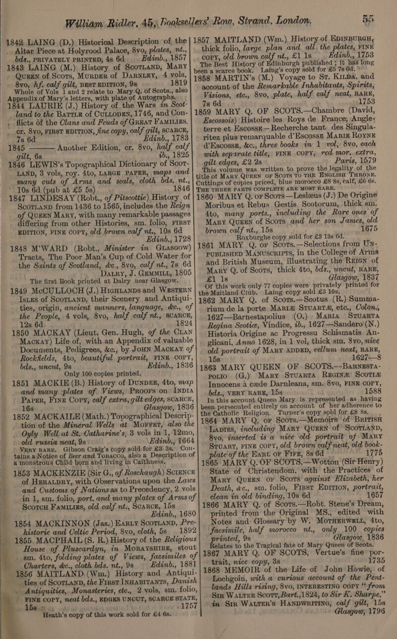 : 4 q : 1842, LAING (D.) Historical Description of, the _ Altar Piece at Holyrood Palace, 8vo, plates, nt., bds., PRIVATELY PRINTED, 4s 6d Edinb., 1857 1843 LAING (M.) History of ScornanD, Mary QUEEN of. Scots, MurpER of Darnuzy, 4 vols, 8vo, Af. calf gilt, BEST EDITION, 9s 1819 Whole of Vols 1 and 2 relate to Mary Q. of Scots., also Appendix of Mary’s letters, with plate of Autographs. 1844 LAURIE (J.) History of the Wars in Scot- land to the BATTLE of CULLODEN, 1746, and Con- . flicts of the Clans and Feuds of GREAT FaMILIES, _ r. 8y0, FIRST EDITION, fine copy, calf gilt, SCARCE, 7s 6d _Edinb., 1783 1845 Another Edition, cr. 8vo, half calf gilt, 68 ib., 1825 1846 LEWIS’s Topographical Dictionary of Scor- * LAND, 3 vols, roy. 4to, LARGE PAPER, maps and many cuts of Arms and seals, cloth bds. nt., * 10s 6d. (pub at £5 5s) . 1846 1847 LINDESAY (Robt., of Pitscottte) History of ScoTLAND from 1436 to 1565, includes the Reign of QUEEN Mary, with many remarkable passages differing from other Histories, sm. folio, FIRST EDITION, FINE Copy, old brown calf nt., 10s 6d Edinb., 1728 i Tracts, The Poor Man’s Cup of Cold Water for the Suwints of Scotland, ce., 8vo, calf nt., 7s 6d . - Datry, J. GEMMILL, 1805 The first Book printed at Dalry near Glasgow. 1849 McCULLOCH (J.) Higotanps and W&amp;STERN Istes of ScoTLAND, their Scenery and Antiqui- ties, origin, ancient manners, language, &amp;c., of the People, 4 yols, 8vo, half calf nt., SCARCE, 12s 6d. . 1824 1850 MACKAY (Lieut. Gen..Hugh, of the Cian Mackay) Life of, with-an Appendix of valuable Documents, Pedigrees, &amp;c:, by JOHN Mackay of Rockfields, 4to, beautiful portrait, FINE COPY, bds., uncut, 9s Edinb., 1836 Only 100 copies printed. 1851 MACKIE (B.) History of DUNDEE, 4to, map and many :plates of Views, Proors on. InD1a Paper, Fine Copy, calf extra, gilt edges, SCARCE, 16s. Glasgow, 1836 1852 MACKAILE (Math.) Topographical Descrip- - tion of the Mineral Wells at Morret, also the Oyly Well at St. Catharine's; 3 vols in.1, 12mo, old russia neat, 9s: Edinb., 1664 Very RARE. Gibson Craig’s copy sold for £3 3s, Con- tains a Notice of Beer and Topacco, also a Description of a monstrous Child born and living in Caithness. aed 1853 MACKENZIE (Sir G., of Roschaugh) SCIENCE _ of HERALDRY, with Observations upon the Laws and Customs of Nations as to Precedency, 2 vols in 1, sm. folio, port. and many plates of Arms of Scorcu Famiuigs, old calf nt., SCARCE, 15s Edinb., 1680 1854 MACKINNON (Jas.) EARLY ScoTLAND, Pre- historic and Celtic Period, 8vo, cloth, 5s 1892 House of Pluscardyn, in MORAYSHIRE, stout sm. 4to, folding plates of Views, facsimiles of _ Charters, &amp;c., cloth bds. nt., 98 Edinb., 1881 1856 MAITLAND. (Wm.) History and Antiqui- ties of ScorLaND, the First Innasrranrs, Danish . Antiquities,.Monasteries, etc., 2 vols, sm. folio, FINE COPY, neat bds., EDGES UNCUT, SCARCE STATE, . 15s. « eg fie [6% BES : Heath’s copy of this work sold for £4 6s. - » =. di) 1857. MAITLAND (Wm.). History of EDINBURGH, thick folio, large plan and all, the plates, FINE copy, old brown calf nt.. £1 1s. Hdinb,, 17538 The Best History of Edinburgh published ; it has long been a scarce book. Laing’s copy sold for £5 7s 6d. °° 1858 MARTIN’s (M.) Voyage to Sr. Kinpa, and account of the Remarkable Inhabitants, Spirits, Visions, etc., 8vo, plate, half calf neat, RARE, 7s 6d , 1753 1859 MARY Q. OF SCOTS.—Chambre (David, Escossois) ‘Histoire les Roys de France; Angle; terre et EscosskE—Recherche tant des Singula- ritez plus remarquable d’Escoss— Marz Roynk d’Escosse, &amp;c., three books in 1 vol, 8vo, each with sepurate title, FINE COPY, red mor, extra, gilt edges, £2 2s Paris, 1579 This volume was written to prove the legality of the title of MARY.QUEEN oF ScoTs To THE ENGLISH THRONE. Cuttings of copies priced, blue morocco £8 8s, calf, £6 6s. THE THREE PARTS COMPLETE ARE MOST RARE. 1860 MARY Q. or Scors—Lesleeus (J.) De Origine Moribus et Rebus Gestis Scotorum, thick .sm, 4to, many ports., including the Rare ones of Mary QuzeEn of Scots and her son James, old brown calf nt., 15s 1675 Roxburghe copy sold for £3 13s 6d. 1861 MARY Q. or Scors.—Selections from UN- PUBLISHED MANUSCRIPTS, in the College of Arms and British Museum, illustrating the Reien of Mary Q. of Scots, thick 4to, bds., wncul, RARE, £1 1s Glasgow, 1837 Of this work only 77 copies were privately printed for the Maitland Club. Laing copy sold £3 10s. 1862 MARY Q. of Scors.—Scotus. (R.) Summa- rium de la porte Maria Stuarts, etc., Colon., 1627—Barnestapolius (O.) Maria Sruarta Regina Scottie, Vindice, 1b., 1627—Sandero'(N.) Historia Origine ac Progressu Schismatis An- . glicani, Anno 1628, in 1 vol, thick sm, 8vo, nice old portrait of MARY ADDED, vellum neat, RARE, 15s- 1627—-8 1863 MARY QUEEN OF. SCOTS.—-Barnzsta- potio (G.) Mary Sruarta Recinm Scotrm Innocens a cede Darnleana, sm. 8vo, FINE COPY, bds., VERY RARE, 15s 1588 In this account Queen Mary is represented as having been. persecuted entirely on account of her adherence to the Catholic Religion. Turner’s copy sold for £8 8s. 1864 MARY Q, or Scors.—Memoirs ‘of BritisH ‘Davies, including Mary QUEEN of ScorLann, 8vo0, inserted is a niee old portrait of Mary Sruart, FINE copy, old brown calf neat, old book- ' plate of the Hart oF Fire, 8s 6d eS 775 1865 MARY Q. OF SCOTS.— Wotton (Sir Henry) State of Christendom, with the Practices of Mary Queen or Scots against Elizabeth, her Death, &amp;c., sm. folio, First Eprrion, portrait, clean in old binding, 10s 6d 1657 1866 MARY ‘Q. of Scots.—Robt. Stene’s Dream, printed from the Original MS., edited with Notes and: Glossary by W. MOoTHERWELL, 4to, ‘facsimile, half morocco nt., only 100 coptes printed, 98 ' Glasgow, 1836 Relates to the Tragical fate of Mary Queen of Scots. 1867 MARY Q. OF SCOTS, Vertue’s fine’ por- trait, nice copy, 3s 1735 1868 MEMOIR of the Life of John Howie, of - Lochgoin, with a curious account of the Pent- lands Hills rising, 8vo, INTERESTING COPY ‘ from Sir WALTER Scort, Bart.,1824, to Sir K. Sharpe,” in Str WALTER’s Hanpwritine, calf gilt, 15s : -» Glasgow, 1796