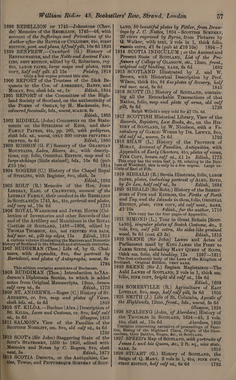 1898 REBELLION or 1745—Johnstone (Chev. de) Memoirs of the Repetition, 1745—46, with account of the Sufferings and Privations of the Author ufter the BATTLE OF CULLODEN, 4to, FIRST EDITION, port. and plans, hf.tcalf gilt, 10s 6d 1820 1899 RENFREW.—Crawfurd (G.) History of RENFREWSHIRE, and the Noble and Ancient Famt- LIES, BEST EDITION, edited by G. Robertson, roy. ' 4to, LARGE PAPER, large maps and plates, FINE copy, half calf gilt, £1 15s Paisley, 1818 Only a few copies printed this size, 1900 REPORT of the Trustees of the Dick Be- quests in the Cos. of ABERDEEN, BANFF, and Moray, 8vo, cloth bds. nt., 5s Edinb., 1844 1901 REPORT of the Committee of the High- land Society of Scotland, on the authenticity of the Pozms of Ossian, by H. Mackenzie, 8vo, colowred facsimile, bds., wncut, SCARCE, 68 Edinb., 1805 1902 RIDDELL (John) Comments on the State- ments on the Stirtines of Kerr, and their _ Famiry Papers, 4to, pp. 260, with pedigrees, cloth bds. nt., wncut, ONLY 800 COPIES PRIVATELY PRINTED, 8s 6d Edinb., 1860 1903 ROBSON (G. F.) Scenery of the Grampian Mountains, Lakes, Rivers, d&amp;c., with descrip- tions, roy. folio, ORIGINAL EDITION, map and 41 large etchings (little stained), bds., 10s 6d (pub £10 10s) 1814 1904 ROGERS (C.) History of the Chapel Royal of STIRLING, with Register, 8vo, cloth, 5s Edinb., 1882 1905 ROLT (R.) Memoirs of the Hon. JoHNn _ Lainpsay, Earut of CRAWFURD, account of the _ Linpsay Famity, their conduct in the REBELLION in ScortanpDiin 1745, &amp;c., 4to, portrait and plates, calf very nt., 10s 6d 1753 1906 ROYAL Warpropsg and JEWEL Hovss (Col- lection of Inventories and other Records of the) and of the Artillery and Munitioun in the Royau CASTLES IN ScoTLAND, 1488—1606, edited by THOMAS THOMSON, 4to, not PRINTED FOR SALE, half mor. nt., gilt top edges, 15s Edinb., 1815 __ Accurious volume illustrating the Manners and Domestic history of Scotland in the fifteenth and sixteenth centuries. 1907 RUDDIMAN (Thos.) Life of, by G. Chal- mers, with Appendix, 8vo, fine portrait by _ Bartolozzi, and plates of Autographs, eon vee | 1794 ep This edition contains anecdotes of Buchanan. ‘1908 RUDDIMAN (Thos.) Introduction to‘tAn- _ derson’s Diplomata Scotiz, to which is added _ notes from Original Manuscripts, 12mo, brown calf very nt., 6s Edinb., 1773 1909 ST. ANDREWS.—Roger (C.) History of Sr. _ ANDREWS, cr. 8vo, map and plates of Views, f cloth bds. nt., 48 6d 1849 1910 ST. KILDA.—Buchan (Alex.) Description of _ Sr. Kitpa, Laws and Customs, cr. 8vo, half calf nt., 48 6d Glasgow, 1818 1911 SALMON’s View of the Families of the _Scorrisa Nosiuity, sm. 8vo, old calf nt., 48 1759 1912 SCOT’s (Sir John) Staggering State of the _ Scor’s StaresMEN, 1550 -to 1650, edited with Memoirs and Notes by C. Rogers, 8vo, cloth neat, 5s Edinb., 1872 /4918 SCOTIA Depicta, or the Antiquities, Cas- _tles, Towns, and Picturesqug Scrnzry of Scor- ; : : : 57 LAND, 50 beautiful plates by Fitiler, from Draw- ings by J. C. Nattes, 1804 —Scorrisn Scenery, 20 views engraved by Byrne, from Pictures by G. Walker, with text, 2 vols in 1, thick folio, _ russia extra, £1 8s (pub at £10108) 1804—7 1914 SCOTIA INDICULUM ; or the Ancient and Present State of Scotnann, List of the Pro- Sessors of College of GLAscow, etc., 12mo, front., original calf binding, RARE, 6s 6d 1682 1915 SCOTLAND [Illustrated by J. and W. Brown, with Historical Description by Prof. Wilson, thick 4to, 84 fine plates of Scenery, half red mor, next, 88 6d 1845 1916 SCOTT (D.) History of Scornanp, contain- ing all the Remarkable Transactions of that Nation, folio, map and plate of arms, old calf gut, 83 6d 1728 Ralph Willett’s copy sold for £7 17s. 6d, 1917 SCOTTISH Historical Library, View of the Records, Registers, Law Books, &amp;c,, on the Hts- TORY of ScorLanD, by W. Nicolson, with a Vo- cabulary of GaELic Worps by Dr. Luwyp, 8vo, old calf nt., scurce, 7s 6d 1702 1918 SHAW (L.) History of the Province of Moray, Account of Families, Antiquities, with Appendix of Early Charters, 4to, plates of views, Fine Copy, brown calf nt., £1138 Edinb., 1775 This copy has the extra leaf, p. 83, relating to the Dun- bars of Westfield, this is only in a few copies. Large ex- libris of Earl of Fife. 1919 SIBBALD (R.) Scotia Illustrata, folio, LARGE PAPER, plates, including portrait of ALEX. Boyp, by De Leu, half calf nt., 9s Edinb., 1684 1920 SIBBALD (Sir Robt.) History of the SHERIF- DoMs of FirgE and Kinross, the Firths of Forth and Tay,and the Islands in them, folio, ORIGINAL EpITIoN, plate, FINE copy, old calf neat., RARE, £1 10s Fdinb., for the author, 1710 This copy has t,he four pages of Appendix. 1921 SIMOND (L.) Tour in Great Britain [Scor- LAND], singular plates of Scotch Costume, c&amp;c., 2 vols, 8vo, calf gilt extra, the sides like grained wood, 88 6d (cost £3 3s) Edinb., 1815 1922 SKENE (Sir John) Lawes and Actes of Parliament maid by Kine James the First to James S1xtu, including Mary QUEEN of Scots, thick sm. folio, old binding, 15s 1597—1611 The first authentic body of the Laws of the Kingdom of Scotland, Original Edition, veRY RARE. 1923 SKENE (Sir J.) Regiam Magistatem—The Auld Lawes of Scortanp, 2 vols in 1, thick sm. folio, FINE Copy, bright old calf nt., 10s 6d Edinb., 1609 1924 SOMERVILLE (R.) Agriculture of East LOTHIAN, 8vo, map, half calf gilt, 38 6d 1805 1925 SMITH (J.) Life of St. Columba, Apostle of the Highlands, 12mo, front., bds., uncut, 3s 6d Glasgow, 1824 1926 SPALDING (John, of Aberdeen) History of the TROUBLES in ScoTLaNnD, 1624—45, 2 vols, 4to, cloth nt., 10s 6d Aberdeen, 1850 Contains interesting narrative of proceedings of Fami- lies, Rising of the Highland Clans, Origin of the Cove- nauters, their Battles, Sieges, &amp;c., in Scortanp. 1927 SPEED’s Map of Scor.ann, with gortraits of James I. and his Queen, é&amp;c., 2 ft. 8q., nice state, RARE, 5s 1610 1928 STUART (G.) History of Scortanp, the Reign of Q. Mary, 2 vols in 1, 4to, FINE copy, FIRST EDITION, half calf nt., 63 6d 1782