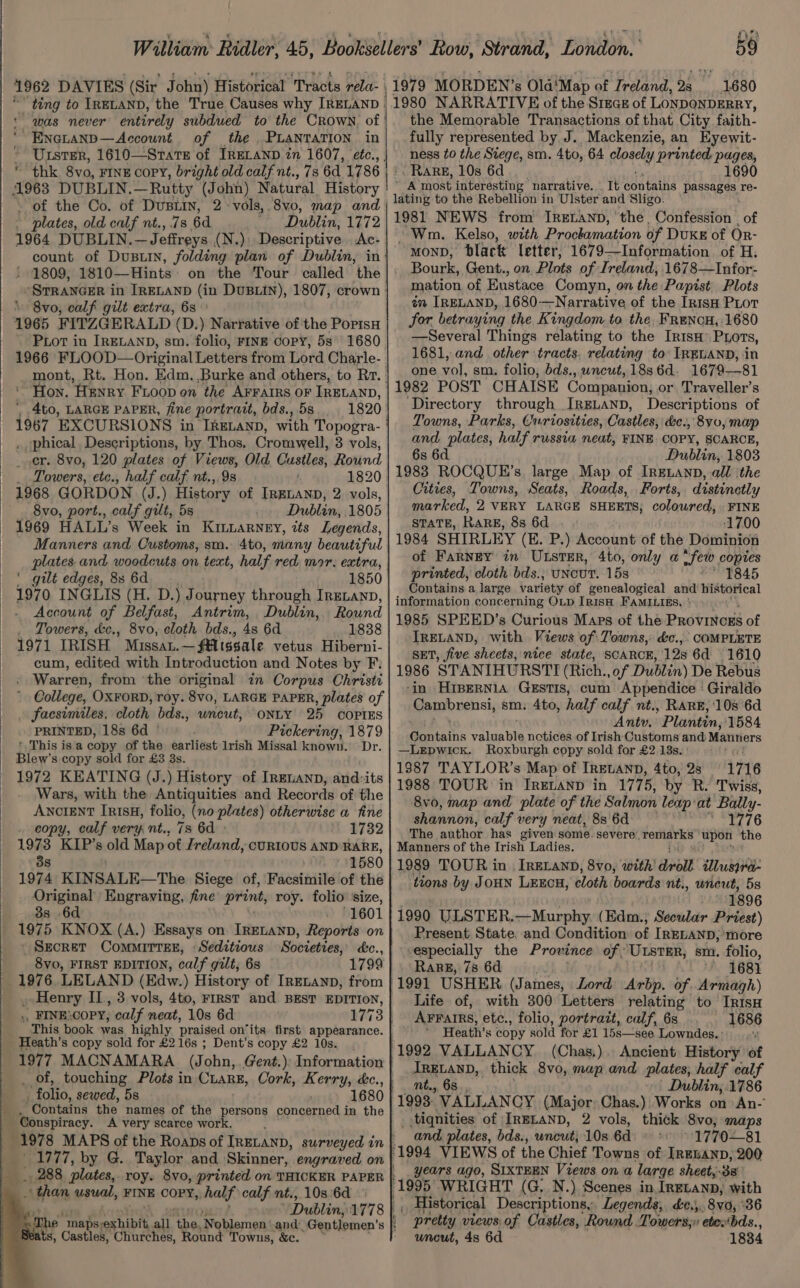 1.680 was never entirely subdued to the Crown, of ~Encianp—Account of _ the PLANTATION in * Ursrer, 1610—Stare of IRELAND in 1607, etc., ee thk 8vo, FINE COPY, bright old calf nt., 7s 6d 1786 - of the Co. of Dustin, 2 vols, 8vo0, map and . plates, old calf nt., 73 6d Dublin, 1772 1964 DUBLIN. — Jeffreys (N.): Descriptive Ac-. count of Dusuin, folding plan of Dublin, in | 1809, 1810—Hints: on the Tour called the \ 8vo, calf gilt extra, 63° 1965 FITZGERALD (D.) Narrative of the PopisH ' Pot in IRELAND, sm. folio, FINE copy, 5s 1680 1966 FLOOD— Original Letters from Lord Charle- mont, Rt. Hon. Edm. Burke and others, to Rr. Hon. Henry Fioop on the AFFAIRS OF IRELAND, | 4to, LARGE PAPER, fine portratt, bds., 5s 1820 . phical, Descriptions, by Thos, Cromwell, 3 vols, cr. 8vo, 120 plates of Views, Old Custles, Round Towers, etc., half calf nt., 9s , 1820 1968 GORDON (J.) History of IRELAND, 2 vols, 8vo, port., calf gilt, 5s Dublin, 1805 Manners and Customs, sm. 4to, many beautiful plates and woodcuts on text, half red mar, extra, ' gilt edges, 8s 6d 1850 1970 INGLIS (H. D. ) Journey through IRELAND, Account of Belfast, Antrim, Dublin, Round . Towers, &amp;c., 8vo, cloth bds., 4s 6d 1838 1971 IRISH MISSAL. ~ Aissale vetus Hiberni- cum, edited with Introduction and Notes by F.  Warren, from ‘the original in Corpus Christi College, OXFORD, roy. 8vo, LARGE PAPER, plates of facsimiles, cloth bds., umiout: “ONLY 25 COPIES PRINTED, 18s 6d ° Pickering, 1879 ' This is a copy of the earliest lrish Missal known. Dr. Blew’s copy sold for £3 8s. 1972 KEATING (J.) History of Irguanp, and:its Wars, with the Antiquities and Records of the ANCIENT IRISH, folio, (no plates) otherwise a fine copy, calf very nt., 73 6d » 1732 the Memorable Transactions of that City faith- fully represented by J. Mackenzie, an Kyewit- ness to the Siege, sm. 4to, 64 Rpsely printed pages, Rare, 10s 6d 1690 gas most interesting narrative. It Woataine Ree re- 1981 NEWS from IReELanp, the, Confession , of Wm. Kelso, with Prockamation of DvKE of Or- MOND, black letter, 1679—Information of H. Bourk, Gent., on Plots of Ireland, 1678—Infor- mation of Eustace Comyn, on the Papist Plots an IRELAND, 1680—Narrative of the Irish Piotr for betraying the Kingdom to the, FrencuH,:1680 —Several Things relating to the Iris’ Priors, 1681, and other tracts. relating to’ IRELAND, in one vol, sm. folio, bds., wncut, 18s6d. 1679—81 ‘Directory through IrgLanD, Descriptions of Towns, Parks, Curiosities, Castles, &amp;e., 8y0, map and, plates, half russia neat, FINE COPY, SCARCE, 6s 6d Dublin, 1803 1983 ROCQUE’s large Map of IRELAND, all the Cities, Towns, Seats, Roads, Forts, distinctly marked, 2 VERY LARGE SHEETS, coloured, FINE STATE, Rare, 8s 6d 1700 1984 SHIRLEY (E. P.) Account of the Dominion of Farney in ULster, 4to, only a few copies printed, cloth bds., UNCUT. 15s 1845 Contains a large variety of genealogical and historical information concerning OLD IRISH FAMILIES, ° 1985 SPEED’s Curious Maps of the PROVINCES of IRELAND, with Views of. Towns, &amp;c.,. COMPLETE SET, five sheets, nice state, SCARCE, 128 6d 1610 1986 STANIHURSTI (Rich., of Dublin) De Rebus ‘in Hispernia Gzstis, cum Appendice ‘ Giraldo Hormibvenst, sm. 4to, half calf nt., RARE, ‘10s 6d Antu. Plantin, 1584 fontaine pelanihe nctices of Irish Customs and: Mantiers —Lepwick. Roxburgh copy sold for £2 13s. 1887 TAYLOR’s Map of IRELAND, 4to, 2s 1716 1988 TOUR in IRELAND in 1775, by R. Twiss, 8v0, map and plate of the Salmon leap at eee shannon, calf very neat, 8s 6d desi rid The author has given some. severe’, hain Pape upon the 38 1580 1974 KINSALE—The Siege of, Facsimile of the Original Engraving, fine print, roy. folio ‘size, 3s .6d 1601 1975 KNOX (A.) Essays on IRELAND, Reports on Secret CommiTtTex, : Seditious Societies, ce., 8vo, FIRST EDITION, calf gilt, 68 1799 1976. LELAND (Edw.) History of IRELAND, from | » Henry IL, 3 vols, 4to, FIRST and BEST EDITION, . FINE:COPY, calf neat, 10s 6d This book was highly praised on‘its. first appearance. Heath’s copy sold for £216s ; Dent’s copy £2 10s. 1977 MACNAMARA (John, Gent.): Information | “folio, sewed, 5s “Contains the names of the persons concerned in the 1777, by G. Taylor and Skinner, engraved on than usual, FINE COPY,, half calf nt., 108 6d ts, Castles, Churches, Round Towns, &amp;c. 1989 TOUR in . IRELAND, 8vo, with droll illusyra- tions by JoHN LEECH, cloth boards nt., uneut, 5s 1896 1990 ULSTER. —Murphy (Edm., Secular Priest) Present State. and Condition of IRELAND, ‘more especially the Prowince of ‘ULSTER, sm. folio, Rare, 78 6d 1681 1991 USHER (James, Lord Arbp. of .Armagh) Life of, with 300 Letters relating to IrisH _AFFaIRS, etc., folio, portrazt, calf, 6s 1686 Heath’s copy sold for £1 15s—see. Lowndes. : ‘ ia aie _ thick 8vo, map and plates; half calf | Dublin,.1786 1995 VALEANGY (Major Chas.) Works on An- _.tiqnities of IRELAND, 2 vols, thick 8vo, maps and. plates, bds., uncut} 10s 6d 1770—81 years ago, SIXTEEN Views on a large sheet, 38° _ Historical Descriptions, Legends, de.,. 8va, °36 pretty views: of Castles, Round Towers,» etebds., uncut, 4s 6d 1834