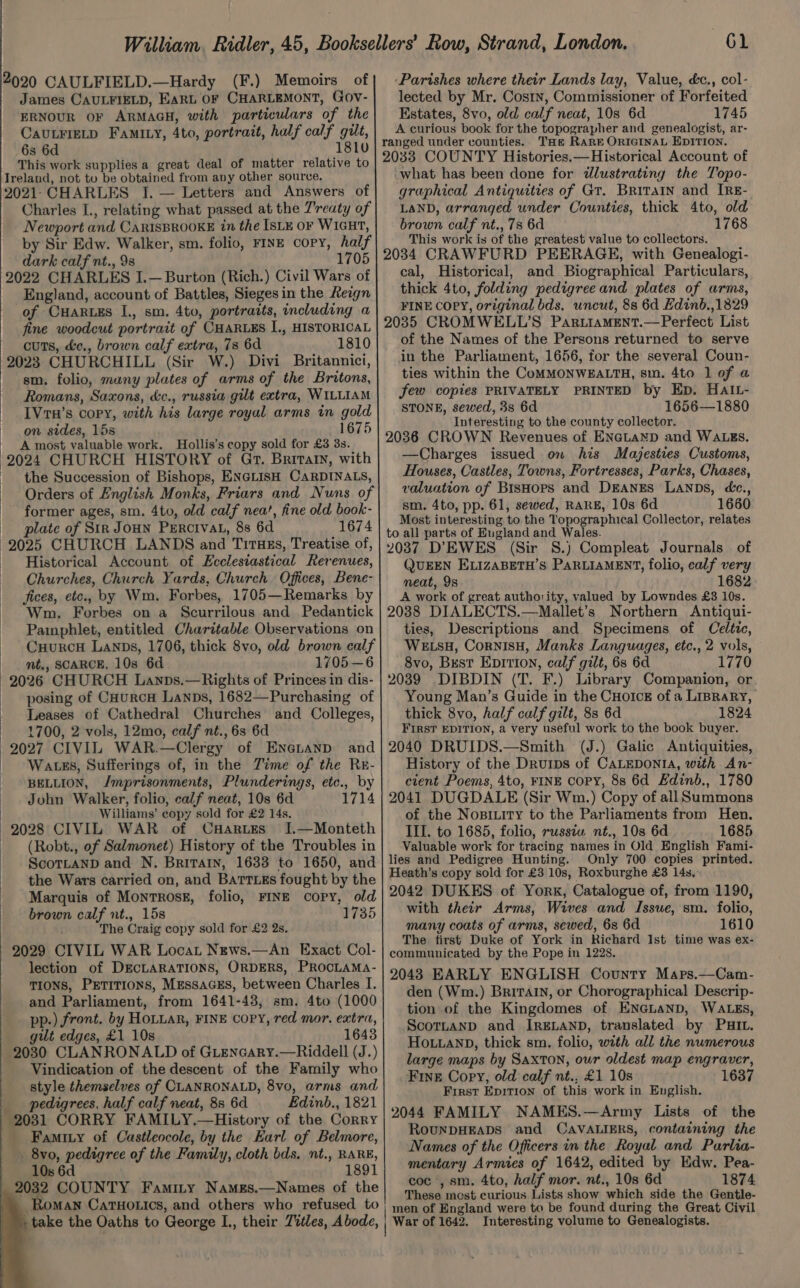 2020 CAULFIELD.—Hardy (F.) Memoirs of James CAULFIELD, EARL OF CHARLEMONT, GOv- ERNOUR OF ARMAGH, with particulars of the CAULFIELD FamILy, 4to, portrait, hulf calf gilt, 6s 6d 1810 This work supplies a great deal of matter relative to Treland, not tu be obtained from any other source. 2021.CHARLES I. — Letters and Answers of Charles I., relating what passed at the 7'reaty of Newport and CaRrisBROOKE in the ISLE or WIGHT, by Sir Edw. Walker, sm. folio, FINE copy, half dark calf nt., 98 1705 2022 CHARLES I.— Burton (Rich.) Civil Wars of England, account of Battles, Sieges in the Reagn of Cuar.es I., sm. 4to, portraits, including a fine woodcut portrait of CHARLES I., HISTORICAL cuts, &amp;e., brown calf extra, 73 6d 1810 2023 CHURCHILL (Sir W.) Divi Britannici, sm. folio, many plates of arms of the Britons, Romans, Saxons, &amp;c., russia gilt extra, WILLIAM IVrH’s copy, with his large royal arms in gold on sides, 15s 1675 A most valuable work. Hollis’s copy sold for £3 3s. 2024 CHURCH HISTORY of Gr. Briraty, with the Succession of Bishops, ENGLISH CARDINALS, Orders of English Monks, Friars and Nuns of former ages, sm. 4to, old calf nea’, fine old book- _ plate of Sin JOHN Percival, 8s 6d 1674 2025 CHURCH LANDS and TirTHEs, Treatise of, Historical Account of Ecclesiastical Revenues, Churches, Church Yards, Church. Offices, Bene- fices, etc., by Wm. Forbes, 1705—Remarks by Wm. Forbes on a Scurrilous and Pedantick Pamphlet, entitled Charitable Observations on CuurcH Lanps, 1706, thick 8vo, old brown calf _ mt., SCARCE, 10s 6d 1705—6 2026 CHURCH Lanps.— Rights of Princes in dis- posing of CHurcH Lanpbs, 1682—Purchasing of Leases of Cathedral Churches and Colleges, 1700, 2 vols, 12mo, calf nt., 6s 6d 2027 CIVIL WAR.—Clergy of Enenanp and Watss, Sufferings of, in the Time of the Rr- BELLION, /mprisonments, Plunderings, etc., by John Walker, folio, calf neat, 10s 6d 1714 | Williams’ copy sold for £2 14s, 2028 CIVIL WAR of CHartEs J.—Monteth lected by Mr. Costn, Commissioner of Forfeited Estates, 8vo, old calf neat, 10s 6d 1745 THe RARE ORIGINAL EDITION. what has been done for dlustrating the Topo- graphical Antiquities of Gt. Britain and IRg- LAND, arranged under Counties, thick 4to, old brown calf nt., 7s 6d 1768 This work is of the greatest value to collectors. cal, Historical, and Biographical Particulars, thick 4to, folding pedigree and plates of arms, FINE COPY, original bds. uncut, 8s 6d Edind.,1829 of the Names of the Persons returned to serve in the Parliament, 1656, for the several Coun- ties within the CoMMONWEALTH, sm. 4to 1 of a few copies PRIVATELY PRINTED by Ep. HAIL- STONE, sewed, 38 6d 1656—1880 Interesting to the county collector. —Charges issued on his Majesties Customs, Houses, Castles, Towns, Fortresses, Parks, Chases, valuation of Bishops and DEANES LaNnDs, dc., sm. 4to, pp. 61, sewed, RARE, 10s 6d 1660 Most interesting to the Topographical Collector, relates QUEEN ELIZABETH’S PARLIAMENT, folio, calf very neat, 9s 1682 A work of great authority, valued by Lowndes £3 10s. ties, Descriptions and Specimens of Celtic, WELsH, CornisH, Manks Languages, etc., 2 vols, 8vo, Best Epition, calf gilt, 6s 6d 1770 Young Man’s Guide in the CHoIck of a Liprary, thick 8vo, half calf gilt, 8s 6d 1824 FIRST EDITION, a very useful work to the book buyer. (J.) Galic Antiquities, History of the Drurips of CALEDONIA, with An- cient Poems, 4to, FINE copy, 8s 6d Edinb., 1780 of the Nosiuity to the Parliaments from Hen. III. to 1685, folio, russia nt., 108 6d 1685 (Robt., of Salmonet) History of the Troubles in ScoTLaND and N. Britain, 1633 to 1650, and the Wars carried on, and BarTt.Es fought by the Marquis of Montross, folio, FINE copy, old brown calf nt., 15s 1735 Valuable work for tracing names in Old English Fami- lies and Pedigree Hunting. Only 700 copies printed. Heath’s copy sold for £3 10s, Roxburghe £3 14s, 2042 DUKES of York, Catalogue of, from 1190, with their Arms, Wives and Issue, sm. folio, The Craig copy sold for £2 2s. 2029 CIVIL WAR Locat News.—An Exact Col- lection of DECLARATIONS, ORDERS, PROCLAMA- TIONS, PETITIONS, MEssaGESs, between Charles I. and Parliament, from 1641-43, sm. 4to (1000 pp.) front. by HoLuar, FINE COPY, red mor. extra, gilt edges, £1 10s 1643 2030 CLANRONALD of GLencary.—Riddell (J.) Vindication of the descent of the Family who style themselves of CLANRONALD, 8vo, arms and pedigrees, half calf neat, 8s 6d Edinb., 1821 2031 CORRY FAMILY.—History of the Corry Famity of Castleocole, by the Earl of Belmore, 8vo, pedigree of the Family, cloth bds, nt., RARE, 10s 6d 1891 . 2032 COUNTY Faminty Names.—Names of the Roman Caruotics, and others who refused to -take the Oaths to George L., their Titles, Abode, many coats of arms, sewed, 6s 6d 1610 The first Duke of York in Richard 1st time was ex- den (Wm.) Britain, or Chorographical Descrip- tion of the Kingdomes of ENGLAND, WALEs, ScottanpD and IRELAND, translated by PHIL. HOLLAND, thick sm. folio, with all the numerous large maps by Saxton, our oldest map engraver, Fine Copy, old calf nt., £1 10s First Epition of this work in English. RouNDHEADS and CavVALIERS, containing the Names of the Officers in the Royal and Parlia- mentary Armies of 1642, edited by Edw. Pea- coc , sm. 4to, half mor. nt., 108 6d 1874 These mest curious Lists show which side the Gentle- Interesting volume to Genealogists.