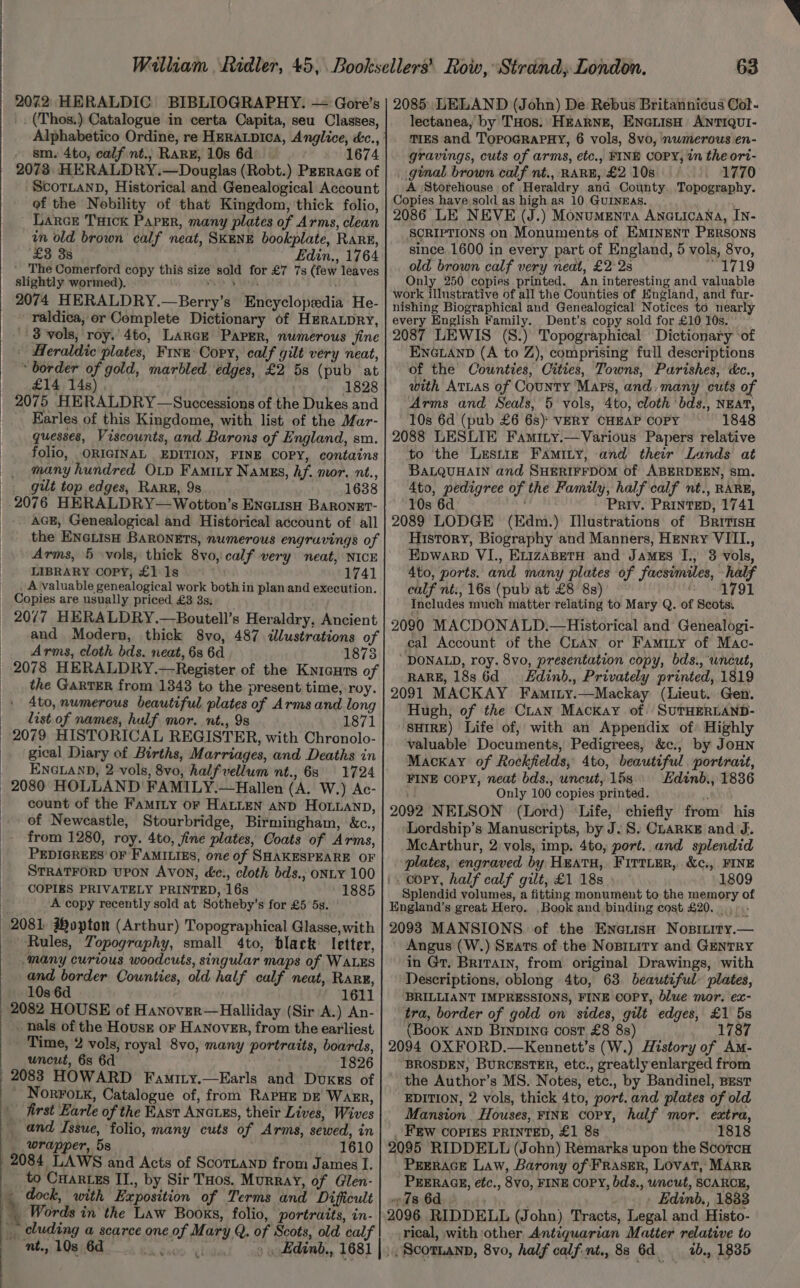 _. (Thos.) Catalogue in certa Capita, seu Classes, sm. 4to, calf.nt.; RARE, 10s 6d 1674 2073: HERALDRY.—Douglas (Robt.) Peeracs of ScorLanD, Historical and Genealogical Account of the Nobility of that Kingdom, thick folio, Larcr Tuick Paper, many plates of Arms, clean in old brown calf neat, SkENE bookplate, RarE, £3 38 Edin., 1764 ‘The Comerford copy this size sold for £7 7s (few leaves slightly wormed). wey Barak ; 2074 HERALDRY.—Berry’s Encyclopedia He- raldica, or Complete Dictionary of HERaLpRy, 3 vols, roy.’ 4to, LARGE PAPER, numerous fine | Heraldic plates, Finn: Copy, calf gilt very neat, “border of gold, marbled edges, £2 5s (pub at £14 14s), 1828 2075 HERALDRY—Successions of the Dukes and _ Earles of this Kingdome, with list of the Mar- guesses, Viscounts, and Barons of England, sm. folio, ORIGINAL EDITION, FINE COPY, contains many hundred OLD Famity Namus, hf. mor, nt., _ guilt top edges, RarE, 9s 1638 2076 HERALDRY—Wotton’s ENcLIsH BaRoneEt- _ AGE, Genealogical and Historical account of all _ the ENeLisH Baronets, numerous engravings of Arms, 5 vols, thick 8vo, calf very neat, NICE LIBRARY COPY, £1 1s 1741 _ A valuable genealogical work both in plan and execution. Copies are usually priced £3 3s; 20/7 HERALDRY.—Boutell’s Heraldry, Ancient and Modern, thick 8vo, 487 <dlustrations of Arms, cloth bds. neat, 6s 6d 1873 2078 HERALDRY.—Register of the Knicuts of the GarTER from 1343 to the present time, roy. 4to, numerous beautiful plates of Arms and long list of names, hulf mor. nt., 9s 1871 2079 HISTORICAL REGISTER, with Chronolo- gical Diary of Births, Marriages, and Deaths in ENGLAND, 2 vols, 8vo, halfvellum nt., 63 | 1724 count of the FamMILy or HaLLeN AND HoLuanp, of Newcastle, Stourbridge, Birmingham, &amp;c., from 1280, roy. 4to, fine plates, Coats of Arms, PEDIGREES OF FAMILIES, one of SHAKESPEARE OF STRATFORD UPON Avon, éc., cloth bds.; ONLY 100 COPIES PRIVATELY PRINTED, 16s 1885 A copy recently sold at Sotheby’s for £5 5s. 2081, Hopton (Arthur) Topographical Glasse,with ~ Rules, Topography, small 4to, black letter, ‘many curious woodcuts, singular maps of WALES and border Counties, old half calf neat, Rang, 10s 6d 1611 . nals of the Housr or Hanover, from the earliest Time, 2 vols, royal 8vo, many portraits, boards, uncut, 6s 6d ; 1826 2083 HOWARD Famity.—Earls and Douxss of ' NorFork, Catalogue of, from RaPHE DE Wagr, \ first Earle of the East ANGuxES, their Lives, Wives _ and Issue, folio, many cuts of Arms, sewed, in wrapper, 5s 1610 2084 LAWS and Acts of Scornanp from James I. to Cuartss II., by Sir Tos. Murray, of Glen- _ dock, with Exposition of Terms and Difficult Words in the Law Books, folio, portraits, in- _ cluding a scarce one of Mary Q. of Scots, old calf nt., 10s 6d ‘00 Ark ne. &amp; t lectanea, by THos. HEARNE, ENGLISH ANTIQUI- TIES and ToOPoGRAPBY, 6 vols, 8vo, nwmerous en- gravings, cuts of arms, etc., FINE COPY, in the ort- ginal brown calf nt., RARE, £2 10s | 1770 A Storehouse of Heraldry and County. Topography. Copies have sold as high as 10 GuINEAs. bande 2086 LE NEVE (J.) Monumenta AncuicaNna, IN- SCRIPTIONS on Monuments of EMINENT PERSONS since 1600 in every part of England, 5 vols, 8vo, old brown calf very neat, £228 1719 Only 250 copies printed. An interesting and valuable work illustrative of all the Counties of Hngland, and far- nishing Biographical and Genealogical Notices to nearly every English Family. Dent’s copy sold for £10 10s. © 2087 LEWIS (S.) Topographical Dictionary ‘of ENGLAND (A to Z), comprising full descriptions of the Counties, Cities, Towns, Parishes, cc., with ATLAS of County Maps, and, many cuts of Arms and Seals, 5 vols, 4to, cloth bds., NEAT, 10s 6d (pub £6 6s) VERY CHEAP COPY 1848 2088 LESLIE Famity.—Various Papers relative to the Lresniz Famity, and their Lands at BaLQUHAIN and SHERIFFDOM of ABERDEEN, sm. 4to, pedigree of the Family, half calf nt., RARE, 10s 6d Priv. PRINTED, 1741 2089 LODGE (Edm.) [lustrations of BritisH History, Biography and Manners, Henry VIIL., Epwarp VI., ELIZABETH and JaMEs TI., 3 vols, 4to, ports. and many plates of facsimiles, half calf nt:, 16s (pub at £8 8s) 1791 Includes much matter relating to Mary Q. of Scots. 2090 MACDONALD.—Historical and Genealogi- cal Account of the Cuan or Famity of Mac- DONALD, roy. 8vo, presentation copy, bds., ‘uncut, RARE, 18s 6d = Edinb., Privately printed, 1819 2091 MACKAY Faminy.—Mackay (Lieut. Gen. Hugh, of the Cuan Mackay of: SUTHERLAND- SHIRE) Life of, with an Appendix of Highly valuable Documents, Pedigrees, &amp;c., by JOHN Mackay of Rockfields, 4to, beautiful portrait, FINE COPY, neat bds., uncut, 15s. Hdinb., 1836 Only 100 copies ‘printed.  2092 NELSON (Lord) Life, chiefly from’ his ‘Lordship’s Manuscripts, by J. S: CLARKE and J. McArthur, 2 vols, imp. 4to, port. and splendid plates, engraved by HEATH, FiTtLErR, &amp;c., FINE i. copy, half calf gilt, £1 18s 1809 Splendid volumes, a fitting monument to the memory of England’s great Hero. ,Book and binding cost £20... 2098 MANSIONS. of the Ene.isH Nositiry.— Angus (W.) Szats of the Nopitity and GENTRY in Gr. Britain, from original Drawings, with Descriptions, oblong 4to, 63. beautiful plates, BRILLIANT IMPRESSIONS, FINE ©OPY, blue mor. ex- tra, border of gold on sides, gilt edges, £1 5s (Book AND BINDING cost £8 8s) 1787 2094 OXFORD.—Kennett’s (W.) History of Am- BROSDEN, BURCESTER, etc., greatly enlarged from the Author’s MS. Notes, etc., by Bandinel, BEst EDITION, 2 vols, thick 4to, port. and plates of old Mansion Houses, FINE copy, half mor. extra, _ FEW COPIES PRINTED, £1 8s 1818 2095 RIDDELL (John) Remarks upon the Scotca PEERAGE Law, Barony of FRasER, LOvat, MARR PEERAGE, etc., 8v0, FINE COPY, bds., wncut, SCARCE, ~%s 6d / | Edinb., 1883 2096 RIDDELL (John) Tracts, Legal and. Histo- rical, with other Antiquarian Matter relative to », Scotnann, 8vo, half calf.nt., 88 6d. _—2b., 1835