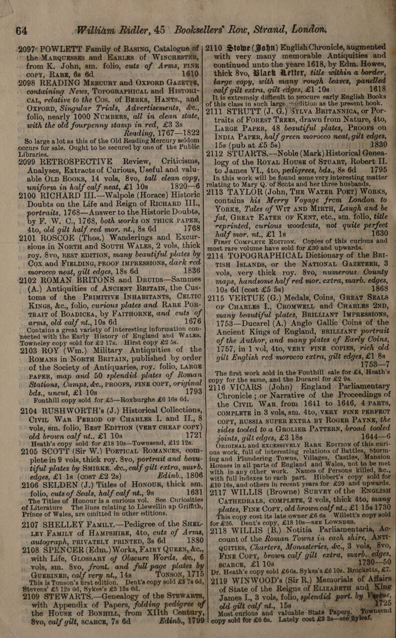 .2097 POWLETT Family of Bastne, Catalogue of the Marquzsszs and EARtEs of WINCHESTER, from K. John, sm. folio, cuts of Arms, FINE. copy, RARE, 6s 6d 1610. 2098 READING Mercury and OxrorD GazETre, CAL, relative to the Cos. of Berks, Hants., and OxForD, Singular Trials, Advertisements, &amp;e., folio, nearly 1000 Numbers, all in clean state, with the old fourpenny stamp in red, £3 38 Reading, 1767—1822 So large alot as this of the Old Reading Mercury seldom occurs for sale. Ought to be secured by one of the Public Libraries. 2099 RETROSPECTIVE Review, Criticisms, Analyses, Extracts of Curious, Useful and valu- able OLD Books, 14 vols, 8vo, tall clean copy, uniform in half calf neat, £1 10s 1820—6 2100 RICHARD III.—Walpole (Horace) Historic Doubts on the Life and Reign of Ricwarp IIL., portraits, 1768—Answer to the Historic Doubts, by F. W. C., 1768, both works ON THICK PAPER, 4to, old gilt half red mor. nt., 8s 6d 1768, 2101 ROSCOE (Thos.) Wanderings and Excur- sions in NortH and SoutH WALES, 2 vols, thick roy. 8vo, BEST EDITION, many beautiful plates by Cox and FIELDING, PROOF IMPRESSIONS, dark red morocco neat, gilt edges, 18s 6d 1836 2102 ROMAN BRITONS and Drourps—Sammes (A.) Antiquities of ANcrzNT Brivatn, the Cus- toms of the PRIMITIVE INHABITANTS, CELTIC Kinas, &amp;c., folio, curious plates and RaRE PoR- TRAIT of Boapicea, by FarrHoRNE, and cuts of arms, old calf nt., 10s 6d 1676 Contains a great variety of interesting information con- nected with the Early History of England and WALES, Towneley copy sold for £2 17s. | Hirst copy £2 5s. 2103 ROY (Wm.) Military Antiquities. of the Romans in Norra Britain, published by order of the Society of Antiquaries, roy. folio, LARGE PAPER, map and 50 splendid plates of Roman Stations, Camps, &amp;c., PROOFS, FINE COPY, original bds., uncut, £1 10s 1793 Fonthill copy sold for £5—Roxburghe £6 16s 6d. 2104 RUSHWORTH’s (J.) Historical Collections, Crvin War Periop or CuHaries I. and II., 8 vols, sm. folio, Bkst EDITION (VERY CHEAP COPY) old brown calf nt., £1 108 — 1721 Heath’s copy sold for £18 10s—Townsend, £12 12s. 2105 SCOTT (Sir W.) PorticaL ROMANCES, com- plete in 9 vols, thick roy. 8vo, portrait and beau- tiful plates by SMIRKE, ce., calf gilt extra, marb. edges, £1 1s (cost £2 2s) Edinb., 1806 2106 SELDEN (J.) Titles of Honour, thick sm. folio, cuts of Seals, half calf nt., 9s 1631 The Titles of Honour is a curious vol. See Curiosities of Literature The lines relating to Llewellin ap Griffith, Prince of Wales, are omitted in other editions. 2107 SHELLEY Famity.—Pedigree of the SHEL- LEY FaMILY of HAMPSHIRE, 4to, cuts of Arms, _ autograph, PRIVATELY PRINTED, 3s 6d 1880 2108 SPENOER (Edm.) Works, Farry QUEEN, &amp;c., with Life, Grossary of Obscure Words, de., 6 vols, sm. 8vo, jront. and full-page plates GuERINER, calf very nt., 14s This is Tonson’s first edition. Dent’s copy sold £5 7s 6d, Stevens’ £5 12s 6d, Sykes’s £5 15s 6d. 2109 STEWARTS.—Genealogy of the STEWARTS, with Appendix of Papers, folding pedigree of 8vo, calf gilt, scarce, 73 6d Edinb., 1799 2110 Stove (John) English Chronicle, augmented with continued unto the yeare 1618, by Edm. Howes, thick 8vo, Black Wetter, title within a border, large copy, with many rough leaves, panelled calf gilt extra, gilt edges, £1 10s » 1618 It is extremely difficult to procure early English Books 2111 STRUTT (J. G.) 3yLva Britannica, or Por- traits of ForEst TREES, drawn from Nature, 4to, Lance Papur, 48 beautiful plates, PRoors on Inp1a Paper, half green morocco neat, galt edges, 15s (pub at £5 5s) Tisha! 2112 STUARTS,—-Noble (Mark) Historical Genea- to James VI., 4to, pedigrees, bds., 8s 6d relating to Mary Q. of Sects and her three husbands, 2118 TAYLOR (John, THz WatTER Port) Works, contains his Merry Voyage frem London to Yorke, Jules of Wit AND Mint, Laugh and be fat, Great Eater oF Kent, etc., sm. folio, title reprinted, curtous woodcuts, not quite perfect half mor. nt., £1 18 163 First Compete Epitrion. Copies of this curious and most rare volume have sold for £30 and upwards, 2114. TOPOGRAPHICAL Dictionary of the Brt- vols, very thick roy. 8vo, numerous, County maps, handsome half red mor. extra, marb. edges, 10s 6d (cost £5 5s) . 1868 2115 VERTUE (G.) Medals, Coins, Great SEALS oF CHARLES I., CROMWELL and CHARLES 2ND, many beautiful plates, BRILLIANT IMPRESSIONS, 1753—Ducarel (A.) Anglo Gallic Coins of the Ancient Kings of England, BRILLIANT portratt of the Author, and many plates of Early Coins, gilt English red morocco extra, gilt edges, £1 8s ~ 1758—7 The first work sold in the Fonthill sale for £4, Heath's copy for the same, and the Ducarel for £2 9s. 2116 VICARS (John) sides tooled to a GROLIER PaTTERN, broad tooled joints, gilt edges, £3 18s 1644—6 ORIGINAL and EXCESSIVELY Rar Epitron of this curi- ous work, full of interesting relations of Battles, Storm- ing and Plundering Towns, Villages, Castles, Mansion Houses in all parts of England and Wales, not to be met with in. any other work. Names of Persons killed, &amp;c., with full indexes to each part. Hibbert’s copy sold for £10 16s, and others in recent years for £20 and u wards. 2117 WILLIS (Browne) Survey ofthe ENGLISH CATHEDRALS, COMPLETE, 2 vols, thick 4to, many plates, FINE Copy, old brown calf nt., £1 153 1730 This copy cost its late owner £6 6s Willett’s copy sold. for £26. Dent’s copy, £18 10s—seEE LOWNDES. ome 8 2118 WILLIS (B.) Notitia Parliamentaria, Ac count of the Roman Towns in each shire, ANTI- quities, Charters, Monasteries, &amp;c., 3 vols, Fine Cory, brown calf gilt extra, mard, scaRcE, £1 10s a Dr. Heath's copy sold £66s. Sykes’s £6 10s. Me ‘i. of State of the Reigns of ELizaBETH and A} James I., 3 vols, folio, splendid port. by old gilt calf nt., 15s. et ye Most curious and valuable State Papers copy sold for £6 6s. Lately cost £3 35—se