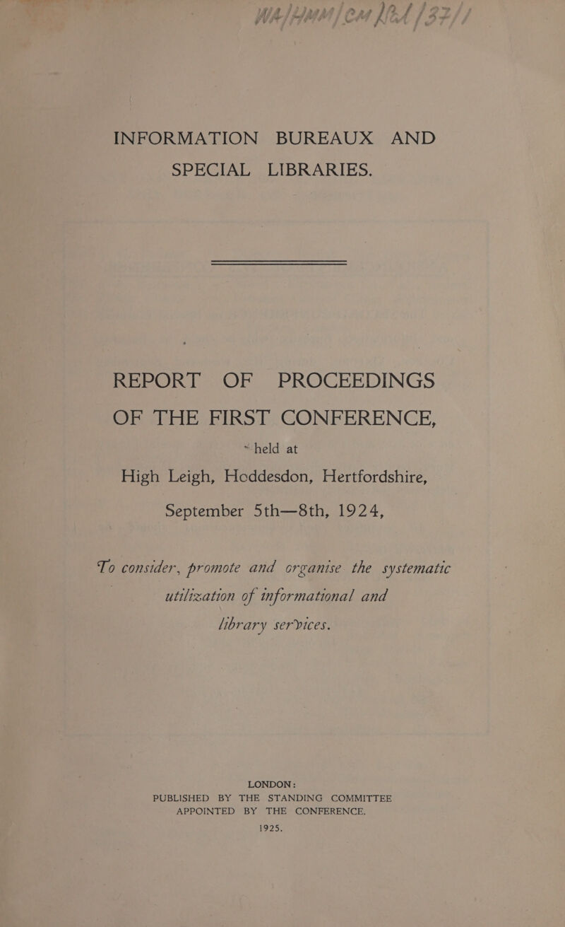 INFORMATION BUREAUX AND SPECIAL LIBRARIES. REPORT OF PROCEEDINGS OF THE FIRST CONFERENCE, ~held at High Leigh, Hoddesdon, Hertfordshire, September 5th—8th, 1924, To consider, promote and organise the systematic utilization of informational and library services. LONDON : PUBLISHED BY THE STANDING COMMITTEE APPOINTED BY THE CONFERENCE. 12S,