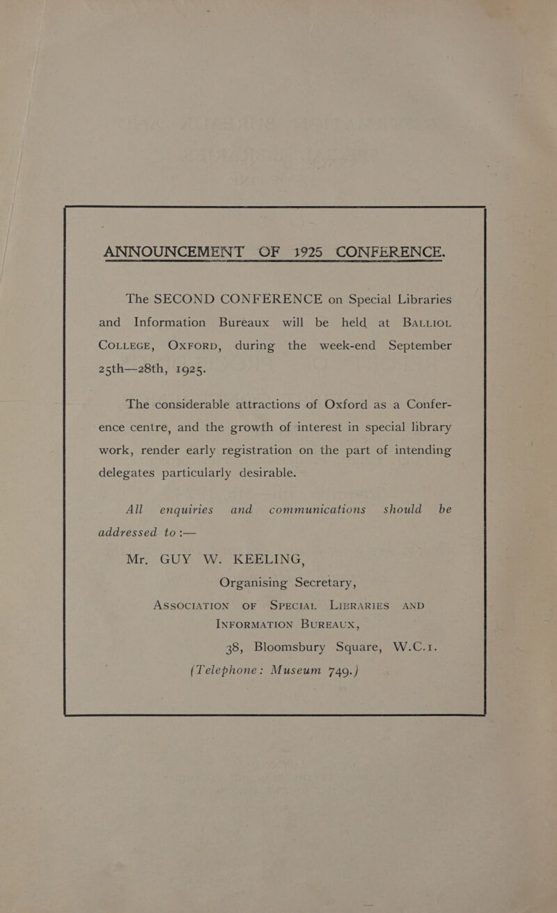 ANNOUNCEMENT OF 1925 CONFERENCE. The SECOND CONFERENCE on Special Libraries and Information Bureaux will be held at BaLvior COLLEGE, OXFORD, during the week-end September 25th—28th, 1925. The considerable attractions of Oxford as a Confer- ence centre, and the growth of interest in special library work, render early registration on the part of intending delegates particularly desirable. All enquiries and communications should be addressed to :— Mr. GUY W. KEELING, Organising Secretary, ASSOCIATION OF SPECIAL LIBRARIES AND INFORMATION BUREAUX, 38, Bloomsbury Square, W.C.1. (Telephone: Museum 749.)