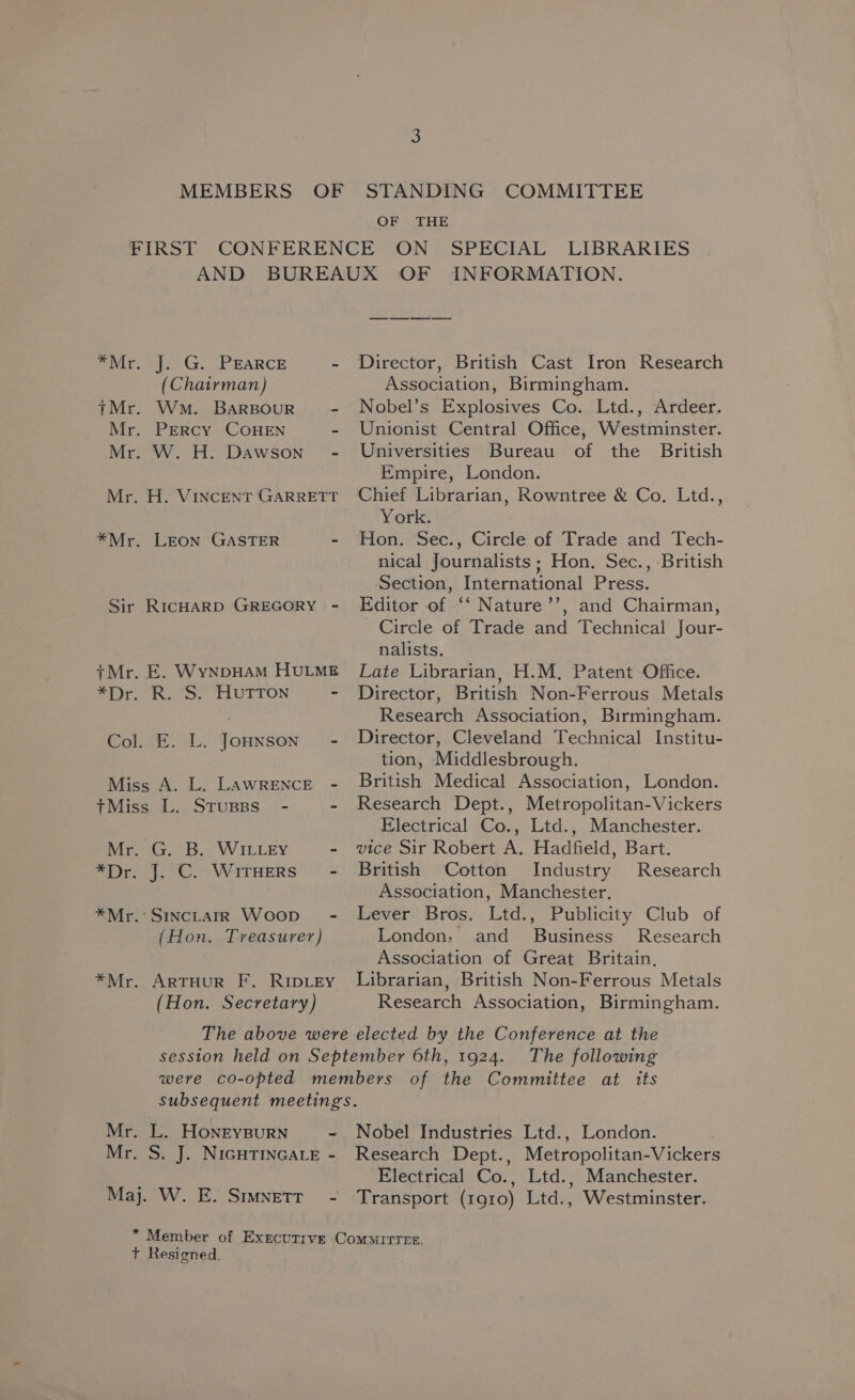 OF THE *Mr Mr che Gr. .- EARCE - (Chairman) Wm. BARBOUR - PERCY COHEN - . W. H. Dawson” - Sj —_ r +Mr er LEON GASTER - RICHARD GREGORY - _ E. WynpHAM HULME G. B. WILLEY = Mr Mr ‘SINCLAIR WooD~ - (Hon. Treasurer) ARTHUR F. RIDLEY (Hon. Secretary) Director, British Cast Iron Research Association, Birmingham. Nobel’s Explosives Co. Ltd., Ardeer. Unionist Central Office, Westminster. Universities Bureau of the British Empire, London. Chief Librarian, Rowntree &amp; Co. Ltd., York. Hon. Sec., Circle of Trade and Tech- nical Journalists ; Hon. Sec., British Section, International Press. Editor of ‘‘ Nature’’, and Chairman, Circle of Trade and Technical Jour- nalists., Late Librarian, H.M. Patent Office. Director, British Non-Ferrous Metals Research Association, Birmingham. Director, Cleveland Technical Institu- tion, Middlesbrough. British Medical Association, London. Research Dept., Metropolitan-Vickers Electrical Co., Ltd., Manchester. vice Sir Robert A. Hadfield, Bart. British Cotton Industry Research Association, Manchester. Lever Bros. Ltd., Publicity Club of London, and _ Business’ Research Association of Great Britain, Librarian, British Non-Ferrous Metals Research Association, Birmingham. . L. HoneyBurRN - . S. J. NIGHTINGALE - Nobel Industries Ltd., London. Research Dept., Metropolitan-Vickers Electrical Co., Ltd., Manchester. Transport (1910) Ltd., Westminster.