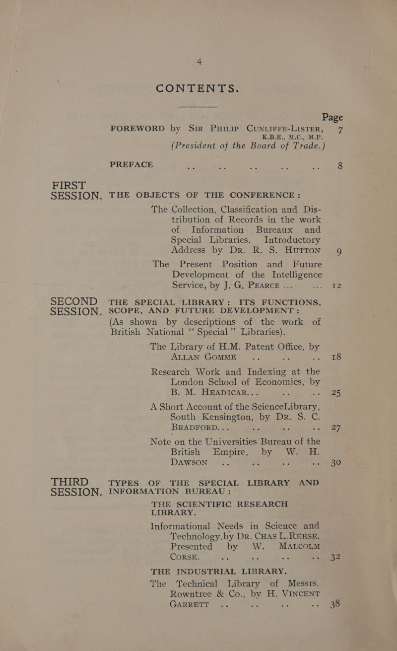 CONTENTS. Page FOREWORD by Sir Puivie Cun.iFFe-LisTER, 7 K.B.E., M.O., M.P. (President of the Board of Trade.) PREFACE fe g bd a 8 FIRST SESSION, THE OBJECTS OF THE CONFERENCE : The Collection, Classification and Dis- tribution of Records in the work of Information Bureaux and Special Libraries. Introductory Address by DR- RovS, FIUTTON: 2536 The Present Position and Future Development of the Intelligence Service, by J. G. PEARCE ... aa te SECOND THE SPECIAL LIBRARY: ITS FUNCTIONS, SESSION, SCOPE, AND FUTURE DEVELOPMENT : (As shown by descriptions of the work of British National ‘‘ Special’ Libraries). The Library of H.M. Patent Office, 2 ALLAN GOMME .. 18 Research Work and Hs cok eye Dingle London School of Economics, Py B. M. HEADICAR.. i ey A Short Account of the Science brary, South en ee LS Dr. S. BRADFORD. . ; et Note on the Universities Bureau of the British ** Himpire, 2 oby sy DAWSON ... G3 eS eee C8 THIRD TYPES OF THE SPECIAL LIBRARY AND SESSION. INFORMATION BUREAU : THE SCIENTIFIC RESEARCH LIBRARY. Informational Needs in Science and Technology, by Dr. CHAS L. REESE. Presented by |' W. MALCOLM CORSE. “e ne ie RACE THE INDUSTRIAL LIBRARY. The Technical Library of Messrs. Rowntree &amp; Co., by H. VINCENT GARRETT .. a a .-