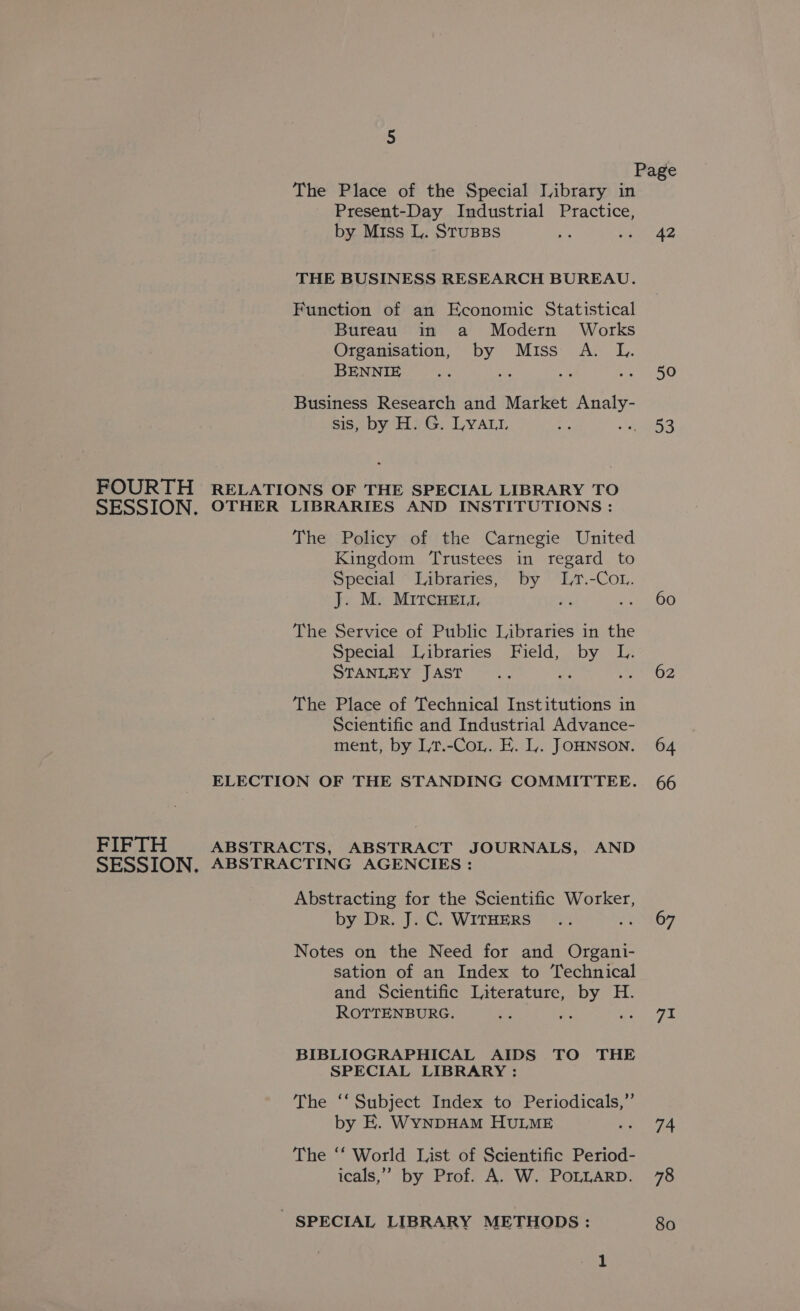 The Place of the Special [Library in - Present-Day Industrial Practice, by Miss L. StussBs THE BUSINESS RESEARCH BUREAU. Function of an Economic Statistical Bureau in a Modern Works Organisation, by Miss A. L. BENNIE ie % Aye Business Research and Market Analy- sis, by H. G. Lyau1 : FOURTH RELATIONS OF THE SPECIAL LIBRARY TO SESSION. OTHER LIBRARIES AND INSTITUTIONS : The Policy of the Carnegie United Kingdom ‘Trustees in regard to Special ‘ Libraries, by .-Cot. J. M. MircHeEr, Pe =v The Service of Public Libraries in the Special Libraries Field, by L. STANLEY JAST Ae 0 The Place of Technical Institutions in Scientific and Industrial Advance- ment, by Lt.-Coy. E. I. JOHNSON. ELECTION OF THE STANDING COMMITTEE. FIFTH ABSTRACTS, ABSTRACT JOURNALS, AND SESSION. ABSTRACTING AGENCIES : Abstracting for the Scientific Worker, by Dr. J. C. WITHERS Me Notes on the Need for and Organi- sation of an Index to Technical and Scientific Literature, by H. ROTTENBURG. a es BIBLIOGRAPHICAL AIDS TO THE SPECIAL LIBRARY : The ‘‘ Subject Index to Periodicals,” by E. WynpHAM HULME The ‘‘ World List of Scientific Period- icals,” by Prof. A. W. POLLARD. SPECIAL LIBRARY METHODS : 42 50 53 60 62 64 66 67 71 74 78 80