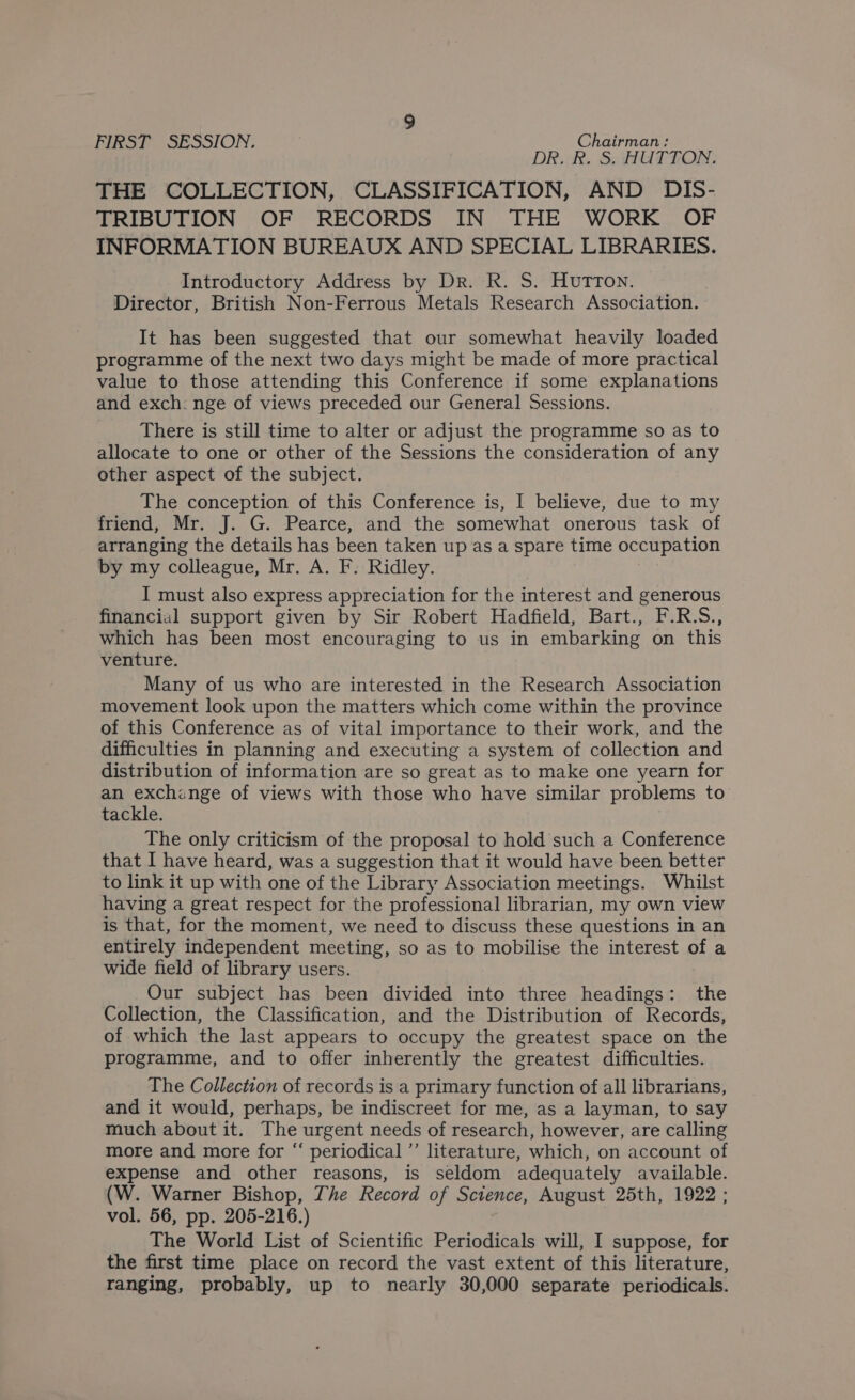 FIRST SESSION. Chairman: DR. RR. 5S. AUTTION: THE COLLECTION, CLASSIFICATION, AND DIS- TRIBUTION OF RECORDS IN THE WORK OF INFORMATION BUREAUX AND SPECIAL LIBRARIES. Introductory Address by Dr. R. S. Hutton. Director, British Non-Ferrous Metals Research Association. It has been suggested that our somewhat heavily loaded programme of the next two days might be made of more practical value to those attending this Conference if some explanations and exch: nge of views preceded our General Sessions. There is still time to alter or adjust the programme so as to allocate to one or other of the Sessions the consideration of any other aspect of the subject. The conception of this Conference is, I believe, due to my friend, Mr. J. G. Pearce, and the somewhat onerous task of arranging the details has been taken up as a spare time occupation by my colleague, Mr. A. F. Ridley. I must also express appreciation for the interest and generous financial support given by Sir Robert Hadfield, Bart., F.R.S., which has been most encouraging to us in embarking on this venture. Many of us who are interested in the Research Association movement look upon the matters which come within the province of this Conference as of vital importance to their work, and the difficulties in planning and executing a system of collection and distribution of information are so great as to make one yearn for an exchange of views with those who have similar problems to tackle. The only criticism of the proposal to hold such a Conference that I have heard, was a suggestion that it would have been better to link it up with one of the Library Association meetings. Whilst having a great respect for the professional librarian, my own view is that, for the moment, we need to discuss these questions in an entirely independent meeting, so as to mobilise the interest of a wide field of library users. Our subject has been divided into three headings: the Collection, the Classification, and the Distribution of Records, of which the last appears to occupy the greatest space on the programme, and to offer inherently the greatest difficulties. The Collection of records is a primary function of all librarians, and it would, perhaps, be indiscreet for me, as a layman, to say much about it. The urgent needs of research, however, are calling more and more for “ periodical ’’ literature, which, on account of expense and other reasons, is seldom adequately available. (W. Warner Bishop, The Record of Science, August 25th, 1922 ; vol. 56, pp. 205-216.) The World List of Scientific Periodicals will, I suppose, for the first time place on record the vast extent of this literature, ranging, probably, up to nearly 30,000 separate periodicals.