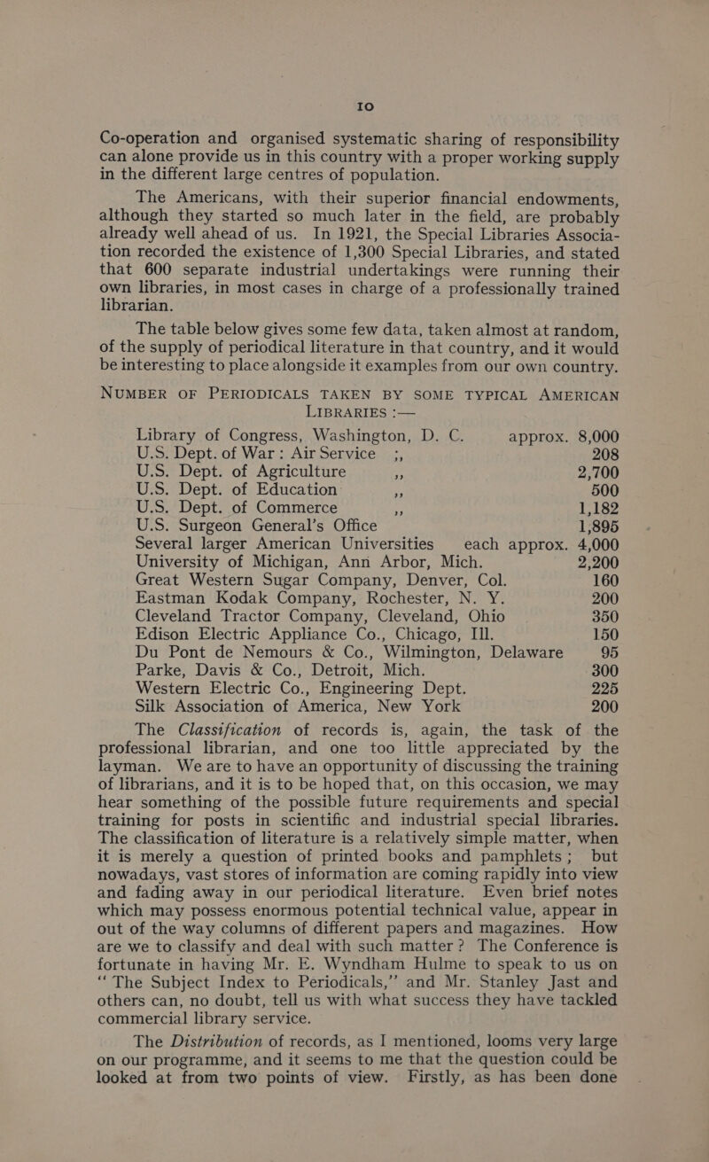 Io Co-operation and organised systematic sharing of responsibility can alone provide us in this country with a proper working supply in the different large centres of population. The Americans, with their superior financial endowments, although they started so much later in the field, are probably already well ahead of us. In 1921, the Special Libraries Associa- tion recorded the existence of 1,300 Special Libraries, and stated that 600 separate industrial undertakings were running their own libraries, in most cases in charge of a professionally trained librarian. The table below gives some few data, taken almost at random, of the supply of periodical literature in that country, and it would be interesting to place alongside it examples from our own country. NUMBER OF PERIODICALS TAKEN BY SOME TYPICAL AMERICAN LIBRARIES :— Library of Congress, Washington, D. C. approx. 8,000 U.S. Dept. of War: Air Service ;, 208 U.S. Dept. of Agriculture is 2,700 U.S. Dept. of Education - 500 U.S. Dept. of Commerce - 1,182 U.S. Surgeon General’s Office 1,895 Several larger American Universities each approx. 4,000 University of Michigan, Ann Arbor, Mich. 2,200 Great Western Sugar Company, Denver, Col. 160 Eastman Kodak Company, Rochester, N. Y. 200 Cleveland Tractor Company, Cleveland, Ohio 350 Edison Electric Appliance Co., Chicago, Ill. 150 Du Pont de Nemours &amp; Co., Wilmington, Delaware 95 Parke, Davis &amp; Co., Detroit, Mich. 300 Western Electric Co., Engineering Dept. 225 Silk Association of America, New York 200 The Classification of records is, again, the task of the professional librarian, and one too little appreciated by the layman. Weare to have an opportunity of discussing the training of librarians, and it is to be hoped that, on this occasion, we may hear something of the possible future requirements and special training for posts in scientific and industrial special libraries. The classification of literature is a relatively simple matter, when it is merely a question of printed books and pamphlets; but nowadays, vast stores of information are coming rapidly into view and fading away in our periodical literature. Even brief notes which may possess enormous potential technical value, appear in out of the way columns of different papers and magazines. How are we to classify and deal with such matter? The Conference is fortunate in having Mr. E. Wyndham Hulme to speak to us on “The Subject Index to Periodicals,’’? and Mr. Stanley Jast and others can, no doubt, tell us with what success they have tackled commercial library service. The Distribution of records, as I mentioned, looms very large on our programme, and it seems to me that the question could be looked at from two points of view. Firstly, as has been done