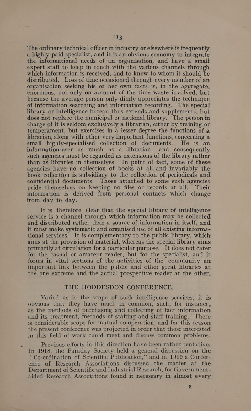 -13 The ordinary technical officer in industry or elsewhere is frequently a highly-paid specialist, and it is an obvious economy to integrate the informational needs of an organisation, and have a small expert staff to keep in touch with the various channels through which information is received, and to know to whom it should be distributed. Loss of time occasioned through every member of an organisation seeking his or her own facts. is, in the aggregate, enormous, not only on account of the time waste involved, but because the average person only dimly appreciates the technique of information searching and information recording. The special library or intelligence bureau thus extends and supplements, but does not replace the municipal or national library. The person in charge of it is seldom exclusively a librarian, either by training or temperament, but exercises in a lesser degree the functions of a librarian, along with other very important functions, concerning a small highly-specialised collection of documents. He is an information-user as much as a librarian, and consequently such agencies must be regarded as extensions of the library rather than as libraries in themselves. In point of fact, some of these agencies have no collection of books at all,and invariably the book collection is subsidiary to the collection of periodicals and confidential documents. Those attached to some such agencies pride themselves on keeping no files or records at all. Their information is derived from personal contacts which change from day to day. It is therefore clear that the special library or intelligence service is a channel through which information may be collected and distributed rather than a source of information in itself, and it must make systematic and organised use of all existing informa- tional services. It is complementary to the public library, which: aims at the provision of material, whereas the special library aims primarily at circulation for a particular purpose. It does not cater for the casual or amateur reader, but for the specialist, and it forms in vital sections of the activities of the community an impcrtant link between the public and other great libraries at the one extreme and the actual prospective reader at the other. THE HODDESDON CONFERENCE. Varied as is the scope of such intelligence services, it is obvious that they have much in common, such, for instance, as the methods of purchasing and collecting of fact information and its treatment, methods of staffing and staff training. There is considerable scope for mutual co-operation, and for this reason the present conference was projected in order that those interested in this field of work could meet and discuss common problems. Previous efforts in this direction have been rather tentative. In 1918, the Faraday Society held a general discussion on the ‘Co-ordination of Scientific Publication,’ and in 1919 a Confer- ence of Research Associations discussed the matter at the Department of Scientific and Industrial Research, for Government- aided Research Associations found it necessary in almost every 2