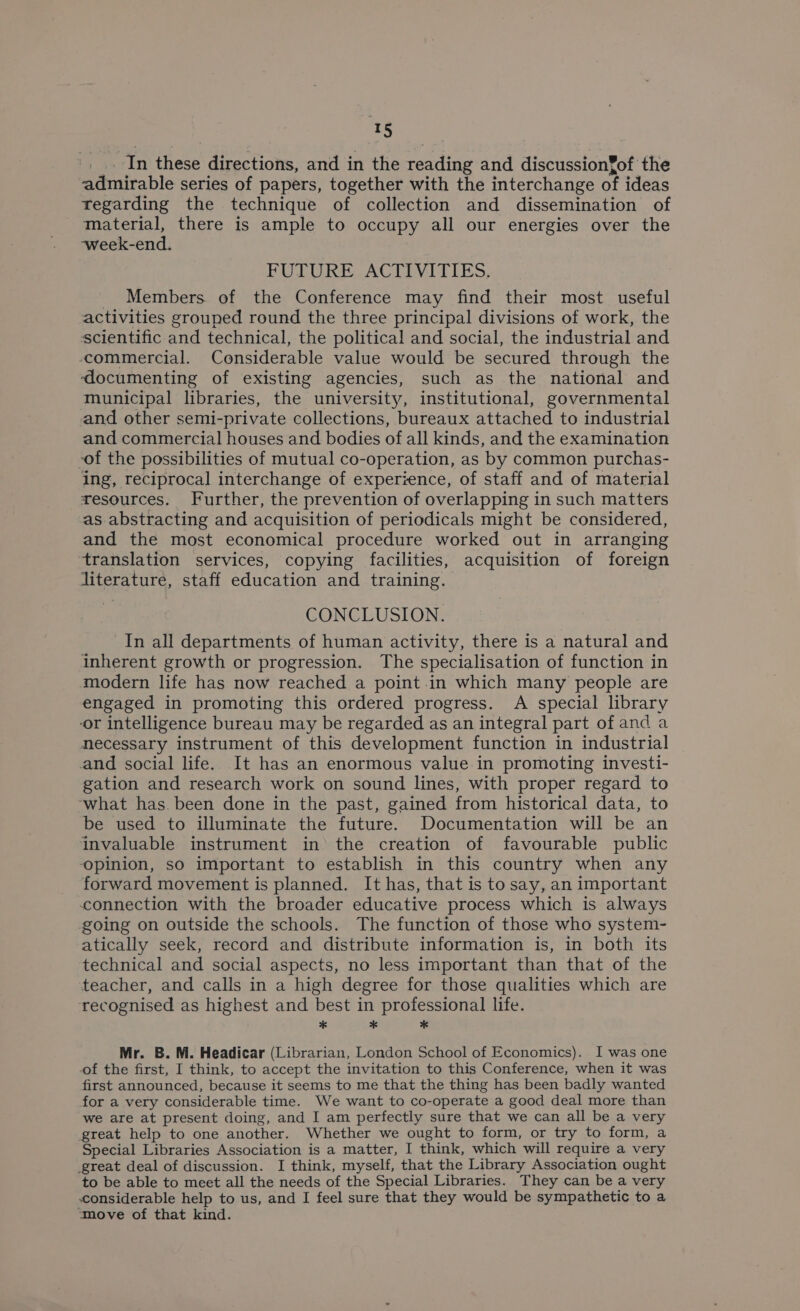 re _ In these directions, and in the reading and discussion¥of the admirable series of papers, together with the interchange of ideas regarding the technique of collection and dissemination of material, there is ample to occupy all our energies over the week-end. FUTURE ACTIVITIES, _ Members of the Conference may find their most useful activities grouped round the three principal divisions of work, the scientific and technical, the political and social, the industrial and commercial. Considerable value would be secured through the ‘documenting of existing agencies, such as the national and municipal libraries, the university, institutional, governmental and other semi-private collections, bureaux attached to industrial and commercial houses and bodies of all kinds, and the examination -of the possibilities of mutual co-operation, as by common purchas- ing, reciprocal interchange of experience, of staff and of material resources. Further, the prevention of overlapping in such matters as abstracting and acquisition of periodicals might be considered, and the most economical procedure worked out in arranging translation services, copying facilities, acquisition of foreign literature, staff education and training. CONCLUSION. In all departments of human activity, there is a natural and inherent growth or progression. The specialisation of function in modern life has now reached a point in which many people are engaged in promoting this ordered progress. A special library ‘or intelligence bureau may be regarded as an integral part of and a necessary instrument of this development function in industrial and social life. It has an enormous value in promoting investi- gation and research work on sound lines, with proper regard to ‘what has. been done in the past, gained from historical data, to be used to illuminate the future. Documentation will be an invaluable instrument in’ the creation of favourable public opinion, so important to establish in this country when any forward movement is planned. It has, that is to say, an important connection with the broader educative process which is always going on outside the schools. The function of those who system- atically seek, record and distribute information is, in both its technical and social aspects, no less important than that of the teacher, and calls in a high degree for those qualities which are recognised as highest and best in professional life. * * * Mr. B. M. Headicar (Librarian, London School of Economics). I was one of the first, I think, to accept the invitation to this Conference, when it was first announced, because it seems to me that the thing has been badly wanted for a very considerable time. We want to co-operate a good deal more than we are at present doing, and I am perfectly sure that we can all be a very great help to one another. Whether we ought to form, or try to form, a Special Libraries Association is a matter, I think, which will require a very great deal of discussion. I think, myself, that the Library Association ought to be able to meet all the needs of the Special Libraries. They can be a very considerable help to us, and I feel sure that they would be sympathetic to a ‘move of that kind.
