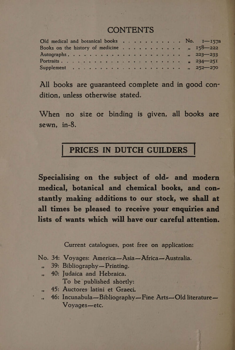CONTENTS Old medical and botanical books .......+..-. No. I—I57a Books on the history of medicine . . . . 4.6 + + «© «© +) » I58—222 Autographs ,**.. : “o= + -«) avdies ee ea ee Leute Caen *» 223--233 Portraits . is... 0/0): 9cgee euieliga inc we eie a be ee » 234-—-251 Supplement. 4s <..s. 04:0) 6) 6 eles Sy a i ae age All books are guaranteed complete and in good con- dition, unless otherwise stated. When no size or binding is given, all books are sewn, in-8. | PRICES IN DUTCH GUILDERS | Specialising on the subject of old- and modern medical, botanical and chemical books, and con- stantly making additions to our stock, we shall at all times be pleased to receive your enquiries and lists of wants which will have our careful attention. Current catalogues, post free on application: No. 34: Voyages: America—Asia— Africa~— Australia. » 39: Bibliography — Printing. » 40: Judaica and Hebraica. To be published shortly: » 45: Auctores latini et Graeci. : » 46: Incunabula—Bibliography—Fine Arts—Old literature— Voyages—etc.