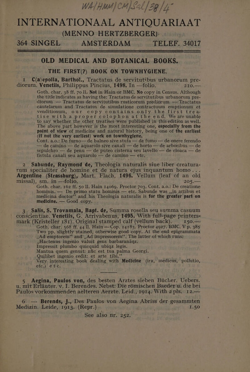 WA/ Hd] C MI Lal 2g / 4° INTERNATIONAAL ANTIQUARIAAT (MENNO HERTZBERGER)- 364 SINGEL AMSTERDAM TELEF. 34017 pa Se OLD MEDICAL AND BOTANICAL BOOKS. THE FIRST(?) BOOK ON TOWNHYGIENE. 1 C(a)epolla, Barthol., Tractatus de servitutibus urbanorum pre- diorum. Venetiis, Philippus Pincius, 1498, In —folio. 210.— Goth. char. 38 ff. 70 ll. Not in Hain or BMC. No copy in Census. Although the title indicates as having the: Tractatus de servitutibus urbanorum pre- diorum — Tractatus de servitutibus rusticorum prediorum — Tractatus cautelarum and Tractatus de simulatione contractuum emptionum et venditionum, our copy contains only the first trea- tise with a proper colophon at the end, Weare unable to say whether the other treatises were published in this edition as well. The above part however is the most interesting one, especially from the point of view of medicine and natural history, being one of the earliest (if not the very earliest) work on townhygiene. Cont. a.o.: De furno—de balneo sive stufa — de fumo — de onere ferendo — de camino — de aquarolo sive canali — de horto — de arboribus — de sepulchro — de penu — de puteo cisterna seu lavello — de cloaca — de fistula canali seu aquarolo — de camino — etc. 2 Sabunde, Raymond de, Theologia naturalis siue liber creatura- tum specialiter de homine et de natura ejus inquantum homo... Argentine (Strassburg), Mart. Flach, 1496. Vellum (leaf of an old missal), sm. in —-folio. 205 --— Goth. char. 162 ff. 50 ll. Hain 14069. Proctor 703. Cont. a.o.: De creatione . hominis. — De primo statu hominis — etc. Sabunde was ,,in artibus et medicina doctor’? and his Theologia naturalis is for the Par part on medicine. — Good copy. 3. Salis, S. Trovamala, Bapt. de, Summa dati: seu summa casuum conscientiae. Venetiis, G. Arrivabenus, 1495. With full-page printers- mark (Kristeller 181). Original stamped calf (vellum back). 150.— Goth. char. 568 ff. 44 Tl. Hain —Cop. 14183. Proctor 4927. BMC. V p. 385 Two pp. slightly stained, otherwise good copy. At the end epigrammata , Ad emptorem”’ and, Ad impressorem’’. The latter of which runs: »Hactenus ingenio valuit gens barbaranaqz. Impressit plumbo quicquid ubiqz legis. Mantua quem genuit: niic est tua palma Georgi. Quilibet ingenio cedit: et arte tibi.”’ Very. interesting book dealing with Medicine (ira, medicus, pollutio, etc,) e fc. 5 Aegina, Paulos von, oe besten Arztes sieben Biicher. Uebers. u. mit Erlauter. v. I. Berendes. Nebst: Die r6mischen Baeder'u. die bei Paulos vorkommenden aelteren Aerzte. Leid., 1914. With 2 pls. 12.— 6 — Berends, J., Des Paulos von Aegina Abriss der gesammten Medizin. Leide, 1913. (Repr.) . ’ 1.50 See also mr. 252.